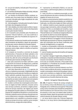 CONSTITUIÇÃO DA REPÚBLICA FEDERATIVA DO BRASIL – 51ª EDIÇÃO
IX – um juiz do trabalho, indicado pelo Tribunal Supe-
rior do Trabalho;
X–ummembrodoMinistérioPúblicodaUnião,indicado
pelo Procurador-Geral da República;
XI – um membro do Ministério Público estadual, es-
colhido pelo Procurador-Geral da República dentre
os nomes indicados pelo órgão competente de cada
instituição estadual;
XII – dois advogados, indicados pelo Conselho Federal
da Ordem dos Advogados do Brasil;
XIII – dois cidadãos, de notável saber jurídico e reputa-
ção ilibada, indicados um pela Câmara dos Deputados
e outro pelo Senado Federal.
§ 1º O Conselho será presidido pelo Presidente do
Supremo Tribunal Federal e, nas suas ausências e
impedimentos, pelo Vice-Presidente do Supremo Tri-
bunal Federal.
§ 2º Os demais membros do Conselho serão nomeados
pelo Presidente da República, depois de aprovada a
escolha pela maioria absoluta do Senado Federal.
§ 3º Não efetuadas, no prazo legal, as indicações
previstas neste artigo, caberá a escolha ao Supremo
Tribunal Federal.
§ 4º Compete ao Conselho o controle da atuação
administrativa e financeira do Poder Judiciário e do
cumprimento dos deveres funcionais dos juízes, ca-
bendo-lhe, além de outras atribuições que lhe forem
conferidas pelo Estatuto da Magistratura:
I – zelar pela autonomia do Poder Judiciário e pelo
cumprimento do Estatuto da Magistratura, podendo
expedir atos regulamentares, no âmbito de sua com-
petência, ou recomendar providências;
II – zelar pela observância do art. 37 e apreciar, de
ofício ou mediante provocação, a legalidade dos atos
administrativos praticados por membros ou órgãos do
Poder Judiciário, podendo desconstituí-los, revê-los
ou fixar prazo para que se adotem as providências
necessárias ao exato cumprimento da lei, sem prejuízo
da competência do Tribunal de Contas da União;
III – receber e conhecer das reclamações contra mem-
bros ou órgãos do Poder Judiciário, inclusive contra
seus serviços auxiliares, serventias e órgãos presta-
dores de serviços notariais e de registro que atuem
por delegação do poder público ou oficializados, sem
prejuízo da competência disciplinar e correicional dos
tribunais, podendo avocar processos disciplinares em
curso e determinar a remoção, a disponibilidade ou a
aposentadoria com subsídios ou proventos propor-
cionais ao tempo de serviço e aplicar outras sanções
administrativas, assegurada ampla defesa;
IV – representar ao Ministério Público, no caso de
crime contra a administração pública ou de abuso de
autoridade;
V – rever, de ofício ou mediante provocação, os pro-
cessos disciplinares de juízes e membros de tribunais
julgados há menos de um ano;
VI – elaborar semestralmente relatório estatístico so-
bre processos e sentenças prolatadas, por unidade da
Federação, nos diferentes órgãos do Poder Judiciário;
VII – elaborar relatório anual, propondo as providên-
cias que julgar necessárias, sobre a situação do Poder
Judiciário no País e as atividades do Conselho, o qual
deve integrar mensagem do Presidente do Supremo
Tribunal Federal a ser remetida ao Congresso Nacional,
por ocasião da abertura da sessão legislativa.
§ 5º O Ministro do Superior Tribunal de Justiça exercerá
a função de Ministro-Corregedor e ficará excluído da
distribuição de processos no Tribunal, competindo-lhe,
além das atribuições que lhe forem conferidas pelo
Estatuto da Magistratura, as seguintes:
I – receber as reclamações e denúncias, de qualquer
interessado, relativas aos magistrados e aos serviços
judiciários;
II–exercerfunçõesexecutivasdoConselho,deinspeção
e de correição geral;
III – requisitar e designar magistrados, delegando-lhes
atribuições,erequisitarservidoresdejuízosoutribunais,
inclusive nos Estados, Distrito Federal e Territórios.
§ 6º Junto ao Conselho oficiarão o Procurador-Geral
da República e o Presidente do Conselho Federal da
Ordem dos Advogados do Brasil.
§ 7º A União, inclusive no Distrito Federal e nos Terri-
tórios, criará ouvidorias de justiça, competentes para
receber reclamações e denúncias de qualquer interes-
sado contra membros ou órgãos do Poder Judiciário,
ou contra seus serviços auxiliares, representando
diretamente ao Conselho Nacional de Justiça.
Seção III – Do Superior Tribunal de Justiça
Art. 104. O Superior Tribunal de Justiça compõe-se
de, no mínimo, trinta e três Ministros. (EC nº 45/2004)
Parágrafo único. Os Ministros do Superior Tribunal de
Justiça serão nomeados pelo Presidente da República,
dentre brasileiros com mais de trinta e cinco e menos
de sessenta e cinco anos, de notável saber jurídico e
reputação ilibada, depois de aprovada a escolha pela
maioria absoluta do Senado Federal, sendo:
I – um terço dentre juízes dos Tribunais Regionais
Federais e um terço dentre desembargadores dos
48
 