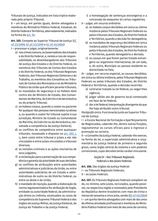 CONSTITUIÇÃO DA REPÚBLICA FEDERATIVA DO BRASIL – 51ª EDIÇÃO
Tribunais de Justiça, indicados em lista tríplice elabo-
rada pelo próprio Tribunal;
II – um terço, em partes iguais, dentre advogados e
membros do Ministério Público Federal, Estadual, do
DistritoFederaleTerritórios,alternadamente,indicados
na forma do art. 94.
Art. 105. Compete ao Superior Tribunal de Justiça: (EC
nº 22/1999, EC nº 23/1999 e EC nº 45/2004)
I – processar e julgar, originariamente:
	 a)	 noscrimescomuns,osGovernadoresdosEstados
e do Distrito Federal, e, nestes e nos de respon-
sabilidade, os desembargadores dos Tribunais
de Justiça dos Estados e do Distrito Federal, os
membros dos Tribunais de Contas dos Estados
e do Distrito Federal, os dos Tribunais Regionais
Federais, dos Tribunais Regionais Eleitorais e do
Trabalho, os membros dos Conselhos ou Tribu-
nais de Contas dos Municípios e os do Ministério
Público da União que oficiem perante tribunais;
	 b)	os mandados de segurança e os habeas data
contra ato de Ministro de Estado, dos Coman-
dantes da Marinha, do Exército e da Aeronáutica
ou do próprio Tribunal;
	 c)	os habeas corpus, quando o coator ou paciente
for qualquer das pessoas mencionadas na alínea
a, ou quando o coator for tribunal sujeito à sua
jurisdição, Ministro de Estado ou Comandante
da Marinha, do Exército ou da Aeronáutica, res-
salvada a competência da Justiça Eleitoral;
	 d)	os conflitos de competência entre quaisquer
tribunais, ressalvado o disposto no art. 102, I,
o, bem como entre tribunal e juízes a ele não
vinculados e entre juízes vinculados a tribunais
diversos;
	 e)	 as revisões criminais e as ações rescisórias de
seus julgados;
	 f)	 a reclamação para a preservação de sua compe-
tênciaegarantiadaautoridadedesuasdecisões;
	 g)	os conflitos de atribuições entre autoridades
administrativas e judiciárias da União, ou entre
autoridades judiciárias de um Estado e admi-
nistrativas de outro ou do Distrito Federal, ou
entre as deste e da União;
	 h)	 o mandado de injunção, quando a elaboração da
norma regulamentadora for atribuição de órgão,
entidade ou autoridade federal, da administra-
ção direta ou indireta, excetuados os casos de
competência do Supremo Tribunal Federal e dos
órgãos da Justiça Militar, da Justiça Eleitoral, da
Justiça do Trabalho e da Justiça Federal;
	 i)	 a homologação de sentenças estrangeiras e a
concessão de exequatur às cartas rogatórias;
II – julgar, em recurso ordinário:
	 a)	os habeas corpus decididos em única ou última
instância pelos Tribunais Regionais Federais ou
pelos tribunais dos Estados, do Distrito Federal
e Territórios, quando a decisão for denegatória;
	 b)	 os mandados de segurança decididos em única
instância pelos Tribunais Regionais Federais ou
pelos tribunais dos Estados, do Distrito Federal
e Territórios, quando denegatória a decisão;
	 c)	 as causas em que forem partes Estado estran-
geiro ou organismo internacional, de um lado,
e, do outro, Município ou pessoa residente ou
domiciliada no País;
III – julgar, em recurso especial, as causas decididas,
em única ou última instância, pelos Tribunais Regionais
Federais ou pelos tribunais dos Estados, do Distrito
Federal e Territórios, quando a decisão recorrida:
	 a)	 contrariar tratado ou lei federal, ou negar-lhes
vigência;
	 b)	julgar válido ato de governo local contestado
em face de lei federal;
	 c)	 der a lei federal interpretação divergente da que
lhe haja atribuído outro tribunal.
Parágrafo único. Funcionarão junto ao Superior Tribu-
nal de Justiça:
I – a Escola Nacional de Formação e Aperfeiçoamento
de Magistrados, cabendo-lhe, dentre outras funções,
regulamentar os cursos oficiais para o ingresso e
promoção na carreira;
II – o Conselho da Justiça Federal, cabendo-lhe exercer,
na forma da lei, a supervisão administrativa e orça-
mentária da Justiça Federal de primeiro e segundo
graus, como órgão central do sistema e com poderes
correicionais, cujas decisões terão caráter vinculante.
Seção IV – Dos Tribunais Regionais
Federais e dos Juízes Federais
Art. 106. São órgãos da Justiça Federal:
I – os Tribunais Regionais Federais;
II – os Juízes Federais.
Art. 107. Os Tribunais Regionais Federais compõem-se
de, no mínimo, sete juízes, recrutados, quando possí-
vel, na respectiva região e nomeados pelo Presidente
da República dentre brasileiros com mais de trinta e
menos de sessenta e cinco anos, sendo: (EC nº 45/2004)
I – um quinto dentre advogados com mais de dez anos
de efetiva atividade profissional e membros do Minis-
tério Público Federal com mais de dez anos de carreira;
49
 