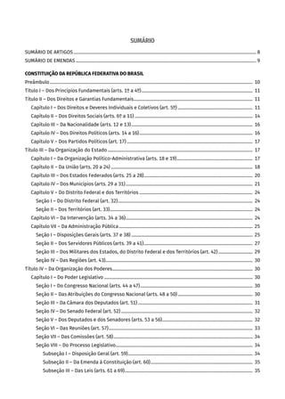 SUMÁRIO
SUMÁRIO DE ARTIGOS����������������������������������������������������������������������������������������������������������������������������������������������������������������� 8
SUMÁRIO DE EMENDAS��������������������������������������������������������������������������������������������������������������������������������������������������������������� 9
CONSTITUIÇÃO DA REPÚBLICA FEDERATIVA DO BRASIL
Preâmbulo����������������������������������������������������������������������������������������������������������������������������������������������������������������������������������� 10
Título I – Dos Princípios Fundamentais (arts. 1º a 4º)�������������������������������������������������������������������������������������������������� 11
Título II – Dos Direitos e Garantias Fundamentais��������������������������������������������������������������������������������������������������������� 11
Capítulo I – Dos Direitos e Deveres Individuais e Coletivos (art. 5º)������������������������������������������������������������������  11
Capítulo II – Dos Direitos Sociais (arts. 6º a 11)�������������������������������������������������������������������������������������������������������� 14
Capítulo III – Da Nacionalidade (arts. 12 e 13)����������������������������������������������������������������������������������������������������������� 16
Capítulo IV – Dos Direitos Políticos (arts. 14 a 16)���������������������������������������������������������������������������������������������������� 16
Capítulo V – Dos Partidos Políticos (art. 17)���������������������������������������������������������������������������������������������������������������  17
Título III – Da Organização do Estado�������������������������������������������������������������������������������������������������������������������������������� 17
Capítulo I – Da Organização Político-Administrativa (arts. 18 e 19)�������������������������������������������������������������������  17
Capítulo II – Da União (arts. 20 a 24)����������������������������������������������������������������������������������������������������������������������������� 18
Capítulo III – Dos Estados Federados (arts. 25 a 28)������������������������������������������������������������������������������������������������ 20
Capítulo IV – Dos Municípios (arts. 29 a 31)���������������������������������������������������������������������������������������������������������������� 21
Capítulo V – Do Distrito Federal e dos Territórios����������������������������������������������������������������������������������������������������  24
Seção I – Do Distrito Federal (art. 32)�����������������������������������������������������������������������������������������������������������������������  24
Seção II – Dos Territórios (art. 33)������������������������������������������������������������������������������������������������������������������������������  24
Capítulo VI – Da Intervenção (arts. 34 a 36)����������������������������������������������������������������������������������������������������������������  24
Capítulo VII – Da Administração Pública���������������������������������������������������������������������������������������������������������������������� 25
Seção I – Disposições Gerais (arts. 37 e 38)����������������������������������������������������������������������������������������������������������� 25
Seção II – Dos Servidores Públicos (arts. 39 a 41)������������������������������������������������������������������������������������������������  27
Seção III – Dos Militares dos Estados, do Distrito Federal e dos Territórios (art. 42)������������������������������  29
Seção IV – Das Regiões (art. 43)���������������������������������������������������������������������������������������������������������������������������������� 30
Título IV – Da Organização dos Poderes���������������������������������������������������������������������������������������������������������������������������� 30
Capítulo I – Do Poder Legislativo����������������������������������������������������������������������������������������������������������������������������������� 30
Seção I – Do Congresso Nacional (arts. 44 a 47)��������������������������������������������������������������������������������������������������� 30
Seção II – Das Atribuições do Congresso Nacional (arts. 48 a 50)������������������������������������������������������������������ 30
Seção III – Da Câmara dos Deputados (art. 51)�����������������������������������������������������������������������������������������������������  31
Seção IV – Do Senado Federal (art. 52)�������������������������������������������������������������������������������������������������������������������� 32
Seção V – Dos Deputados e dos Senadores (arts. 53 a 56)�������������������������������������������������������������������������������� 32
Seção VI – Das Reuniões (art. 57)������������������������������������������������������������������������������������������������������������������������������� 33
Seção VII – Das Comissões (art. 58)��������������������������������������������������������������������������������������������������������������������������� 34
Seção VIII – Do Processo Legislativo������������������������������������������������������������������������������������������������������������������������� 34
Subseção I – Disposição Geral (art. 59)�������������������������������������������������������������������������������������������������������������� 34
Subseção II – Da Emenda à Constituição (art. 60)������������������������������������������������������������������������������������������ 35
Subseção III – Das Leis (arts. 61 a 69)����������������������������������������������������������������������������������������������������������������� 35
 