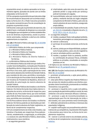 CONSTITUIÇÃO DA REPÚBLICA FEDERATIVA DO BRASIL – 51ª EDIÇÃO
orçamentária anual, os valores aprovados na lei orça-
mentária vigente, ajustados de acordo com os limites
estipulados na forma do § 3º.
§ 5ºSeapropostaorçamentáriadequetrataesteartigo
for encaminhada em desacordo com os limites estipu-
lados na forma do § 3º, o Poder Executivo procederá
aos ajustes necessários para fins de consolidação da
proposta orçamentária anual.
§ 6º Durante a execução orçamentária do exercício, não
poderá haver a realização de despesas ou a assunção
de obrigações que extrapolem os limites estabelecidos
na lei de diretrizes orçamentárias, exceto se previa-
mente autorizadas, mediante a abertura de créditos
suplementares ou especiais.
Art. 128. O Ministério Público abrange: (EC nº 19/1998
e EC nº 45/2004)
I – o Ministério Público da União, que compreende:
	 a)	 o Ministério Público Federal;
	 b)	 o Ministério Público do Trabalho;
	 c)	 o Ministério Público Militar;
	 d)	o Ministério Público do Distrito Federal e
Territórios;
II – os Ministérios Públicos dos Estados.
§ 1º O Ministério Público da União tem por chefe o Pro-
curador-Geral da República, nomeado pelo Presidente
da República dentre integrantes da carreira, maiores
de trinta e cinco anos, após a aprovação de seu nome
pelamaioriaabsolutadosmembrosdoSenadoFederal,
para mandato de dois anos, permitida a recondução.
§ 2º A destituição do Procurador-Geral da República,
por iniciativa do Presidente da República, deverá ser
precedida de autorização da maioria absoluta do
Senado Federal.
§ 3º Os Ministérios Públicos dos Estados e o do Distrito
Federal e Territórios formarão lista tríplice dentre in-
tegrantes da carreira, na forma da lei respectiva, para
escolha de seu Procurador-Geral, que será nomeado
pelo Chefe do Poder Executivo, para mandato de dois
anos, permitida uma recondução.
§ 4º Os Procuradores-Gerais nos Estados e no Distrito
Federal e Territórios poderão ser destituídos por deli-
beração da maioria absoluta do Poder Legislativo, na
forma da lei complementar respectiva.
§ 5º Leis complementares da União e dos Estados, cuja
iniciativa é facultada aos respectivos Procuradores-
-Gerais, estabelecerão a organização, as atribuições
e o estatuto de cada Ministério Público, observadas,
relativamente a seus membros:
I – as seguintes garantias:
	 a)	 vitaliciedade, após dois anos de exercício, não
podendo perder o cargo senão por sentença
judicial transitada em julgado;
	 b)	 inamovibilidade, salvo por motivo de interesse
público, mediante decisão do órgão colegiado
competente do Ministério Público, pelo voto da
maioria absoluta de seus membros, assegurada
ampla defesa;
	 c)	 irredutibilidade de subsídio, fixado na forma do
art. 39, § 4º, e ressalvado o disposto nos arts. 37,
X e XI, 150, II, 153, III, 153, § 2º, I;
II – as seguintes vedações:
	 a)	 receber,aqualquertítuloesobqualquerpretexto,
honorários,percentagensoucustasprocessuais;
	 b)	 exercer a advocacia;
	 c)	 participar de sociedade comercial, na forma da
lei;
	 d)	 exercer, ainda que em disponibilidade, qualquer
outra função pública, salvo uma de magistério;
	 e)	 exercer atividade político-partidária;
	 f)	receber, a qualquer título ou pretexto, auxílios
ou contribuições de pessoas físicas, entidades
públicas ou privadas, ressalvadas as exceções
previstas em lei.
§ 6º Aplica-se aos membros do Ministério Público o
disposto no art. 95, parágrafo único, V.
Art. 129. São funções institucionais do Ministério Pú-
blico: (EC nº 45/2004)
I – promover, privativamente, a ação penal pública,
na forma da lei;
II – zelar pelo efetivo respeito dos Poderes Públicos e
dos serviços de relevância pública aos direitos asse-
gurados nesta Constituição, promovendo as medidas
necessárias a sua garantia;
III – promover o inquérito civil e a ação civil pública,
paraaproteçãodopatrimôniopúblicoesocial,domeio
ambiente e de outros interesses difusos e coletivos;
IV – promover a ação de inconstitucionalidade ou
representação para fins de intervenção da União e
dos Estados, nos casos previstos nesta Constituição;
V – defender judicialmente os direitos e interesses das
populações indígenas;
VI – expedir notificações nos procedimentos adminis-
trativos de sua competência, requisitando informações
e documentos para instruí-los, na forma da lei com-
plementar respectiva;
VII – exercer o controle externo da atividade policial,
na forma da lei complementar mencionada no artigo
anterior;
54
 