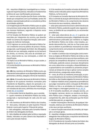 CONSTITUIÇÃO DA REPÚBLICA FEDERATIVA DO BRASIL – 51ª EDIÇÃO
VIII – requisitar diligências investigatórias e a instau-
ração de inquérito policial, indicados os fundamentos
jurídicos de suas manifestações processuais;
IX – exercer outras funções que lhe forem conferidas,
desde que compatíveis com sua finalidade, sendo-lhe
vedada a representação judicial e a consultoria jurídica
de entidades públicas.
§ 1º A legitimação do Ministério Público para as ações
civis previstas neste artigo não impede a de terceiros,
nas mesmas hipóteses, segundo o disposto nesta
Constituição e na lei.
§ 2º As funções do Ministério Público só podem ser
exercidas por integrantes da carreira, que deverão
residir na comarca da respectiva lotação, salvo auto-
rização do chefe da instituição.
§ 3º O ingresso na carreira do Ministério Público far-
-se-á mediante concurso público de provas e títulos,
assegurada a participação da Ordem dos Advogados
do Brasil em sua realização, exigindo-se do bacharel
em direito, no mínimo, três anos de atividade jurí-
dica e observando-se, nas nomeações, a ordem de
classificação.
§ 4º Aplica-se ao Ministério Público, no que couber, o
disposto no art. 93.
§ 5º A distribuição de processos no Ministério Público
será imediata.
Art. 130. Aos membros do Ministério Público junto aos
TribunaisdeContasaplicam-seasdisposiçõesdestaseção
pertinentes a direitos, vedações e forma de investidura.
Art. 130-A. O Conselho Nacional do Ministério Público
compõe-se de quatorze membros nomeados pelo
Presidente da República, depois de aprovada a es-
colha pela maioria absoluta do Senado Federal, para
um mandato de dois anos, admitida uma recondução,
sendo: (EC nº 45/2004)
I – o Procurador-Geral da República, que o preside;
II – quatro membros do Ministério Público da União,
assegurada a representação de cada uma de suas
carreiras;
III – três membros do Ministério Público dos Estados;
IV – dois juízes, indicados um pelo Supremo Tribunal
Federal e outro pelo Superior Tribunal de Justiça;
V – dois advogados, indicados pelo Conselho Federal
da Ordem dos Advogados do Brasil;
VI – dois cidadãos de notável saber jurídico e reputação
ilibada, indicados um pela Câmara dos Deputados e
outro pelo Senado Federal.
§ 1º Os membros do Conselho oriundos do Ministério
Público serão indicados pelos respectivos Ministérios
Públicos, na forma da lei.
§ 2º Compete ao Conselho Nacional do Ministério Pú-
blico o controle da atuação administrativa e financeira
do Ministério Público e do cumprimento dos deveres
funcionais de seus membros, cabendo-lhe:
I – zelar pela autonomia funcional e administrativa do
Ministério Público, podendo expedir atos regulamen-
tares, no âmbito de sua competência, ou recomendar
providências;
II – zelar pela observância do art. 37 e apreciar, de
ofício ou mediante provocação, a legalidade dos atos
administrativos praticados por membros ou órgãos
do Ministério Público da União e dos Estados, po-
dendo desconstituí-los, revê-los ou fixar prazo para
que se adotem as providências necessárias ao exato
cumprimento da lei, sem prejuízo da competência dos
Tribunais de Contas;
III – receber e conhecer das reclamações contra mem-
bros ou órgãos do Ministério Público da União ou dos
Estados, inclusive contra seus serviços auxiliares, sem
prejuízo da competência disciplinar e correicional da
instituição, podendo avocar processos disciplinares
em curso, determinar a remoção, a disponibilidade ou
a aposentadoria com subsídios ou proventos propor-
cionais ao tempo de serviço e aplicar outras sanções
administrativas, assegurada ampla defesa;
IV – rever, de ofício ou mediante provocação, os pro-
cessos disciplinares de membros do Ministério Público
da União ou dos Estados julgados há menos de um ano;
V – elaborar relatório anual, propondo as providências
que julgar necessárias sobre a situação do Ministério
Público no País e as atividades do Conselho, o qual
deve integrar a mensagem prevista no art. 84, XI.
§ 3º O Conselho escolherá, em votação secreta, um
Corregedor nacional, dentre os membros do Minis-
tério Público que o integram, vedada a recondução,
competindo-lhe, além das atribuições que lhe forem
conferidas pela lei, as seguintes:
I – receber reclamações e denúncias, de qualquer inte-
ressado, relativas aos membros do Ministério Público
e dos seus serviços auxiliares;
II – exercer funções executivas do Conselho, de inspe-
ção e correição geral;
III–requisitaredesignarmembrosdoMinistérioPúblico,
delegando-lhes atribuições, e requisitar servidores de
órgãos do Ministério Público.
§ 4º O Presidente do Conselho Federal da Ordem dos
Advogados do Brasil oficiará junto ao Conselho.
55
 