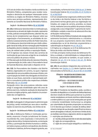 CONSTITUIÇÃO DA REPÚBLICA FEDERATIVA DO BRASIL – 51ª EDIÇÃO
§ 5º Leis da União e dos Estados criarão ouvidorias do
Ministério Público, competentes para receber recla-
mações e denúncias de qualquer interessado contra
membros ou órgãos do Ministério Público, inclusive
contra seus serviços auxiliares, representando dire-
tamente ao Conselho Nacional do Ministério Público.
Seção II – Da Advocacia Pública (EC nº 19/1998)
Art.131.A Advocacia-Geral da União é a instituição que,
diretamente ou através de órgão vinculado, representa
a União, judicial e extrajudicialmente, cabendo-lhe, nos
termos da lei complementar que dispuser sobre sua
organização e funcionamento, as atividades de con-
sultoria e assessoramento jurídico do Poder Executivo.
§ 1º A Advocacia-Geral da União tem por chefe o Advo-
gado-GeraldaUnião,delivrenomeaçãopeloPresidente
da República dentre cidadãos maiores de trinta e cinco
anos, de notável saber jurídico e reputação ilibada.
§ 2º O ingresso nas classes iniciais das carreiras da
instituição de que trata este artigo far-se-á mediante
concurso público de provas e títulos.
§ 3º Na execução da dívida ativa de natureza tributária,
a representação da União cabe à Procuradoria-Geral
da Fazenda Nacional, observado o disposto em lei.
Art. 132. Os Procuradores dos Estados e do Distrito
Federal, organizados em carreira, na qual o ingresso
dependerádeconcursopúblicodeprovasetítulos,com
a participação da Ordem dos Advogados do Brasil em
todas as suas fases, exercerão a representação judi-
cial e a consultoria jurídica das respectivas unidades
federadas. (EC nº 19/1998)
Parágrafo único. Aos procuradores referidos neste
artigo é assegurada estabilidade após três anos de
efetivo exercício, mediante avaliação de desempenho
perante os órgãos próprios, após relatório circunstan-
ciado das corregedorias.
Seção III – Da Advocacia (EC nº 80/2014)
Art. 133. O advogado é indispensável à administração
da justiça, sendo inviolável por seus atos e manifes-
tações no exercício da profissão, nos limites da lei.
Seção IV – Da Defensoria Pública (EC nº 80/2014)
Art. 134. A Defensoria Pública é instituição perma-
nente, essencial à função jurisdicional do Estado,
incumbindo-lhe, como expressão e instrumento do
regime democrático, fundamentalmente, a orientação
jurídica, a promoção dos direitos humanos e a defesa,
em todos os graus, judicial e extrajudicial, dos direitos
individuais e coletivos, de forma integral e gratuita, aos
necessitados, na forma do inciso LXXIV do art. 5º desta
Constituição Federal. (EC nº 45/2004, EC nº 74/2013 e
EC nº 80/2014)
§ 1º Lei complementar organizará a Defensoria Públi-
ca da União e do Distrito Federal e dos Territórios e
prescreverá normas gerais para sua organização nos
Estados, em cargos de carreira, providos, na classe
inicial, mediante concurso público de provas e títulos,
assegurada a seus integrantes18
a garantia da inamo-
vibilidade e vedado o exercício da advocacia fora das
atribuições institucionais.
§ 2ºÀsDefensoriasPúblicasEstaduaissãoasseguradas
autonomia funcional e administrativa e a iniciativa
de sua proposta orçamentária dentro dos limites
estabelecidos na lei de diretrizes orçamentárias e
subordinação ao disposto no art. 99, § 2º.
§ 3º Aplica-se o disposto no § 2º às Defensorias Pú-
blicas da União e do Distrito Federal.
§ 4º São princípios institucionais da Defensoria Pú-
blica a unidade, a indivisibilidade e a independência
funcional, aplicando-se também, no que couber, o
disposto no art. 93 e no inciso II do art. 96 desta
Constituição Federal.
Art. 135. Os servidores integrantes das carreiras dis-
ciplinadas nas Seções II e III deste Capítulo serão
remunerados na forma do art. 39, § 4º. (EC nº 19/1998)
TÍTULO V – DA DEFESA DO ESTADO E DAS
INSTITUIÇÕES DEMOCRÁTICAS
CAPÍTULO I – DO ESTADO DE DEFESA
E DO ESTADO DE SÍTIO
Seção I – Do Estado de Defesa
Art. 136. O Presidente da República pode, ouvidos o
ConselhodaRepúblicaeoConselhodeDefesaNacional,
decretar estado de defesa para preservar ou pronta-
menterestabelecer,emlocaisrestritosedeterminados,
a ordem pública ou a paz social ameaçadas por grave
e iminente instabilidade institucional ou atingidas
por calamidades de grandes proporções na natureza.
§ 1º O decreto que instituir o estado de defesa deter-
minará o tempo de sua duração, especificará as áreas a
seremabrangidaseindicará,nostermoselimitesdalei,
asmedidascoercitivasavigorarem,dentreasseguintes:
I – restrições aos direitos de:
	 a)	 reunião,aindaqueexercidanoseiodasassociações;
	 b)	 sigilo de correspondência;
	 c)	 sigilo de comunicação telegráfica e telefônica;
18.  Ver art. 98 do ADCT.
56
 
