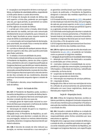 CONSTITUIÇÃO DA REPÚBLICA FEDERATIVA DO BRASIL – 51ª EDIÇÃO
II – ocupação e uso temporário de bens e serviços pú-
blicos,nahipótesedecalamidadepública,respondendo
a União pelos danos e custos decorrentes.
§ 2º O tempo de duração do estado de defesa não
será superior a trinta dias, podendo ser prorrogado
uma vez, por igual período, se persistirem as razões
que justificaram a sua decretação.
§ 3º Na vigência do estado de defesa:
I – a prisão por crime contra o Estado, determinada
pelo executor da medida, será por este comunicada
imediatamente ao juiz competente, que a relaxará, se
não for legal, facultado ao preso requerer exame de
corpo de delito à autoridade policial;
II – a comunicação será acompanhada de declaração,
pela autoridade, do estado físico e mental do detido
no momento de sua autuação;
III – a prisão ou detenção de qualquer pessoa não po-
derá ser superior a dez dias, salvo quando autorizada
pelo Poder Judiciário;
IV – é vedada a incomunicabilidade do preso.
§ 4º Decretado o estado de defesa ou sua prorrogação,
o Presidente da República, dentro de vinte e quatro
horas,submeteráoatocomarespectivajustificaçãoao
Congresso Nacional, que decidirá por maioria absoluta.
§ 5º Se o Congresso Nacional estiver em recesso, será
convocado,extraordinariamente,noprazodecincodias.
§ 6º O Congresso Nacional apreciará o decreto dentro
de dez dias contados de seu recebimento, devendo
continuar funcionando enquanto vigorar o estado de
defesa.
§ 7º Rejeitado o decreto, cessa imediatamente o es-
tado de defesa.
Seção II – Do Estado de Sítio
Art. 137. O Presidente da República pode, ouvidos o
Conselho da República e o Conselho de Defesa Nacio-
nal, solicitar ao Congresso Nacional autorização para
decretar o estado de sítio nos casos de:
I – comoção grave de repercussão nacional ou ocor-
rência de fatos que comprovem a ineficácia de medida
tomada durante o estado de defesa;
II – declaração de estado de guerra ou resposta a
agressão armada estrangeira.
Parágrafo único. O Presidente da República, ao soli-
citar autorização para decretar o estado de sítio ou
sua prorrogação, relatará os motivos determinantes
do pedido, devendo o Congresso Nacional decidir por
maioria absoluta.
Art. 138. O decreto do estado de sítio indicará sua
duração, as normas necessárias a sua execução e
as garantias constitucionais que ficarão suspensas,
e, depois de publicado, o Presidente da República
designará o executor das medidas específicas e as
áreas abrangidas.
§ 1º O estado de sítio, no caso do art. 137, I, não poderá
ser decretado por mais de trinta dias, nem prorrogado,
de cada vez, por prazo superior; no do inciso II, poderá
ser decretado por todo o tempo que perdurar a guerra
ou a agressão armada estrangeira.
§ 2º Solicitada autorização para decretar o estado de
sítio durante o recesso parlamentar, o Presidente do
Senado Federal, de imediato, convocará extraordina-
riamente o Congresso Nacional para se reunir dentro
de cinco dias, a fim de apreciar o ato.
§ 3º O Congresso Nacional permanecerá em funciona-
mento até o término das medidas coercitivas.
Art. 139. Na vigência do estado de sítio decretado com
fundamento no art. 137, I, só poderão ser tomadas
contra as pessoas as seguintes medidas:
I–obrigaçãodepermanênciaemlocalidadedeterminada;
II – detenção em edifício não destinado a acusados
ou condenados por crimes comuns;
III – restrições relativas à inviolabilidade da corres-
pondência, ao sigilo das comunicações, à prestação de
informações e à liberdade de imprensa, radiodifusão
e televisão, na forma da lei;
IV – suspensão da liberdade de reunião;
V – busca e apreensão em domicílio;
VI – intervenção nas empresas de serviços públicos;
VII – requisição de bens.
Parágrafo único. Não se inclui nas restrições do inciso
III a difusão de pronunciamentos de parlamentares
efetuados em suas Casas Legislativas, desde que
liberada pela respectiva Mesa.
Seção III – Disposições Gerais
Art. 140. A Mesa do Congresso Nacional, ouvidos os
líderes partidários, designará Comissão composta de
cinco de seus membros para acompanhar e fiscalizar a
execução das medidas referentes ao estado de defesa
e ao estado de sítio.
Art. 141. Cessado o estado de defesa ou o estado de
sítio, cessarão também seus efeitos, sem prejuízo da
responsabilidade pelos ilícitos cometidos por seus
executores ou agentes.
Parágrafo único. Logo que cesse o estado de defesa ou
o estado de sítio, as medidas aplicadas em sua vigên-
cia serão relatadas pelo Presidente da República, em
mensagem ao Congresso Nacional, com especificação
57
 