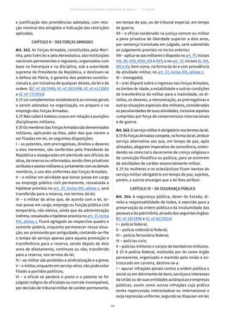 CONSTITUIÇÃO DA REPÚBLICA FEDERATIVA DO BRASIL – 51ª EDIÇÃO
e justificação das providências adotadas, com rela-
ção nominal dos atingidos e indicação das restrições
aplicadas.
CAPÍTULO II – DAS FORÇAS ARMADAS
Art. 142. As Forças Armadas, constituídas pela Mari-
nha, pelo Exército e pela Aeronáutica, são instituições
nacionais permanentes e regulares, organizadas com
base na hierarquia e na disciplina, sob a autoridade
suprema do Presidente da República, e destinam-se
à defesa da Pátria, à garantia dos poderes constitu-
cionais e, por iniciativa de qualquer destes, da lei e da
ordem. (EC nº 18/1998, EC nº 20/1998, EC nº 41/2003
e EC nº 77/2014)
§ 1º Lei complementar estabelecerá as normas gerais
a serem adotadas na organização, no preparo e no
emprego das Forças Armadas.
§ 2º Não caberá habeas corpus em relação a punições
disciplinares militares.
§ 3ºOsmembrosdasForçasArmadassãodenominados
militares, aplicando-se-lhes, além das que vierem a
ser fixadas em lei, as seguintes disposições:
I – as patentes, com prerrogativas, direitos e deveres
a elas inerentes, são conferidas pelo Presidente da
República e asseguradas em plenitude aos oficiais da
ativa, da reserva ou reformados, sendo-lhes privativos
ostítulosepostosmilitarese,juntamentecomosdemais
membros, o uso dos uniformes das Forças Armadas;
II – o militar em atividade que tomar posse em cargo
ou emprego público civil permanente, ressalvada a
hipótese prevista no art. 37, inciso XVI, alínea c, será
transferido para a reserva, nos termos da lei;
III – o militar da ativa que, de acordo com a lei, to-
mar posse em cargo, emprego ou função pública civil
temporária, não eletiva, ainda que da administração
indireta,ressalvadaahipóteseprevistanoart. 37,inciso
XVI, alínea c, ficará agregado ao respectivo quadro e
somente poderá, enquanto permanecer nessa situa-
ção, ser promovido por antiguidade, contando-se-lhe
o tempo de serviço apenas para aquela promoção e
transferência para a reserva, sendo depois de dois
anos de afasta­mento, contínuos ou não, transferido
para a reserva, nos termos da lei;
IV – ao militar são proibidas a sindicalização e a greve;
V – o militar, enquanto em serviço ativo, não pode estar
filiado a partidos políticos;
VI – o oficial só perderá o posto e a patente se for
julgado indigno do oficialato ou com ele incompatível,
por decisão de tribunal militar de caráter permanente,
em tempo de paz, ou de tribunal especial, em tempo
de guerra;
VII – o oficial condenado na justiça comum ou militar
a pena privativa de liberdade superior a dois anos,
por sentença transitada em julgado, será submetido
ao julgamento previsto no inciso anterior;
VIII–aplica-seaosmilitaresodispostonoart. 7º,incisos
VIII, XII, XVII, XVIII, XIX e XXV, e no art. 37, incisos XI, XIII,
XIV e XV, bem como, na forma da lei e com prevalência
da atividade militar, no art. 37, inciso XVI, alínea c;
IX – (revogado);
X – a lei disporá sobre o ingresso nas Forças Armadas,
os limites de idade, a estabilidade e outras condições
de transferência do militar para a inatividade, os di-
reitos, os deveres, a remuneração, as prerrogativas e
outras situações especiais dos militares, consideradas
as peculiaridades de suas atividades, inclusive aquelas
cumpridas por força de compromissos internacionais
e de guerra.
Art.143.Oserviçomilitaréobrigatórionostermosdalei.
§ 1ºÀsForçasArmadascompete,naformadalei,atribuir
serviço alternativo aos que, em tempo de paz, após
alistados, alegarem imperativo de consciência, enten-
dendo-se como tal o decorrente de crença religiosa e
de convicção filosófica ou política, para se eximirem
de atividades de caráter essencialmente militar.
§ 2º As mulheres e os eclesiásticos ficam isentos do
serviço militar obrigatório em tempo de paz, sujeitos,
porém, a outros encargos que a lei lhes atribuir.
CAPÍTULO III – DA SEGURANÇA PÚBLICA
Art. 144. A segurança pública, dever do Estado, di-
reito e responsabilidade de todos, é exercida para a
preservação da ordem pública e da incolumidade das
pessoas e do patrimônio, através dos seguintes órgãos:
(EC nº 19/1998 e EC nº 82/2014)
I – polícia federal;
II – polícia rodoviária federal;
III – polícia ferroviária federal;
IV – polícias civis;
V – polícias militares e corpos de bombeiros militares.
§ 1º A polícia federal, instituída por lei como órgão
permanente, organizado e mantido pela União e es-
truturado em carreira, destina-se a:
I – apurar infrações penais contra a ordem política e
social ou em detrimento de bens, serviços e interesses
da União ou de suas entidades autárquicas e empresas
públicas, assim como outras infrações cuja prática
tenha repercussão interestadual ou internacional e
exija repressão uniforme, segundo se dispuser em lei;
58
 