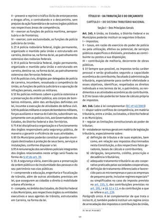 CONSTITUIÇÃO DA REPÚBLICA FEDERATIVA DO BRASIL – 51ª EDIÇÃO
II – prevenir e reprimir o tráfico ilícito de entorpecentes
e drogas afins, o contrabando e o descaminho, sem
prejuízo da ação fazendária e de outros órgãos públicos
nas respectivas áreas de competência;
III – exercer as funções de polícia marítima, aeropor-
tuária e de fronteiras;
IV – exercer, com exclusividade, as funções de polícia
judiciária da União.
§ 2º A polícia rodoviária federal, órgão permanente,
organizado e mantido pela União e estruturado em
carreira, destina-se, na forma da lei, ao patrulhamento
ostensivo das rodovias federais.
§ 3º A polícia ferroviária federal, órgão permanente,
organizado e mantido pela União e estruturado em
carreira, destina-se, na forma da lei, ao patrulhamento
ostensivo das ferrovias federais.
§ 4º Às polícias civis, dirigidas por delegados de polícia
de carreira, incumbem, ressalvada a competência da
União, as funções de polícia judiciária e a apuração de
infrações penais, exceto as militares.
§ 5º Às polícias militares cabem a polícia ostensiva e
a preservação da ordem pública; aos corpos de bom-
beiros militares, além das atribuições definidas em
lei, incumbe a execução de atividades de defesa civil.
§ 6ºAspolíciasmilitaresecorposdebombeirosmilitares,
forças auxiliares e reserva do Exército, subordinam-se,
juntamentecom aspolícias civis,aos Governadoresdos
Estados, do Distrito Federal e dos Territórios.
§ 7º A lei disciplinará a organização e o funcionamento
dos órgãos responsáveis pela segurança pública, de
maneira a garantir a eficiência de suas atividades.
§ 8º Os Municípios poderão constituir guardas muni-
cipais destinadas à proteção de seus bens, serviços e
instalações, conforme dispuser a lei.
§ 9ºAremuneraçãodosservidorespoliciaisintegrantes
dos órgãos relacionados neste artigo será fixada na
forma do § 4º do art. 39.
§ 10. A segurança viária, exercida para a preservação
da ordem pública e da incolumidade das pessoas e do
seu patrimônio nas vias públicas:
I – compreende a educação, engenharia e fiscalização
de trânsito, além de outras atividades previstas em
lei, que assegurem ao cidadão o direito à mobilidade
urbana eficiente; e
II – compete, no âmbito dos Estados, do Distrito Federal
e dos Municípios, aos respectivos órgãos ou entidades
executivos e seus agentes de trânsito, estruturados
em Carreira, na forma da lei.
TÍTULO VI – DA TRIBUTAÇÃO E DO ORÇAMENTO
CAPÍTULO I – DO SISTEMA TRIBUTÁRIO NACIONAL
Seção I – Dos Princípios Gerais
Art. 145. A União, os Estados, o Distrito Federal e os
Municípios poderão instituir os seguintes tributos:
I – impostos;
II – taxas, em razão do exercício do poder de polícia
ou pela utilização, efetiva ou potencial, de serviços
públicos específicos e divisíveis, prestados ao contri-
buinte ou postos a sua disposição;
III – contribuição de melhoria, decorrente de obras
públicas.
§ 1º Sempre que possível, os impostos terão caráter
pessoal e serão graduados segundo a capacidade
econômica do contribuinte, facultado à administração
tributária, especialmente para conferir efetividade a
esses objetivos, identificar, respeitados os direitos
individuais e nos termos da lei, o patrimônio, os ren-
dimentos e as atividades econômicas do contribuinte.
§ 2º As taxas não poderão ter base de cálculo própria
de impostos.
Art. 146. Cabe à lei complementar: (EC nº 42/2003)
I – dispor sobre conflitos de competência, em matéria
tributária, entre a União, os Estados, o Distrito Federal
e os Municípios;
II – regular as limitações constitucionais ao poder de
tributar;
III–estabelecernormasgeraisemmatériadelegislação
tributária, especialmente sobre:
	 a)	 definição de tributos e de suas espécies, bem
como, em relação aos impostos discriminados
nesta Constituição, a dos respectivos fatos ge-
radores, bases de cálculo e contribuintes;
	 b)	obrigação, lançamento, crédito, prescrição e
decadência tributários;
	 c)	 adequado tratamento tributário ao ato coope-
rativo praticado pelas sociedades cooperativas;
	 d)	 definição de tratamento diferenciado e favore-
cido para as microempresas e para as empresas
de pequeno porte, inclusive regimes especiais19
ou simplificados no caso do imposto previsto
no art. 155, II, das contribuições previstas no
art. 195, I e §§ 12 e 13, e da contribuição a que
se refere o art. 239.
Parágrafo único. A lei complementar de que trata o
inciso III, d, também poderá instituir um regime único
de arrecadação dos impostos e contribuições da União,
19.  Ver art. 94 do ADCT.
59
 