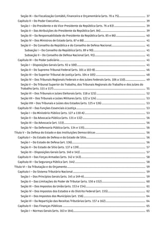 Seção IX – Da Fiscalização Contábil, Financeira e Orçamentária (arts. 70 a 75)����������������������������������������  37
Capítulo II – Do Poder Executivo������������������������������������������������������������������������������������������������������������������������������������ 39
Seção I – Do Presidente e do Vice-Presidente da República (arts. 76 a 83)������������������������������������������������  39
Seção II – Das Atribuições do Presidente da República (art. 84)��������������������������������������������������������������������� 39
Seção III – Da Responsabilidade do Presidente da República (arts. 85 e 86)��������������������������������������������� 40
Seção IV – Dos Ministros de Estado (arts. 87 e 88)����������������������������������������������������������������������������������������������  41
Seção V – Do Conselho da República e do Conselho de Defesa Nacional����������������������������������������������������  41
Subseção I – Do Conselho da República (arts. 89 e 90)��������������������������������������������������������������������������������  41
Subseção II – Do Conselho de Defesa Nacional (art. 91)������������������������������������������������������������������������������  41
Capítulo III – Do Poder Judiciário������������������������������������������������������������������������������������������������������������������������������������  41
Seção I – Disposições Gerais (arts. 92 a 100)���������������������������������������������������������������������������������������������������������  41
Seção II – Do Supremo Tribunal Federal (arts. 101 a 103-B)����������������������������������������������������������������������������� 46
Seção III – Do Superior Tribunal de Justiça (arts. 104 e 105)���������������������������������������������������������������������������� 48
Seção IV – Dos Tribunais Regionais Federais e dos Juízes Federais (arts. 106 a 110)�������������������������������  49
Seção V – Do Tribunal Superior do Trabalho, dos Tribunais Regionais do Trabalho e dos Juízes do
Trabalho (arts. 111 a 117)���������������������������������������������������������������������������������������������������������������������������������������������  51
Seção VI – Dos Tribunais e Juízes Eleitorais (arts. 118 a 121)��������������������������������������������������������������������������� 52
Seção VII – Dos Tribunais e Juízes Militares (arts. 122 a 124)��������������������������������������������������������������������������� 53
Seção VIII – Dos Tribunais e Juízes dos Estados (arts. 125 e 126)������������������������������������������������������������������� 53
Capítulo IV – Das Funções Essenciais à Justiça���������������������������������������������������������������������������������������������������������� 53
Seção I – Do Ministério Público (arts. 127 a 130-A)��������������������������������������������������������������������������������������������� 53
Seção II – Da Advocacia Pública (arts. 131 e 132)������������������������������������������������������������������������������������������������ 56
Seção III – Da Advocacia (art. 133)����������������������������������������������������������������������������������������������������������������������������� 56
Seção IV – Da Defensoria Pública (arts. 134 e 135)���������������������������������������������������������������������������������������������� 56
Título V – Da Defesa do Estado e das Instituições Democráticas���������������������������������������������������������������������������� 56
Capítulo I – Do Estado de Defesa e do Estado de Sítio������������������������������������������������������������������������������������������� 56
Seção I – Do Estado de Defesa (art. 136)���������������������������������������������������������������������������������������������������������������� 56
Seção II – Do Estado de Sítio (arts. 137 a 139)������������������������������������������������������������������������������������������������������ 57
Seção III – Disposições Gerais (arts. 140 e 141)���������������������������������������������������������������������������������������������������� 57
Capítulo II – Das Forças Armadas (arts. 142 e 143)��������������������������������������������������������������������������������������������������� 58
Capítulo III – Da Segurança Pública (art. 144)������������������������������������������������������������������������������������������������������������ 58
Título VI – Da Tributação e do Orçamento������������������������������������������������������������������������������������������������������������������������ 59
Capítulo I – Do Sistema Tributário Nacional��������������������������������������������������������������������������������������������������������������� 59
Seção I – Dos Princípios Gerais (arts. 145 a 149-A)���������������������������������������������������������������������������������������������� 59
Seção II – Das Limitações do Poder de Tributar (arts. 150 a 152)������������������������������������������������������������������� 60
Seção III – Dos Impostos da União (arts. 153 e 154)��������������������������������������������������������������������������������������������  61
Seção IV – Dos Impostos dos Estados e do Distrito Federal (art. 155)���������������������������������������������������������� 62
Seção V – Dos Impostos dos Municípios (art. 156)����������������������������������������������������������������������������������������������� 64
Seção VI – Da Repartição das Receitas Tributárias (arts. 157 a 162)������������������������������������������������������������� 64
Capítulo II – Das Finanças Públicas������������������������������������������������������������������������������������������������������������������������������� 65
Seção I – Normas Gerais (arts. 163 e 164)��������������������������������������������������������������������������������������������������������������� 65
 
