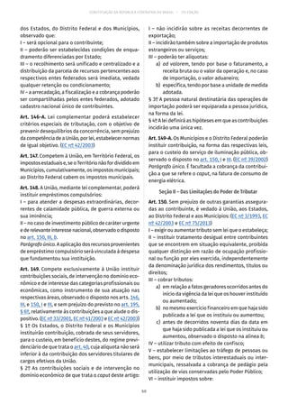 CONSTITUIÇÃO DA REPÚBLICA FEDERATIVA DO BRASIL – 51ª EDIÇÃO
dos Estados, do Distrito Federal e dos Municípios,
observado que:
I – será opcional para o contribuinte;
II – poderão ser estabelecidas condições de enqua-
dramento diferenciadas por Estado;
III – o recolhimento será unificado e centralizado e a
distribuição da parcela de recursos pertencentes aos
respectivos entes federados será imediata, vedada
qualquer retenção ou condicionamento;
IV – a arrecadação, a fiscalização e a cobrança poderão
ser compartilhadas pelos entes federados, adotado
cadastro nacional único de contribuintes.
Art. 146-A. Lei complementar poderá estabelecer
critérios especiais de tributação, com o objetivo de
prevenir desequilíbrios da concorrência, sem prejuízo
da competência de a União, por lei, estabelecer normas
de igual objetivo. (EC nº 42/2003)
Art. 147. Competem à União, em Território Federal, os
impostosestaduaise,seoTerritórionãofordivididoem
Municípios, cumulativamente, os impostos municipais;
ao Distrito Federal cabem os impostos municipais.
Art. 148. A União, mediante lei complementar, poderá
instituir empréstimos compulsórios:
I – para atender a despesas extraordinárias, decor-
rentes de calamidade pública, de guerra externa ou
sua iminência;
II – no caso de investimento público de caráter urgente
ederelevanteinteressenacional,observadoodisposto
no art. 150, III, b.
Parágrafo único. A aplicação dos recursos provenientes
de empréstimo compulsório será vinculada à despesa
que fundamentou sua instituição.
Art. 149. Compete exclusivamente à União instituir
contribuições sociais, de intervenção no domínio eco-
nômico e de interesse das categorias profissionais ou
econômicas, como instrumento de sua atuação nas
respectivas áreas, observado o disposto nos arts. 146,
III, e 150, I e III, e sem prejuízo do previsto no art. 195,
§ 6º, relativamente às contribuições a que alude o dis-
positivo. (EC nº 33/2001, EC nº 41/2003 e EC nº 42/2003)
§ 1º Os Estados, o Distrito Federal e os Municípios
instituirão contribuição, cobrada de seus servidores,
para o custeio, em benefício destes, do regime previ-
denciário de que trata o art. 40, cuja alíquota não será
inferior à da contribuição dos servidores titulares de
cargos efetivos da União.
§ 2º As contribuições sociais e de intervenção no
domínio econômico de que trata o caput deste artigo:
I – não incidirão sobre as receitas decorrentes de
exportação;
II – incidirão também sobre a importação de produtos
estrangeiros ou serviços;
III – poderão ter alíquotas:
	a)	ad valorem, tendo por base o faturamento, a
receita bruta ou o valor da operação e, no caso
de importação, o valor aduaneiro;
	 b)	 específica, tendo por base a unidade de medida
adotada.
§ 3º A pessoa natural destinatária das operações de
importação poderá ser equiparada a pessoa jurídica,
na forma da lei.
§ 4º A lei definirá as hipóteses em que as contribuições
incidirão uma única vez.
Art. 149-A. Os Municípios e o Distrito Federal poderão
instituir contribuição, na forma das respectivas leis,
para o custeio do serviço de iluminação pública, ob-
servado o disposto no art. 150, I e III. (EC nº 39/2002)
Parágrafo único. É facultada a cobrança da contribui-
ção a que se refere o caput, na fatura de consumo de
energia elétrica.
Seção II – Das Limitações do Poder de Tributar
Art. 150. Sem prejuízo de outras garantias assegura-
das ao contribuinte, é vedado à União, aos Estados,
ao Distrito Federal e aos Municípios: (EC nº 3/1993, EC
nº 42/2003 e EC nº 75/2013)
I – exigir ou aumentar tributo sem lei que o estabeleça;
II – instituir tratamento desigual entre contribuintes
que se encontrem em situação equivalente, proibida
qualquer distinção em razão de ocupação profissio-
nal ou função por eles exercida, independentemente
da denominação jurídica dos rendimentos, títulos ou
direitos;
III – cobrar tributos:
	 a)	 em relação a fatos geradores ocorridos antes do
início da vigência da lei que os houver instituído
ou aumentado;
	 b)	 no mesmo exercício financeiro em que haja sido
publicada a lei que os instituiu ou aumentou;
	 c)	antes de decorridos noventa dias da data em
que haja sido publicada a lei que os instituiu ou
aumentou, observado o disposto na alínea b;
IV – utilizar tributo com efeito de confisco;
V – estabelecer limitações ao tráfego de pessoas ou
bens, por meio de tributos interestaduais ou inter-
municipais, ressalvada a cobrança de pedágio pela
utilização de vias conservadas pelo Poder Público;
VI – instituir impostos sobre:
60
 