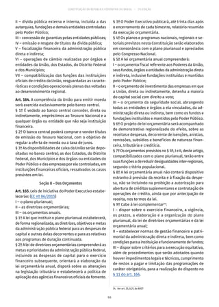 CONSTITUIÇÃO DA REPÚBLICA FEDERATIVA DO BRASIL – 51ª EDIÇÃO
II – dívida pública externa e interna, incluída a das
autarquias, fundações e demais entidades controladas
pelo Poder Público;
III – concessão de garantias pelas entidades públicas;
IV – emissão e resgate de títulos da dívida pública;
V – fiscalização financeira da administração pública
direta e indireta;
VI – operações de câmbio realizadas por órgãos e
entidades da União, dos Estados, do Distrito Federal
e dos Municípios;
VII – compatibilização das funções das instituições
oficiais de crédito da União, resguardadas as caracte-
rísticas e condições operacionais plenas das voltadas
ao desenvolvimento regional.
Art. 164. A competência da União para emitir moeda
será exercida exclusivamente pelo banco central.
§ 1º É vedado ao banco central conceder, direta ou
indiretamente, empréstimos ao Tesouro Nacional e a
qualquer órgão ou entidade que não seja instituição
financeira.
§ 2º O banco central poderá comprar e vender títulos
de emissão do Tesouro Nacional, com o objetivo de
regular a oferta de moeda ou a taxa de juros.
§ 3º As disponibilidades de caixa da União serão depo-
sitadas no banco central; as dos Estados, do Distrito
Federal, dos Municípios e dos órgãos ou entidades do
Poder Público e das empresas por ele controladas, em
instituições financeiras oficiais, ressalvados os casos
previstos em lei.
Seção II – Dos Orçamentos
Art. 165. Leis de iniciativa do Poder Executivo estabe-
lecerão: (EC nº 86/2015)
I – o plano plurianual;
II – as diretrizes orçamentárias;
III – os orçamentos anuais.
§ 1º A lei que instituir o plano plurianual estabelecerá,
de forma regionalizada, as diretrizes, objetivos e metas
da administração pública federal para as despesas de
capital e outras delas decorrentes e para as relativas
aos programas de duração continuada.
§ 2º A lei de diretrizes orçamentárias compreenderá as
metas e prioridades da administração pública federal,
incluindo as despesas de capital para o exercício
financeiro subsequente, orientará a elaboração da
lei orçamentária anual, disporá sobre as alterações
na legislação tributária e estabelecerá a política de
aplicação das agências financeiras oficiais de fomento.
§ 3º O Poder Executivo publicará, até trinta dias após
o encerramento de cada bimestre, relatório resumido
da execução orçamentária.
§ 4º Os planos e programas nacionais, regionais e se-
toriais previstos nesta Constituição serão elaborados
em consonância com o plano plurianual e apreciados
pelo Congresso Nacional.
§ 5º A lei orçamentária anual compreenderá:
I – o orçamento fiscal referente aos Poderes da União,
seusfundos,órgãoseentidadesdaadministraçãodireta
e indireta, inclusive fundações instituídas e mantidas
pelo Poder Público;
II – o orçamento de investimento das empresas em que
a União, direta ou indiretamente, detenha a maioria
do capital social com direito a voto;
III – o orçamento da seguridade social, abrangendo
todas as entidades e órgãos a ela vinculados, da ad-
ministração direta ou indireta, bem como os fundos e
fundações instituídos e mantidos pelo Poder Público.
§ 6º O projeto de lei orçamentária será acompanhado
de demonstrativo regionalizado do efeito, sobre as
receitas e despesas, decorrente de isenções, anistias,
remissões, subsídios e benefícios de natureza finan-
ceira, tributária e creditícia.
§ 7º Os orçamentos previstos no § 5º, I e II, deste artigo,
compatibilizados com o plano plurianual, terão entre
suasfunçõesadereduzirdesigualdadesinter-regionais,
segundo critério populacional.
§ 8º A lei orçamentária anual não conterá dispositivo
estranho à previsão da receita e à fixação da despe-
sa, não se incluindo na proibição a autorização para
abertura de créditos suplementares e contratação de
operações de crédito, ainda que por antecipação de
receita, nos termos da lei.
§ 9º Cabe à lei complementar24
:
I – dispor sobre o exercício financeiro, a vigência,
os prazos, a elaboração e a organização do plano
plurianual, da lei de diretrizes orçamentárias e da lei
orçamentária anual;
II – estabelecer normas de gestão financeira e patri-
monial da administração direta e indireta, bem como
condiçõesparaainstituiçãoefuncionamentodefundos;
III – dispor sobre critérios para a execução equitativa,
além de procedimentos que serão adotados quando
houver impedimentos legais e técnicos, cumprimento
de restos a pagar e limitação das programações de
caráter obrigatório, para a realização do disposto no
§ 11 do art. 166.
24.  Ver art. 35, § 2º, do ADCT
66
 