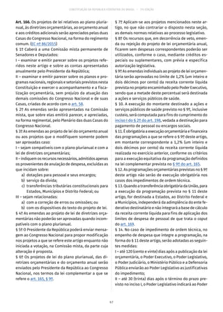 CONSTITUIÇÃO DA REPÚBLICA FEDERATIVA DO BRASIL – 51ª EDIÇÃO
Art. 166. Os projetos de lei relativos ao plano pluria-
nual, às diretrizes orçamentárias, ao orçamento anual
e aos créditos adicionais serão apreciados pelas duas
Casas do Congresso Nacional, na forma do regimento
comum. (EC nº 86/2015)
§ 1º Caberá a uma Comissão mista permanente de
Senadores e Deputados:
I – examinar e emitir parecer sobre os projetos refe-
ridos neste artigo e sobre as contas apresentadas
anualmente pelo Presidente da República;
II – examinar e emitir parecer sobre os planos e pro-
gramas nacionais, regionais e setoriais previstos nesta
Constituição e exercer o acompanhamento e a fisca-
lização orçamentária, sem prejuízo da atuação das
demais comissões do Congresso Nacional e de suas
Casas, criadas de acordo com o art. 58.
§ 2º As emendas serão apresentadas na Comissão
mista, que sobre elas emitirá parecer, e apreciadas,
na forma regimental, pelo Plenário das duas Casas do
Congresso Nacional.
§ 3º As emendas ao projeto de lei do orçamento anual
ou aos projetos que o modifiquem somente podem
ser aprovadas caso:
I – sejam compatíveis com o plano plurianual e com a
lei de diretrizes orçamentárias;
II–indiquemosrecursosnecessários,admitidosapenas
os provenientes de anulação de despesa, excluídas as
que incidam sobre:
	 a)	 dotações para pessoal e seus encargos;
	 b)	 serviço da dívida;
	 c)	 transferências tributárias constitucionais para
Estados, Municípios e Distrito Federal; ou
III – sejam relacionadas:
	 a)	 com a correção de erros ou omissões; ou
	 b)	 com os dispositivos do texto do projeto de lei.
§ 4º As emendas ao projeto de lei de diretrizes orça-
mentárias não poderão ser aprovadas quando incom-
patíveis com o plano plurianual.
§ 5º O Presidente da República poderá enviar mensa-
gem ao Congresso Nacional para propor modificação
nos projetos a que se refere este artigo enquanto não
iniciada a votação, na Comissão mista, da parte cuja
alteração é proposta.
§ 6º Os projetos de lei do plano plurianual, das di-
retrizes orçamentárias e do orçamento anual serão
enviados pelo Presidente da República ao Congresso
Nacional, nos termos da lei complementar a que se
refere o art. 165, § 9º.
§ 7º Aplicam-se aos projetos mencionados neste ar-
tigo, no que não contrariar o disposto nesta seção,
as demais normas relativas ao processo legislativo.
§ 8º Os recursos que, em decorrência de veto, emen-
da ou rejeição do projeto de lei orçamentária anual,
ficarem sem despesas correspondentes poderão ser
utilizados, conforme o caso, mediante créditos es-
peciais ou suplementares, com prévia e específica
autorização legislativa.
§ 9º As emendas individuais ao projeto de lei orçamen-
tária serão aprovadas no limite de 1,2% (um inteiro e
dois décimos por cento) da receita corrente líquida
prevista no projeto encaminhado pelo Poder Executivo,
sendo que a metade deste percentual será destinada
a ações e serviços públicos de saúde.
§ 10. A execução do montante destinado a ações e
serviços públicos de saúde previsto no § 9º, inclusive
custeio, será computada para fins do cumprimento do
inciso I do § 2º do art. 198, vedada a destinação para
pagamento de pessoal ou encargos sociais.
§ 11.Éobrigatóriaaexecuçãoorçamentáriaefinanceira
das programações a que se refere o § 9º deste artigo,
em montante correspondente a 1,2% (um inteiro e
dois décimos por cento) da receita corrente líquida
realizada no exercício anterior, conforme os critérios
para a execução equitativa da programação definidos
na lei complementar prevista no § 9º do art. 165.
§ 12. As programações orçamentárias previstas no § 9º
deste artigo não serão de execução obrigatória nos
casos dos impedimentos de ordem técnica.
§ 13. Quando a transferência obrigatória da União, para
a execução da programação prevista no § 11 deste
artigo, for destinada a Estados, ao Distrito Federal e
a Municípios, independerá da adimplência do ente fe-
derativo destinatário e não integrará a base de cálculo
da receita corrente líquida para fins de aplicação dos
limites de despesa de pessoal de que trata o caput
do art. 169.
§ 14. No caso de impedimento de ordem técnica, no
empenho de despesa que integre a programação, na
forma do § 11 deste artigo, serão adotadas as seguin-
tes medidas:
I – até 120 (cento e vinte) dias após a publicação da lei
orçamentária, o Poder Executivo, o Poder Legislativo,
o Poder Judiciário, o Ministério Público e a Defensoria
Pública enviarão ao Poder Legislativo as justificativas
do impedimento;
II – até 30 (trinta) dias após o término do prazo pre-
visto no inciso I, o Poder Legislativo indicará ao Poder
67
 