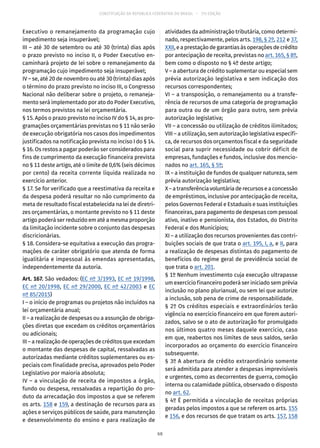 CONSTITUIÇÃO DA REPÚBLICA FEDERATIVA DO BRASIL – 51ª EDIÇÃO
Executivo o remanejamento da programação cujo
impedimento seja insuperável;
III – até 30 de setembro ou até 30 (trinta) dias após
o prazo previsto no inciso II, o Poder Executivo en-
caminhará projeto de lei sobre o remanejamento da
programação cujo impedimento seja insuperável;
IV – se, até 20 de novembro ou até 30 (trinta) dias após
o término do prazo previsto no inciso III, o Congresso
Nacional não deliberar sobre o projeto, o remaneja-
mento será implementado por ato do Poder Executivo,
nos termos previstos na lei orçamentária.
§ 15. Após o prazo previsto no inciso IV do § 14, as pro-
gramações orçamentárias previstas no § 11 não serão
de execução obrigatória nos casos dos impedimentos
justificados na notificação prevista no inciso I do § 14.
§ 16. Os restos a pagar poderão ser considerados para
fins de cumprimento da execução financeira prevista
no § 11 deste artigo, até o limite de 0,6% (seis décimos
por cento) da receita corrente líquida realizada no
exercício anterior.
§ 17. Se for verificado que a reestimativa da receita e
da despesa poderá resultar no não cumprimento da
meta de resultado fiscal estabelecida na lei de diretri-
zes orçamentárias, o montante previsto no § 11 deste
artigo poderá ser reduzido em até a mesma proporção
da limitação incidente sobre o conjunto das despesas
discricionárias.
§ 18. Considera-se equitativa a execução das progra-
mações de caráter obrigatório que atenda de forma
igualitária e impessoal às emendas apresentadas,
independentemente da autoria.
Art. 167. São vedados: (EC nº 3/1993, EC nº 19/1998,
EC nº 20/1998, EC nº 29/2000, EC nº 42/2003 e EC
nº 85/2015)
I – o início de programas ou projetos não incluídos na
lei orçamentária anual;
II – a realização de despesas ou a assunção de obriga-
ções diretas que excedam os créditos orçamentários
ou adicionais;
III – a realização de operações de créditos que excedam
o montante das despesas de capital, ressalvadas as
autorizadas mediante créditos suplementares ou es-
peciais com finalidade precisa, aprovados pelo Poder
Legislativo por maioria absoluta;
IV – a vinculação de receita de impostos a órgão,
fundo ou despesa, ressalvadas a repartição do pro-
duto da arrecadação dos impostos a que se referem
os arts. 158 e 159, a destinação de recursos para as
ações e serviços públicos de saúde, para manutenção
e desenvolvimento do ensino e para realização de
atividades da administração tributária, como determi-
nado, respectivamente, pelos arts. 198, § 2º, 212 e 37,
XXII, e a prestação de garantias às operações de crédito
por antecipação de receita, previstas no art. 165, § 8º,
bem como o disposto no § 4º deste artigo;
V – a abertura de crédito suplementar ou especial sem
prévia autorização legislativa e sem indicação dos
recursos correspondentes;
VI – a transposição, o remanejamento ou a transfe-
rência de recursos de uma categoria de programação
para outra ou de um órgão para outro, sem prévia
autorização legislativa;
VII – a concessão ou utilização de créditos ilimitados;
VIII – a utilização, sem autorização legislativa específi-
ca, de recursos dos orçamentos fiscal e da seguridade
social para suprir necessidade ou cobrir déficit de
empresas, fundações e fundos, inclusive dos mencio-
nados no art. 165, § 5º;
IX – a instituição de fundos de qualquer natureza, sem
prévia autorização legislativa;
X–atransferênciavoluntáriaderecursoseaconcessão
de empréstimos, inclusive por antecipação de receita,
pelos Governos Federal e Estaduais e suas instituições
financeiras, para pagamento de despesas com pessoal
ativo, inativo e pensionista, dos Estados, do Distrito
Federal e dos Municípios;
XI – a utilização dos recursos provenientes das contri-
buições sociais de que trata o art. 195, I, a, e II, para
a realização de despesas distintas do pagamento de
benefícios do regime geral de previdência social de
que trata o art. 201.
§ 1º Nenhum investimento cuja execução ultrapasse
um exercício financeiro poderá ser iniciado sem prévia
inclusão no plano plurianual, ou sem lei que autorize
a inclusão, sob pena de crime de responsabilidade.
§ 2º Os créditos especiais e extraordinários terão
vigência no exercício financeiro em que forem autori-
zados, salvo se o ato de autorização for promulgado
nos últimos quatro meses daquele exercício, caso
em que, reabertos nos limites de seus saldos, serão
incorporados ao orçamento do exercício financeiro
subsequente.
§ 3º A abertura de crédito extraordinário somente
será admitida para atender a despesas imprevisíveis
e urgentes, como as decorrentes de guerra, comoção
interna ou calamidade pública, observado o disposto
no art. 62.
§ 4º É permitida a vinculação de receitas próprias
geradas pelos impostos a que se referem os arts. 155
e 156, e dos recursos de que tratam os arts. 157, 158
68
 