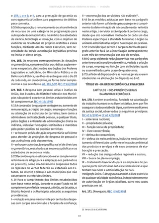 CONSTITUIÇÃO DA REPÚBLICA FEDERATIVA DO BRASIL – 51ª EDIÇÃO
e 159, I, a e b, e II, para a prestação de garantia ou
contragarantia à União e para pagamento de débitos
para com esta.
§ 5ºAtransposição,oremanejamentoouatransferência
de recursos de uma categoria de programação para
outra poderão ser admitidos, no âmbito das atividades
de ciência, tecnologia e inovação, com o objetivo de
viabilizar os resultados de projetos restritos a essas
funções, mediante ato do Poder Executivo, sem ne-
cessidade da prévia autorização legislativa prevista
no inciso VI deste artigo.
Art. 168. Os recursos correspondentes às dotações
orçamentárias, compreendidos os créditos suplemen-
tares e especiais, destinados aos órgãos dos Poderes
Legislativo e Judiciário, do Ministério Público e da
Defensoria Pública, ser-lhes-ão entregues até o dia 20
de cada mês, em duodécimos, na forma da lei comple-
mentar a que se refere o art. 165, § 9º. (EC nº 45/2004)
Art. 169. A despesa com pessoal ativo e inativo da
União, dos Estados, do Distrito Federal e dos Municí-
pios não poderá exceder os limites estabelecidos em
lei complementar. (EC nº 19/1998)
§ 1º A concessão de qualquer vantagem ou aumento de
remuneração, a criação de cargos, empregos e funções
ou alteração de estrutura de carreiras, bem como a
admissão ou contratação de pessoal, a qualquer título,
pelos órgãos e entidades da administração direta ou
indireta, inclusive fundações instituídas e mantidas
pelo poder público, só poderão ser feitas:
I – se houver prévia dotação orçamentária suficiente
para atender às projeções de despesa de pessoal e
aos acréscimos dela decorrentes;
II – se houver autorização específica na lei de diretrizes
orçamentárias, ressalvadas as empresas públicas e as
sociedades de economia mista.
§ 2ºDecorridooprazoestabelecidonaleicomplementar
referida neste artigo para a adaptação aos parâmetros
ali previstos, serão imediatamente suspensos todos
os repasses de verbas federais ou estaduais aos Es-
tados, ao Distrito Federal e aos Municípios que não
observarem os referidos limites.
§ 3º Para o cumprimento dos limites estabelecidos
com base neste artigo, durante o prazo fixado na lei
complementar referida no caput, a União, os Estados, o
Distrito Federal e os Municípios adotarão as seguintes
providências:
I – redução em pelo menos vinte por cento das despe-
sas com cargos em comissão e funções de confiança;
II – exoneração dos servidores não estáveis25
.
§ 4º Se as medidas adotadas com base no parágrafo
anteriornãoforemsuficientesparaassegurarocumpri-
mento da determinação da lei complementar referida
neste artigo, o servidor estável poderá perder o cargo,
desde que ato normativo motivado de cada um dos
Poderes especifique a atividade funcional, o órgão ou
unidade administrativa objeto da redução de pessoal.
§ 5º O servidor que perder o cargo na forma do pará-
grafo anterior fará jus a indenização correspondente
a um mês de remuneração por ano de serviço.
§ 6º O cargo objeto da redução prevista nos parágrafos
anteriores será considerado extinto, vedada a criação
de cargo, emprego ou função com atribuições iguais
ou assemelhadas pelo prazo de quatro anos.
§ 7º Lei federal disporá sobre as normas gerais a serem
obedecidas na efetivação do disposto no § 4º.
TÍTULO VII – DA ORDEM ECONÔMICA E FINANCEIRA
CAPÍTULO I – DOS PRINCÍPIOS GERAIS
DA ATIVIDADE ECONÔMICA
Art. 170. A ordem econômica, fundada na valorização
do trabalho humano e na livre iniciativa, tem por fim
asseguraratodosexistênciadigna,conformeosditames
da justiça social, observados os seguintes princípios:
(EC nº 6/1995 e EC nº 42/2003)
I – soberania nacional;
II – propriedade privada;
III – função social da propriedade;
IV – livre concorrência;
V – defesa do consumidor;
VI – defesa do meio ambiente, inclusive mediante tra-
tamento diferenciado conforme o impacto ambiental
dos produtos e serviços e de seus processos de ela-
boração e prestação;
VII – redução das desigualdades regionais e sociais;
VIII – busca do pleno emprego;
IX – tratamento favorecido para as empresas de pe-
queno porte constituídas sob as leis brasileiras e que
tenham sua sede e administração no País.
Parágrafo único. É assegurado a todos o livre exercício
de qualquer atividade econômica, independentemente
de autorização de órgãos públicos, salvo nos casos
previstos em lei.
Art. 171. (Revogado.) (EC nº 6/1995)
25.  Ver art. 33 da EC nº 19/1998.
69
 