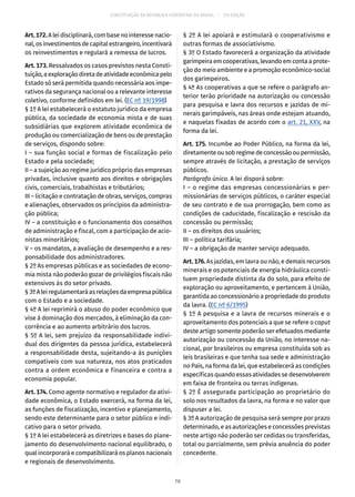 CONSTITUIÇÃO DA REPÚBLICA FEDERATIVA DO BRASIL – 51ª EDIÇÃO
Art.172.A lei disciplinará, com base no interesse nacio-
nal,osinvestimentosdecapitalestrangeiro,incentivará
os reinvestimentos e regulará a remessa de lucros.
Art. 173. Ressalvados os casos previstos nesta Consti-
tuição,aexploraçãodiretadeatividadeeconômicapelo
Estado só será permitida quando necessária aos impe-
rativos da segurança nacional ou a relevante interesse
coletivo, conforme definidos em lei. (EC nº 19/1998)
§ 1º A lei estabelecerá o estatuto jurídico da empresa
pública, da sociedade de economia mista e de suas
subsidiárias que explorem atividade econômica de
produção ou comercialização de bens ou de prestação
de serviços, dispondo sobre:
I – sua função social e formas de fiscalização pelo
Estado e pela sociedade;
II – a sujeição ao regime jurídico próprio das empresas
privadas, inclusive quanto aos direitos e obrigações
civis, comerciais, trabalhistas e tributários;
III – licitação e contratação de obras, serviços, compras
e alienações, observados os princípios da administra-
ção pública;
IV – a constituição e o funcionamento dos conselhos
de administração e fiscal, com a participação de acio-
nistas minoritários;
V – os mandatos, a avaliação de desempenho e a res-
ponsabilidade dos administradores.
§ 2º As empresas públicas e as sociedades de econo-
mia mista não poderão gozar de privilégios fiscais não
extensivos às do setor privado.
§ 3ºAleiregulamentaráasrelaçõesdaempresapública
com o Estado e a sociedade.
§ 4º A lei reprimirá o abuso do poder econômico que
vise à dominação dos mercados, à eliminação da con-
corrência e ao aumento arbitrário dos lucros.
§ 5º A lei, sem prejuízo da responsabilidade indivi-
dual dos dirigentes da pessoa jurídica, estabelecerá
a responsabilidade desta, sujeitando-a às punições
compatíveis com sua natureza, nos atos praticados
contra a ordem econômica e financeira e contra a
economia popular.
Art. 174. Como agente normativo e regulador da ativi-
dade econômica, o Estado exercerá, na forma da lei,
as funções de fiscalização, incentivo e planejamento,
sendo este determinante para o setor público e indi-
cativo para o setor privado.
§ 1º A lei estabelecerá as diretrizes e bases do plane-
jamento do desenvolvimento nacional equilibrado, o
qual incorporará e compatibilizará os planos nacionais
e regionais de desenvolvimento.
§ 2º A lei apoiará e estimulará o cooperativismo e
outras formas de associativismo.
§ 3º O Estado favorecerá a organização da atividade
garimpeiraemcooperativas,levandoemcontaaprote-
ção do meio ambiente e a promoção econômico-social
dos garimpeiros.
§ 4º As cooperativas a que se refere o parágrafo an-
terior terão prioridade na autorização ou concessão
para pesquisa e lavra dos recursos e jazidas de mi-
nerais garimpáveis, nas áreas onde estejam atuando,
e naquelas fixadas de acordo com o art. 21, XXV, na
forma da lei.
Art. 175. Incumbe ao Poder Público, na forma da lei,
diretamenteousobregimedeconcessãooupermissão,
sempre através de licitação, a prestação de serviços
públicos.
Parágrafo único. A lei disporá sobre:
I – o regime das empresas concessionárias e per-
missionárias de serviços públicos, o caráter especial
de seu contrato e de sua prorrogação, bem como as
condições de caducidade, fiscalização e rescisão da
concessão ou permissão;
II – os direitos dos usuários;
III – política tarifária;
IV – a obrigação de manter serviço adequado.
Art. 176. As jazidas, em lavra ou não, e demais recursos
minerais e os potenciais de energia hidráulica consti-
tuem propriedade distinta da do solo, para efeito de
exploração ou aproveitamento, e pertencem à União,
garantida ao concessionário a propriedade do produto
da lavra. (EC nº 6/1995)
§ 1º A pesquisa e a lavra de recursos minerais e o
aproveitamento dos potenciais a que se refere o caput
deste artigo somente poderão ser efetuados mediante
autorização ou concessão da União, no interesse na-
cional, por brasileiros ou empresa constituída sob as
leis brasileiras e que tenha sua sede e administração
no País, na forma da lei, que estabelecerá as condições
específicas quando essas atividades se desenvolverem
em faixa de fronteira ou terras indígenas.
§ 2º É assegurada participação ao proprietário do
solo nos resultados da lavra, na forma e no valor que
dispuser a lei.
§ 3º A autorização de pesquisa será sempre por prazo
determinado, e as autorizações e concessões previstas
neste artigo não poderão ser cedidas ou transferidas,
total ou parcialmente, sem prévia anuência do poder
concedente.
70
 