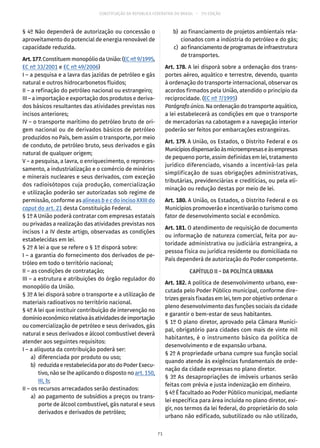 CONSTITUIÇÃO DA REPÚBLICA FEDERATIVA DO BRASIL – 51ª EDIÇÃO
§ 4º Não dependerá de autorização ou concessão o
aproveitamento do potencial de energia renovável de
capacidade reduzida.
Art.177.Constituem monopólio da União: (EC nº 9/1995,
EC nº 33/2001 e EC nº 49/2006)
I – a pesquisa e a lavra das jazidas de petróleo e gás
natural e outros hidrocarbonetos fluidos;
II – a refinação do petróleo nacional ou estrangeiro;
III – a importação e exportação dos produtos e deriva-
dos básicos resultantes das atividades previstas nos
incisos anteriores;
IV – o transporte marítimo do petróleo bruto de ori-
gem nacional ou de derivados básicos de petróleo
produzidos no País, bem assim o transporte, por meio
de conduto, de petróleo bruto, seus derivados e gás
natural de qualquer origem;
V – a pesquisa, a lavra, o enriquecimento, o reproces-
samento, a industrialização e o comércio de minérios
e minerais nucleares e seus derivados, com exceção
dos radioisótopos cuja produção, comercialização
e utilização poderão ser autorizadas sob regime de
permissão, conforme as alíneas b e c do inciso XXIII do
caput do art. 21 desta Constituição Federal.
§ 1º A União poderá contratar com empresas estatais
ou privadas a realização das atividades previstas nos
incisos I a IV deste artigo, observadas as condições
estabelecidas em lei.
§ 2º A lei a que se refere o § 1º disporá sobre:
I – a garantia do fornecimento dos derivados de pe-
tróleo em todo o território nacional;
II – as condições de contratação;
III – a estrutura e atribuições do órgão regulador do
monopólio da União.
§ 3º A lei disporá sobre o transporte e a utilização de
materiais radioativos no território nacional.
§ 4º A lei que instituir contribuição de intervenção no
domínioeconômicorelativaàsatividadesdeimportação
ou comercialização de petróleo e seus derivados, gás
natural e seus derivados e álcool combustível deverá
atender aos seguintes requisitos:
I – a alíquota da contribuição poderá ser:
	 a)	 diferenciada por produto ou uso;
	 b)	 reduzidaerestabelecidaporatodoPoderExecu-
tivo, não se lhe aplicando o disposto no art. 150,
III, b;
II – os recursos arrecadados serão destinados:
	 a)	 ao pagamento de subsídios a preços ou trans-
porte de álcool combustível, gás natural e seus
derivados e derivados de petróleo;
	 b)	 ao financiamento de projetos ambientais rela-
cionados com a indústria do petróleo e do gás;
	 c)	 aofinanciamentodeprogramasdeinfraestrutura
de transportes.
Art. 178. A lei disporá sobre a ordenação dos trans-
portes aéreo, aquático e terrestre, devendo, quanto
à ordenação do transporte internacional, observar os
acordos firmados pela União, atendido o princípio da
reciprocidade. (EC nº 7/1995)
Parágrafo único. Na ordenação do transporte aquático,
a lei estabelecerá as condições em que o transporte
de mercadorias na cabotagem e a navegação interior
poderão ser feitos por embarcações estrangeiras.
Art. 179. A União, os Estados, o Distrito Federal e os
Municípiosdispensarãoàsmicroempresaseàsempresas
de pequeno porte, assim definidas em lei, tratamento
jurídico diferenciado, visando a incentivá-las pela
simplificação de suas obrigações administrativas,
tributárias, previdenciárias e creditícias, ou pela eli-
minação ou redução destas por meio de lei.
Art. 180. A União, os Estados, o Distrito Federal e os
Municípios promoverão e incentivarão o turismo como
fator de desenvolvimento social e econômico.
Art. 181. O atendimento de requisição de documento
ou informação de natureza comercial, feita por au-
toridade administrativa ou judiciária estrangeira, a
pessoa física ou jurídica residente ou domiciliada no
País dependerá de autorização do Poder competente.
CAPÍTULO II – DA POLÍTICA URBANA
Art. 182. A política de desenvolvimento urbano, exe-
cutada pelo Poder Público municipal, conforme dire-
trizes gerais fixadas em lei, tem por objetivo ordenar o
pleno desenvolvimento das funções sociais da cidade
e garantir o bem-estar de seus habitantes.
§ 1º O plano diretor, aprovado pela Câmara Munici-
pal, obrigatório para cidades com mais de vinte mil
habitantes, é o instrumento básico da política de
desenvolvimento e de expansão urbana.
§ 2º A propriedade urbana cumpre sua função social
quando atende às exigências fundamentais de orde-
nação da cidade expressas no plano diretor.
§ 3º As desapropriações de imóveis urbanos serão
feitas com prévia e justa indenização em dinheiro.
§ 4º É facultado ao Poder Público municipal, mediante
lei específica para área incluída no plano diretor, exi-
gir, nos termos da lei federal, do proprietário do solo
urbano não edificado, subutilizado ou não utilizado,
71
 