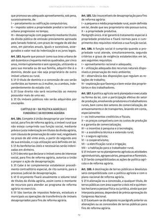 CONSTITUIÇÃO DA REPÚBLICA FEDERATIVA DO BRASIL – 51ª EDIÇÃO
que promova seu adequado aproveitamento, sob pena,
sucessivamente, de:
I – parcelamento ou edificação compulsórios;
II – imposto sobre a propriedade predial e territorial
urbana progressivo no tempo;
III – desapropriação com pagamento mediante títulos
da dívida pública de emissão previamente aprovada
pelo Senado Federal, com prazo de resgate de até dez
anos, em parcelas anuais, iguais e sucessivas, asse-
gurados o valor real da indenização e os juros legais.
Art. 183. Aquele que possuir como sua área urbana de
até duzentos e cinquenta metros quadrados, por cinco
anos, ininterruptamente e sem oposição, utilizando-a
para sua moradia ou de sua família, adquirir-lhe-á o
domínio, desde que não seja proprietário de outro
imóvel urbano ou rural.
§ 1º O título de domínio e a concessão de uso serão
conferidos ao homem ou à mulher, ou a ambos, inde-
pendentemente do estado civil.
§ 2º Esse direito não será reconhecido ao mesmo
possuidor mais de uma vez.
§ 3º Os imóveis públicos não serão adquiridos por
usucapião.
CAPÍTULO III – DA POLÍTICA AGRÍCOLA E
FUNDIÁRIA E DA REFORMA AGRÁRIA
Art. 184. Compete à União desapropriar por interesse
social, para fins de reforma agrária, o imóvel rural que
não esteja cumprindo sua função social, mediante
prévia e justa indenização em títulos da dívida agrária,
com cláusula de preservação do valor real, resgatáveis
no prazo de até vinte anos, a partir do segundo ano
de sua emissão, e cuja utilização será definida em lei.
§ 1º As benfeitorias úteis e necessárias serão indeni-
zadas em dinheiro.
§ 2º O decreto que declarar o imóvel como de interesse
social, para fins de reforma agrária, autoriza a União
a propor a ação de desapropriação.
§ 3º Cabe à lei complementar estabelecer procedi-
mento contraditório especial, de rito sumário, para o
processo judicial de desapropriação.
§ 4º O orçamento fixará anualmente o volume total
de títulos da dívida agrária, assim como o montante
de recursos para atender ao programa de reforma
agrária no exercício.
§ 5º São isentas de impostos federais, estaduais e
municipais as operações de transferência de imóveis
desapropriados para fins de reforma agrária.
Art. 185. São insuscetíveis de desapropriação para fins
de reforma agrária:
I–apequenaemédiapropriedaderural,assimdefinida
em lei, desde que seu proprietário não possua outra;
II – a propriedade produtiva.
Parágrafo único. A lei garantirá tratamento especial à
propriedade produtiva e fixará normas para o cum-
primento dos requisitos relativos a sua função social.
Art. 186. A função social é cumprida quando a pro-
priedade rural atende, simultaneamente, segundo
critérios e graus de exigência estabelecidos em lei,
aos seguintes requisitos:
I – aproveitamento racional e adequado;
II – utilização adequada dos recursos naturais dispo-
níveis e preservação do meio ambiente;
III – observância das disposições que regulam as re-
lações de trabalho;
IV – exploração que favoreça o bem-estar dos proprie-
tários e dos trabalhadores.
Art. 187. A política agrícola será planejada e executada
na forma da lei, com a participação efetiva do setor
de produção, envolvendo produtores e trabalhadores
rurais, bem como dos setores de comercialização, de
armazenamento e de transportes, levando em conta,
especialmente:
I – os instrumentos creditícios e fiscais;
II – os preços compatíveis com os custos de produção
e a garantia de comercialização;
III – o incentivo à pesquisa e à tecnologia;
IV – a assistência técnica e extensão rural;
V – o seguro agrícola;
VI – o cooperativismo;
VII – a eletrificação rural e irrigação;
VIII – a habitação para o trabalhador rural.
§ 1º Incluem-se no planejamento agrícola as atividades
agroindustriais, agropecuárias, pesqueiras e florestais.
§ 2º Serão compatibilizadas as ações de política agrí-
cola e de reforma agrária.
Art. 188. A destinação de terras públicas e devolutas
será compatibilizada com a política agrícola e com o
plano nacional de reforma agrária.
§ 1º A alienação ou a concessão, a qualquer título, de
terras públicas com área superior a dois mil e quinhen-
tos hectares a pessoa física ou jurídica, ainda que por
interposta pessoa, dependerá de prévia aprovação do
Congresso Nacional.
§ 2º Excetuam-se do disposto no parágrafo anterior as
alienações ou as concessões de terras públicas para
fins de reforma agrária.
72
 