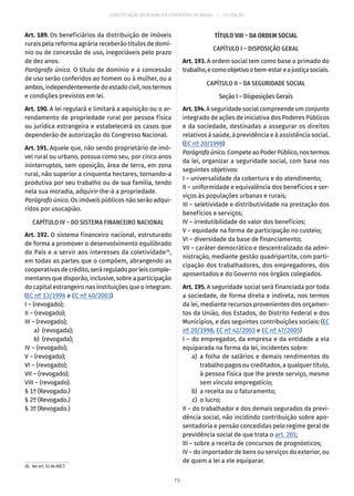 CONSTITUIÇÃO DA REPÚBLICA FEDERATIVA DO BRASIL – 51ª EDIÇÃO
Art. 189. Os beneficiários da distribuição de imóveis
rurais pela reforma agrária receberão títulos de domí-
nio ou de concessão de uso, inegociáveis pelo prazo
de dez anos.
Parágrafo único. O título de domínio e a concessão
de uso serão conferidos ao homem ou à mulher, ou a
ambos,independentementedoestadocivil,nostermos
e condições previstos em lei.
Art. 190. A lei regulará e limitará a aquisição ou o ar-
rendamento de propriedade rural por pessoa física
ou jurídica estrangeira e estabelecerá os casos que
dependerão de autorização do Congresso Nacional.
Art. 191. Aquele que, não sendo proprietário de imó-
vel rural ou urbano, possua como seu, por cinco anos
ininterruptos, sem oposição, área de terra, em zona
rural, não superior a cinquenta hectares, tornando-a
produtiva por seu trabalho ou de sua família, tendo
nela sua moradia, adquirir-lhe-á a propriedade.
Parágrafo único. Os imóveis públicos não serão adqui-
ridos por usucapião.
CAPÍTULO IV – DO SISTEMA FINANCEIRO NACIONAL
Art. 192. O sistema financeiro nacional, estruturado
de forma a promover o desenvolvimento equilibrado
do País e a servir aos interesses da coletividade26
,
em todas as partes que o compõem, abrangendo as
cooperativas de crédito, será regulado por leis comple-
mentares que disporão, inclusive, sobre a participação
do capital estrangeiro nas instituições que o integram.
(EC nº 13/1996 e EC nº 40/2003)
I – (revogado);
II – (revogado);
III – (revogado);
	 a)	(revogada);
	 b)	(revogada);
IV – (revogado);
V – (revogado);
VI – (revogado);
VII – (revogado);
VIII – (revogado).
§ 1º (Revogado.)
§ 2º (Revogado.)
§ 3º (Revogado.)
26.  Ver art. 52 do ADCT.
TÍTULO VIII – DA ORDEM SOCIAL
CAPÍTULO I – DISPOSIÇÃO GERAL
Art. 193. A ordem social tem como base o primado do
trabalho,ecomoobjetivoobem-estareajustiçasociais.
CAPÍTULO II – DA SEGURIDADE SOCIAL
Seção I – Disposições Gerais
Art. 194. A seguridade social compreende um conjunto
integrado de ações de iniciativa dos Poderes Públicos
e da sociedade, destinadas a assegurar os direitos
relativos à saúde, à previdência e à assistência social.
(EC nº 20/1998)
Parágrafoúnico.Compete ao Poder Público, nos termos
da lei, organizar a seguridade social, com base nos
seguintes objetivos:
I – universalidade da cobertura e do atendimento;
II – uniformidade e equivalência dos benefícios e ser-
viços às populações urbanas e rurais;
III – seletividade e distributividade na prestação dos
benefícios e serviços;
IV – irredutibilidade do valor dos benefícios;
V – equidade na forma de participação no custeio;
VI – diversidade da base de financiamento;
VII – caráter democrático e descentralizado da admi-
nistração, mediante gestão quadripartite, com parti-
cipação dos trabalhadores, dos empregadores, dos
aposentados e do Governo nos órgãos colegiados.
Art. 195. A seguridade social será financiada por toda
a sociedade, de forma direta e indireta, nos termos
da lei, mediante recursos provenientes dos orçamen-
tos da União, dos Estados, do Distrito Federal e dos
Municípios, e das seguintes contribuições sociais: (EC
nº 20/1998, EC nº 42/2003 e EC nº 47/2005)
I – do empregador, da empresa e da entidade a ela
equiparada na forma da lei, incidentes sobre:
	 a)	a folha de salários e demais rendimentos do
trabalho pagos ou creditados, a qualquer título,
à pessoa física que lhe preste serviço, mesmo
sem vínculo empregatício;
	 b)	 a receita ou o faturamento;
	 c)	 o lucro;
II – do trabalhador e dos demais segurados da previ-
dência social, não incidindo contribuição sobre apo-
sentadoria e pensão concedidas pelo regime geral de
previdência social de que trata o art. 201;
III – sobre a receita de concursos de prognósticos;
IV – do importador de bens ou serviços do exterior, ou
de quem a lei a ele equiparar.
73
 