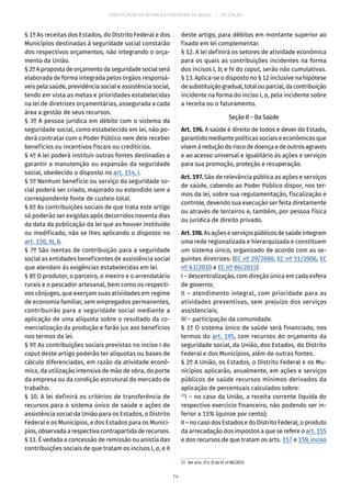 CONSTITUIÇÃO DA REPÚBLICA FEDERATIVA DO BRASIL – 51ª EDIÇÃO
§ 1º As receitas dos Estados, do Distrito Federal e dos
Municípios destinadas à seguridade social constarão
dos respectivos orçamentos, não integrando o orça-
mento da União.
§ 2ºApropostadeorçamentodaseguridadesocialserá
elaborada de forma integrada pelos órgãos responsá-
veis pela saúde, previdência social e assistência social,
tendo em vista as metas e prioridades estabelecidas
na lei de diretrizes orçamentárias, assegurada a cada
área a gestão de seus recursos.
§ 3º A pessoa jurídica em débito com o sistema da
seguridade social, como estabelecido em lei, não po-
derá contratar com o Poder Público nem dele receber
benefícios ou incentivos fiscais ou creditícios.
§ 4º A lei poderá instituir outras fontes destinadas a
garantir a manutenção ou expansão da seguridade
social, obedecido o disposto no art. 154, I.
§ 5º Nenhum benefício ou serviço da seguridade so-
cial poderá ser criado, majorado ou estendido sem a
correspondente fonte de custeio total.
§ 6º As contribuições sociais de que trata este artigo
só poderão ser exigidas após decorridos noventa dias
da data da publicação da lei que as houver instituído
ou modificado, não se lhes aplicando o disposto no
art. 150, III, b.
§ 7º São isentas de contribuição para a seguridade
social as entidades beneficentes de assistência social
que atendam às exigências estabelecidas em lei.
§ 8º O produtor, o parceiro, o meeiro e o arrendatário
rurais e o pescador artesanal, bem como os respecti-
vos cônjuges, que exerçam suas atividades em regime
de economia familiar, sem empregados permanentes,
contribuirão para a seguridade social mediante a
aplicação de uma alíquota sobre o resultado da co-
mercialização da produção e farão jus aos benefícios
nos termos da lei.
§ 9º As contribuições sociais previstas no inciso I do
caput deste artigo poderão ter alíquotas ou bases de
cálculo diferenciadas, em razão da atividade econô-
mica, da utilização intensiva de mão de obra, do porte
da empresa ou da condição estrutural do mercado de
trabalho.
§ 10. A lei definirá os critérios de transferência de
recursos para o sistema único de saúde e ações de
assistência social da União para os Estados, o Distrito
Federal e os Municípios, e dos Estados para os Municí-
pios,observadaarespectivacontrapartidaderecursos.
§ 11. É vedada a concessão de remissão ou anistia das
contribuições sociais de que tratam os incisos I, a, e II
deste artigo, para débitos em montante superior ao
fixado em lei complementar.
§ 12. A lei definirá os setores de atividade econômica
para os quais as contribuições incidentes na forma
dos incisos I, b; e IV do caput, serão não cumulativas.
§ 13. Aplica-se o disposto no § 12 inclusive na hipótese
desubstituiçãogradual,totalouparcial,dacontribuição
incidente na forma do inciso I, a, pela incidente sobre
a receita ou o faturamento.
Seção II – Da Saúde
Art. 196. A saúde é direito de todos e dever do Estado,
garantido mediante políticas sociais e econômicas que
visemàreduçãodoriscodedoençaedeoutrosagravos
e ao acesso universal e igualitário às ações e serviços
para sua promoção, proteção e recuperação.
Art. 197. São de relevância pública as ações e serviços
de saúde, cabendo ao Poder Público dispor, nos ter-
mos da lei, sobre sua regulamentação, fiscalização e
controle, devendo sua execução ser feita diretamente
ou através de terceiros e, também, por pessoa física
ou jurídica de direito privado.
Art.198.Asaçõeseserviçospúblicosdesaúdeintegram
uma rede regionalizada e hierarquizada e constituem
um sistema único, organizado de acordo com as se-
guintes diretrizes: (EC nº 29/2000, EC nº 51/2006, EC
nº 63/2010 e EC nº 86/2015)
I – descentralização, com direção única em cada esfera
de governo;
II – atendimento integral, com prioridade para as
atividades preventivas, sem prejuízo dos serviços
assistenciais;
III – participação da comunidade.
§ 1º O sistema único de saúde será financiado, nos
termos do art. 195, com recursos do orçamento da
seguridade social, da União, dos Estados, do Distrito
Federal e dos Municípios, além de outras fontes.
§ 2º A União, os Estados, o Distrito Federal e os Mu-
nicípios aplicarão, anualmente, em ações e serviços
públicos de saúde recursos mínimos derivados da
aplicação de percentuais calculados sobre:
27
I – no caso da União, a receita corrente líquida do
respectivo exercício financeiro, não podendo ser in-
ferior a 15% (quinze por cento);
II – no caso dos Estados e do Distrito Federal, o produto
da arrecadação dos impostos a que se refere o art. 155
e dos recursos de que tratam os arts. 157 e 159, inciso
27.  Ver arts. 2º e 3º da EC nº 86/2015.
74
 