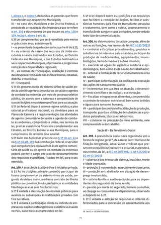 CONSTITUIÇÃO DA REPÚBLICA FEDERATIVA DO BRASIL – 51ª EDIÇÃO
I, alínea a, e inciso II, deduzidas as parcelas que forem
transferidas aos respectivos Municípios;
III – no caso dos Municípios e do Distrito Federal, o
produto da arrecadação dos impostos a que se refere
o art. 156 e dos recursos de que tratam os arts. 158 e
159, inciso I, alínea b e § 3º.
§ 3º Lei complementar, que será reavaliada pelo menos
a cada cinco anos, estabelecerá:
I–ospercentuaisdequetratamos incisos IIeIIIdo§ 2º;
II – os critérios de rateio dos recursos da União vin-
culados à saúde destinados aos Estados, ao Distrito
Federal e aos Municípios, e dos Estados destinados a
seus respectivos Municípios, objetivando a progressiva
redução das disparidades regionais;
III – as normas de fiscalização, avaliação e controle
das despesas com saúde nas esferas federal, estadual,
distrital e municipal;
IV – (revogado).
§ 4º Os gestores locais do sistema único de saúde po-
derão admitir agentes comunitários de saúde e agentes
de combate às endemias por meio de processo seletivo
público, de acordo com a natureza e complexidade de
suasatribuiçõeserequisitosespecíficosparasuaatuação.
§ 5º Lei federal disporá sobre o regime jurídico, o piso
salarial profissional nacional, as diretrizes para os
Planos de Carreira e a regulamentação das atividades
de agente comunitário de saúde e agente de comba-
te às endemias, competindo à União, nos termos da
lei, prestar assistência financeira complementar aos
Estados, ao Distrito Federal e aos Municípios, para o
cumprimento do referido piso salarial.
§ 6º Além das hipóteses previstas no § 1º do art. 41 e
no § 4º do art. 169 da Constituição Federal, o servidor
que exerça funções equivalentes às de agente comuni-
tário de saúde ou de agente de combate às endemias
poderá perder o cargo em caso de descumprimento
dos requisitos específicos, fixados em lei, para o seu
exercício.
Art.199.Aassistênciaàsaúdeélivreàiniciativaprivada.
§ 1º As instituições privadas poderão participar de
forma complementar do sistema único de saúde, se-
gundo diretrizes deste, mediante contrato de direito
público ou convênio, tendo preferência as entidades
filantrópicas e as sem fins lucrativos.
§ 2º É vedada a destinação de recursos públicos para
auxílios ou subvenções às instituições privadas com
fins lucrativos.
§ 3º É vedada a participação direta ou indireta de em-
presas ou capitais estrangeiros na assistência à saúde
no País, salvo nos casos previstos em lei.
§ 4º A lei disporá sobre as condições e os requisitos
que facilitem a remoção de órgãos, tecidos e subs-
tâncias humanas para fins de transplante, pesquisa
e tratamento, bem como a coleta, processamento e
transfusão de sangue e seus derivados, sendo vedado
todo tipo de comercialização.
Art. 200. Ao sistema único de saúde compete, além de
outras atribuições, nos termos da lei: (EC nº 85/2015)
I – controlar e fiscalizar procedimentos, produtos e
substâncias de interesse para a saúde e participar da
produção de medicamentos, equipamentos, imuno-
biológicos, hemoderivados e outros insumos;
II – executar as ações de vigilância sanitária e epi-
demiológica, bem como as de saúde do trabalhador;
III – ordenar a formação de recursos humanos na área
de saúde;
IV – participar da formulação da política e da execução
das ações de saneamento básico;
V – incrementar, em sua área de atuação, o desenvol-
vimento científico e tecnológico e a inovação;
VI – fiscalizar e inspecionar alimentos, compreendido
o controle de seu teor nutricional, bem como bebidas
e águas para consumo humano;
VII – participar do controle e fiscalização da produção,
transporte, guarda e utilização de substâncias e pro-
dutos psicoativos, tóxicos e radioativos;
VIII – colaborar na proteção do meio ambiente, nele
compreendido o do trabalho.
Seção III – Da Previdência Social
Art. 201. A previdência social será organizada sob a
forma de regime geral28
, de caráter contributivo e de
filiação obrigatória, observados critérios que pre-
servem o equilíbrio financeiro e atuarial, e atenderá,
nos termos da lei, a: (EC nº 20/1998, EC nº 41/2003 e
EC nº 47/2005)
I – cobertura dos eventos de doença, invalidez, morte
e idade avançada;
II – proteção à maternidade, especialmente à gestante;
III – proteção ao trabalhador em situação de desem-
prego involuntário;
IV – salário-família e auxílio-reclusão para os depen-
dentes dos segurados de baixa renda;
V – pensão por morte do segurado, homem ou mulher,
ao cônjuge ou companheiro e dependentes, observado
o disposto no § 2º.
§ 1º É vedada a adoção de requisitos e critérios di-
ferenciados para a concessão de aposentadoria aos
28.  Ver EC nos
20/1998 e 41/2003.
75
 