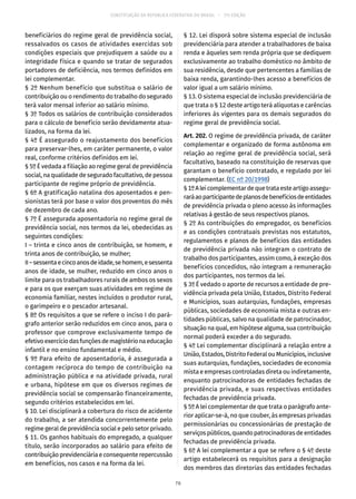 CONSTITUIÇÃO DA REPÚBLICA FEDERATIVA DO BRASIL – 51ª EDIÇÃO
beneficiários do regime geral de previdência social,
ressalvados os casos de atividades exercidas sob
condições especiais que prejudiquem a saúde ou a
integridade física e quando se tratar de segurados
portadores de deficiência, nos termos definidos em
lei complementar.
§ 2º Nenhum benefício que substitua o salário de
contribuição ou o rendimento do trabalho do segurado
terá valor mensal inferior ao salário mínimo.
§ 3º Todos os salários de contribuição considerados
para o cálculo de benefício serão devidamente atua-
lizados, na forma da lei.
§ 4º É assegurado o reajustamento dos benefícios
para preservar-lhes, em caráter permanente, o valor
real, conforme critérios definidos em lei.
§ 5º É vedada a filiação ao regime geral de previdência
social, na qualidade de segurado facultativo, de pessoa
participante de regime próprio de previdência.
§ 6º A gratificação natalina dos aposentados e pen-
sionistas terá por base o valor dos proventos do mês
de dezembro de cada ano.
§ 7º É assegurada aposentadoria no regime geral de
previdência social, nos termos da lei, obedecidas as
seguintes condições:
I – trinta e cinco anos de contribuição, se homem, e
trinta anos de contribuição, se mulher;
II–sessentaecincoanosdeidade,sehomem,esessenta
anos de idade, se mulher, reduzido em cinco anos o
limite para os trabalhadores rurais de ambos os sexos
e para os que exerçam suas atividades em regime de
economia familiar, nestes incluídos o produtor rural,
o garimpeiro e o pescador artesanal.
§ 8º Os requisitos a que se refere o inciso I do pará-
grafo anterior serão reduzidos em cinco anos, para o
professor que comprove exclusivamente tempo de
efetivoexercíciodasfunçõesdemagistérionaeducação
infantil e no ensino fundamental e médio.
§ 9º Para efeito de aposentadoria, é assegurada a
contagem recíproca do tempo de contribuição na
administração pública e na atividade privada, rural
e urbana, hipótese em que os diversos regimes de
previdência social se compensarão financeiramente,
segundo critérios estabelecidos em lei.
§ 10. Lei disciplinará a cobertura do risco de acidente
do trabalho, a ser atendida concorrentemente pelo
regime geral de previdência social e pelo setor privado.
§ 11. Os ganhos habituais do empregado, a qualquer
título, serão incorporados ao salário para efeito de
contribuiçãoprevidenciáriaeconsequenterepercussão
em benefícios, nos casos e na forma da lei.
§ 12. Lei disporá sobre sistema especial de inclusão
previdenciária para atender a trabalhadores de baixa
renda e àqueles sem renda própria que se dediquem
exclusivamente ao trabalho doméstico no âmbito de
sua residência, desde que pertencentes a famílias de
baixa renda, garantindo-lhes acesso a benefícios de
valor igual a um salário mínimo.
§ 13. O sistema especial de inclusão previdenciária de
que trata o § 12 deste artigo terá alíquotas e carências
inferiores às vigentes para os demais segurados do
regime geral de previdência social.
Art. 202. O regime de previdência privada, de caráter
complementar e organizado de forma autônoma em
relação ao regime geral de previdência social, será
facultativo, baseado na constituição de reservas que
garantam o benefício contratado, e regulado por lei
complementar. (EC nº 20/1998)
§ 1ºAleicomplementardequetrataesteartigoassegu-
raráaoparticipantedeplanosdebenefíciosdeentidades
de previdência privada o pleno acesso às informações
relativas à gestão de seus respectivos planos.
§ 2º As contribuições do empregador, os benefícios
e as condições contratuais previstas nos estatutos,
regulamentos e planos de benefícios das entidades
de previdência privada não integram o contrato de
trabalho dos participantes, assim como, à exceção dos
benefícios concedidos, não integram a remuneração
dos participantes, nos termos da lei.
§ 3º É vedado o aporte de recursos a entidade de pre-
vidência privada pela União, Estados, Distrito Federal
e Municípios, suas autarquias, fundações, empresas
públicas, sociedades de economia mista e outras en-
tidades públicas, salvo na qualidade de patrocinador,
situação na qual, em hipótese alguma, sua contribuição
normal poderá exceder a do segurado.
§ 4º Lei complementar disciplinará a relação entre a
União, Estados, Distrito Federal ou Municípios, inclusive
suas autarquias, fundações, sociedades de economia
mista e empresas controladas direta ou indiretamente,
enquanto patrocinadoras de entidades fechadas de
previdência privada, e suas respectivas entidades
fechadas de previdência privada.
§ 5º A lei complementar de que trata o parágrafo ante-
rior aplicar-se-á, no que couber, às empresas privadas
permissionárias ou concessionárias de prestação de
serviçospúblicos,quandopatrocinadorasdeentidades
fechadas de previdência privada.
§ 6º A lei complementar a que se refere o § 4º deste
artigo estabelecerá os requisitos para a designação
dos membros das diretorias das entidades fechadas
76
 