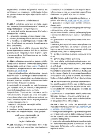 CONSTITUIÇÃO DA REPÚBLICA FEDERATIVA DO BRASIL – 51ª EDIÇÃO
de previdência privada e disciplinará a inserção dos
participantes nos colegiados e instâncias de decisão
em que seus interesses sejam objeto de discussão e
deliberação.
Seção IV – Da Assistência Social
Art. 203. A assistência social será prestada a quem
dela necessitar, independentemente de contribuição
à seguridade social, e tem por objetivos:
I – a proteção à família, à maternidade, à infância, à
adolescência e à velhice;
II – o amparo às crianças e adolescentes carentes;
III – a promoção da integração ao mercado de trabalho;
IV – a habilitação e reabilitação das pessoas porta-
doras de deficiência e a promoção de sua integração
à vida comunitária;
V – a garantia de um salário mínimo de benefício
mensal à pessoa portadora de deficiência e ao idoso
que comprovem não possuir meios de prover à pró-
pria manutenção ou de tê-la provida por sua família,
conforme dispuser a lei.
Art. 204.As ações governamentais na área da assistên-
cia social serão realizadas com recursos do orçamento
da seguridade social, previstos no art. 195, além de
outras fontes, e organizadas com base nas seguintes
diretrizes: (EC nº 42/2003)
I – descentralização político-administrativa, cabendo
a coordenação e as normas gerais à esfera federal e a
coordenação e a execução dos respectivos programas
às esferas estadual e municipal, bem como a entidades
beneficentes e de assistência social;
II – participação da população, por meio de organiza-
ções representativas, na formulação das políticas e
no controle das ações em todos os níveis.
Parágrafo único. É facultado aos Estados e ao Distrito
Federal vincular a programa de apoio à inclusão e
promoção social até cinco décimos por cento de sua
receita tributária líquida, vedada a aplicação desses
recursos no pagamento de:
I – despesas com pessoal e encargos sociais;
II – serviço da dívida;
III – qualquer outra despesa corrente não vinculada
diretamente aos investimentos ou ações apoiados.
CAPÍTULO III – DA EDUCAÇÃO, DA
CULTURA E DO DESPORTO
Seção I – Da Educação
Art. 205. A educação, direito de todos e dever do Es-
tado e da família, será promovida e incentivada com
a colaboração da sociedade, visando ao pleno desen-
volvimento da pessoa, seu preparo para o exercício da
cidadania e sua qualificação para o trabalho.
Art. 206. O ensino será ministrado com base nos se-
guintes princípios: (EC nº 19/1998 e EC nº 53/2006)
I – igualdade de condições para o acesso e permanên-
cia na escola;
II – liberdade de aprender, ensinar, pesquisar e divulgar
o pensamento, a arte e o saber;
III – pluralismo de ideias e de concepções pedagógicas,
e coexistência de instituições públicas e privadas de
ensino;
IV – gratuidade do ensino público em estabelecimen-
tos oficiais;
V – valorização dos profissionais da educação escolar,
garantidos, na forma da lei, planos de carreira, com
ingresso exclusivamente por concurso público de
provas e títulos, aos das redes públicas;
VI – gestão democrática do ensino público, na forma
da lei;
VII – garantia de padrão de qualidade;
VIII – piso salarial profissional nacional para os pro-
fissionais da educação escolar pública, nos termos
de lei federal.
Parágrafo único. A lei disporá sobre as categorias de
trabalhadores considerados profissionais da educação
básica e sobre a fixação de prazo para a elaboração ou
adequação de seus planos de carreira, no âmbito da
União,dosEstados,doDistritoFederaledosMunicípios.
Art. 207. As universidades gozam de autonomia didá-
tico-científica, administrativa e de gestão financeira
e patrimonial, e obedecerão ao princípio de indis-
sociabilidade entre ensino, pesquisa e extensão. (EC
nº 11/1996)
§ 1º É facultado às universidades admitir professores,
técnicos e cientistas estrangeiros, na forma da lei.
§ 2º O disposto neste artigo aplica-se às instituições
de pesquisa científica e tecnológica.
Art. 208. O dever do Estado com a educação será
efetivado mediante a garantia de: (EC nº 14/1996, EC
nº 53/2006 e EC nº 59/2009)
I – educação básica obrigatória e gratuita dos 4 (quatro)
aos 17 (dezessete) anos de idade, assegurada inclusive
sua oferta gratuita para todos os que a ela não tiveram
acesso na idade própria;
II–progressivauniversalizaçãodoensinomédiogratuito;
III – atendimento educacional especializado aos por-
tadores de deficiência, preferencialmente na rede
regular de ensino;
77
 
