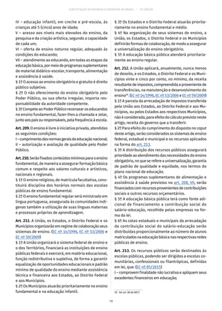 CONSTITUIÇÃO DA REPÚBLICA FEDERATIVA DO BRASIL – 51ª EDIÇÃO
IV – educação infantil, em creche e pré-escola, às
crianças até 5 (cinco) anos de idade;
V – acesso aos níveis mais elevados do ensino, da
pesquisa e da criação artística, segundo a capacidade
de cada um;
VI – oferta de ensino noturno regular, adequado às
condições do educando;
VII – atendimento ao educando, em todas as etapas da
educaçãobásica,pormeiodeprogramassuplementares
de material didático-escolar, transporte, alimentação
e assistência à saúde.
§ 1º O acesso ao ensino obrigatório e gratuito é direito
público subjetivo.
§ 2º O não oferecimento do ensino obrigatório pelo
Poder Público, ou sua oferta irregular, importa res-
ponsabilidade da autoridade competente.
§ 3ºCompeteaoPoderPúblicorecensearos educandos
no ensino fundamental, fazer-lhes a chamada e zelar,
juntoaospaisouresponsáveis,pelafrequênciaàescola.
Art. 209. O ensino é livre à iniciativa privada, atendidas
as seguintes condições:
I–cumprimentodasnormasgeraisdaeducaçãonacional;
II – autorização e avaliação de qualidade pelo Poder
Público.
Art.210.Serãofixadosconteúdosmínimosparaoensino
fundamental, de maneira a assegurar formação básica
comum e respeito aos valores culturais e artísticos,
nacionais e regionais.
§ 1º O ensino religioso, de matrícula facultativa, cons-
tituirá disciplina dos horários normais das escolas
públicas de ensino fundamental.
§ 2º O ensino fundamental regular será ministrado em
língua portuguesa, assegurada às comunidades indí-
genas também a utilização de suas línguas maternas
e processos próprios de aprendizagem.
Art. 211. A União, os Estados, o Distrito Federal e os
Municípios organizarão em regime de colaboração seus
sistemas de ensino. (EC nº 14/1996, EC nº 53/2006 e
EC nº 59/2009)
§ 1º A União organizará o sistema federal de ensino e
o dos Territórios, financiará as instituições de ensino
públicas federais e exercerá, em matéria educacional,
função redistributiva e supletiva, de forma a garantir
equalização de oportunidades educacionais e padrão
mínimo de qualidade do ensino mediante assistência
técnica e financeira aos Estados, ao Distrito Federal
e aos Municípios.
§ 2º Os Municípios atuarão prioritariamente no ensino
fundamental e na educação infantil.
§ 3º Os Estados e o Distrito Federal atuarão priorita-
riamente no ensino fundamental e médio.
§ 4º Na organização de seus sistemas de ensino, a
União, os Estados, o Distrito Federal e os Municípios
definirão formas de colaboração, de modo a assegurar
a universalização do ensino obrigatório.
§ 5º A educação básica pública atenderá prioritaria-
mente ao ensino regular.
Art. 212. A União aplicará, anualmente, nunca menos
de dezoito, e os Estados, o Distrito Federal e os Muni-
cípios vinte e cinco por cento, no mínimo, da receita
resultantedeimpostos,compreendidaaprovenientede
transferências, na manutenção e desenvolvimento do
ensino29
. (EC nº 14/1996, EC nº 53/2006 e EC nº 59/2009)
§ 1º A parcela da arrecadação de impostos transferida
pela União aos Estados, ao Distrito Federal e aos Mu-
nicípios, ou pelos Estados aos respectivos Municípios,
nãoéconsiderada,paraefeitodocálculoprevistoneste
artigo, receita do governo que a transferir.
§ 2º Para efeito do cumprimento do disposto no caput
deste artigo, serão considerados os sistemas de ensino
federal, estadual e municipal e os recursos aplicados
na forma do art. 213.
§ 3º A distribuição dos recursos públicos assegurará
prioridade ao atendimento das necessidades do ensino
obrigatório,noqueserefereauniversalização,garantia
de padrão de qualidade e equidade, nos termos do
plano nacional de educação.
§ 4º Os programas suplementares de alimentação e
assistência à saúde previstos no art. 208, VII, serão
financiadoscomrecursosprovenientesdecontribuições
sociais e outros recursos orçamentários.
§ 5º A educação básica pública terá como fonte adi-
cional de financiamento a contribuição social do
salário-educação, recolhida pelas empresas na for-
ma da lei.
§ 6º As cotas estaduais e municipais da arrecadação
da contribuição social do salário-educação serão
distribuídas proporcionalmente ao número de alunos
matriculadosnaeducaçãobásicanasrespectivasredes
públicas de ensino.
Art. 213. Os recursos públicos serão destinados às
escolas públicas, podendo ser dirigidos a escolas co-
munitárias, confessionais ou filantrópicas, definidas
em lei, que: (EC nº 85/2015)
I – comprovem finalidade não lucrativa e apliquem seus
excedentes financeiros em educação;
29.  Ver art. 60 do ADCT.
78
 