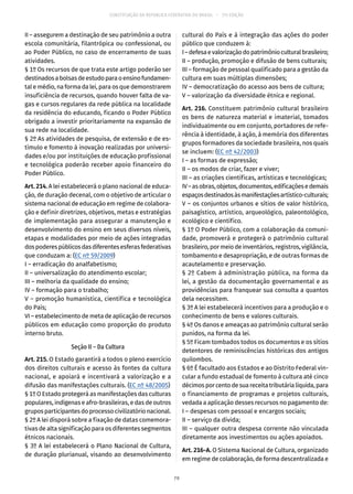 CONSTITUIÇÃO DA REPÚBLICA FEDERATIVA DO BRASIL – 51ª EDIÇÃO
II – assegurem a destinação de seu patrimônio a outra
escola comunitária, filantrópica ou confessional, ou
ao Poder Público, no caso de encerramento de suas
atividades.
§ 1º Os recursos de que trata este artigo poderão ser
destinadosabolsasdeestudoparaoensinofundamen-
tal e médio, na forma da lei, para os que demonstrarem
insuficiência de recursos, quando houver falta de va-
gas e cursos regulares da rede pública na localidade
da residência do educando, ficando o Poder Público
obrigado a investir prioritariamente na expansão de
sua rede na localidade.
§ 2º As atividades de pesquisa, de extensão e de es-
tímulo e fomento à inovação realizadas por universi-
dades e/ou por instituições de educação profissional
e tecnológica poderão receber apoio financeiro do
Poder Público.
Art. 214. A lei estabelecerá o plano nacional de educa-
ção, de duração decenal, com o objetivo de articular o
sistema nacional de educação em regime de colabora-
ção e definir diretrizes, objetivos, metas e estratégias
de implementação para assegurar a manutenção e
desenvolvimento do ensino em seus diversos níveis,
etapas e modalidades por meio de ações integradas
dospoderespúblicosdasdiferentesesferasfederativas
que conduzam a: (EC nº 59/2009)
I – erradicação do analfabetismo;
II – universalização do atendimento escolar;
III – melhoria da qualidade do ensino;
IV – formação para o trabalho;
V – promoção humanística, científica e tecnológica
do País;
VI – estabelecimento de meta de aplicação de recursos
públicos em educação como proporção do produto
interno bruto.
Seção II – Da Cultura
Art. 215. O Estado garantirá a todos o pleno exercício
dos direitos culturais e acesso às fontes da cultura
nacional, e apoiará e incentivará a valorização e a
difusão das manifestações culturais. (EC nº 48/2005)
§ 1º O Estado protegerá as manifestações das culturas
populares, indígenas e afro-brasileiras, e das de outros
grupos participantes do processo civilizatório nacional.
§ 2º A lei disporá sobre a fixação de datas comemora-
tivas de alta significação para os diferentes segmentos
étnicos nacionais.
§ 3º A lei estabelecerá o Plano Nacional de Cultura,
de duração plurianual, visando ao desenvolvimento
cultural do País e à integração das ações do poder
público que conduzem à:
I–defesaevalorizaçãodopatrimônioculturalbrasileiro;
II – produção, promoção e difusão de bens culturais;
III – formação de pessoal qualificado para a gestão da
cultura em suas múltiplas dimensões;
IV – democratização do acesso aos bens de cultura;
V – valorização da diversidade étnica e regional.
Art. 216. Constituem patrimônio cultural brasileiro
os bens de natureza material e imaterial, tomados
individualmente ou em conjunto, portadores de refe-
rência à identidade, à ação, à memória dos diferentes
grupos formadores da sociedade brasileira, nos quais
se incluem: (EC nº 42/2003)
I – as formas de expressão;
II – os modos de criar, fazer e viver;
III – as criações científicas, artísticas e tecnológicas;
IV–asobras,objetos,documentos,edificaçõesedemais
espaçosdestinadosàsmanifestaçõesartístico-culturais;
V – os conjuntos urbanos e sítios de valor histórico,
paisagístico, artístico, arqueológico, paleontológico,
ecológico e científico.
§ 1º O Poder Público, com a colaboração da comuni-
dade, promoverá e protegerá o patrimônio cultural
brasileiro, por meio de inventários, registros, vigilância,
tombamento e desapropriação, e de outras formas de
acautelamento e preservação.
§ 2º Cabem à administração pública, na forma da
lei, a gestão da documentação governamental e as
providências para franquear sua consulta a quantos
dela necessitem.
§ 3º A lei estabelecerá incentivos para a produção e o
conhecimento de bens e valores culturais.
§ 4º Os danos e ameaças ao patrimônio cultural serão
punidos, na forma da lei.
§ 5º Ficam tombados todos os documentos e os sítios
detentores de reminiscências históricas dos antigos
quilombos.
§ 6º É facultado aos Estados e ao Distrito Federal vin-
cular a fundo estadual de fomento à cultura até cinco
décimosporcentodesuareceitatributárialíquida,para
o financiamento de programas e projetos culturais,
vedada a aplicação desses recursos no pagamento de:
I – despesas com pessoal e encargos sociais;
II – serviço da dívida;
III – qualquer outra despesa corrente não vinculada
diretamente aos investimentos ou ações apoiados.
Art. 216-A. O Sistema Nacional de Cultura, organizado
em regime de colaboração, de forma descentralizada e
79
 