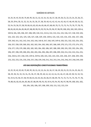 SUMÁRIO DE ARTIGOS
1º, 2º, 3º, 4º, 5º, 6º, 7º, 8º, 9º, 10, 11, 12, 13, 14, 15, 16, 17, 18, 19, 20, 21, 22, 23, 24, 25, 26, 27,
28, 29, 29-A, 30, 31, 32, 33, 34, 35, 36, 37, 38, 39, 40, 41, 42, 43, 44, 45, 46, 47, 48, 49, 50, 51, 52,
53, 54, 55, 56, 57, 58, 59, 60, 61, 62, 63, 64, 65, 66, 67, 68, 69, 70, 71, 72, 73, 74, 75, 76, 77, 78, 79,
80, 81, 82, 83, 84, 85, 86, 87, 88, 89, 90, 91, 92, 93, 94, 95, 96, 97, 98, 99, 100, 101, 102, 103, 103-A,
103-B, 104, 105, 106, 107, 108, 109, 110, 111, 111-A, 112, 113, 114, 115, 116, 117, 118, 119, 120,
121, 122, 123, 124, 125, 126, 127, 128, 129, 130, 130-A, 131, 132, 133, 134, 135, 136, 137, 138,
139, 140, 141, 142, 143, 144, 145, 146, 146-A, 147, 148, 149, 149-A, 150, 151, 152, 153, 154, 155,
156, 157, 158, 159, 160, 161, 162, 163, 164, 165, 166, 167, 168, 169, 170, 171, 172, 173, 174, 175,
176, 177, 178, 179, 180, 181, 182, 183, 184, 185, 186, 187, 188, 189, 190, 191, 192, 193, 194, 195,
196, 197, 198, 199, 200, 201, 202, 203, 204, 205, 206, 207, 208, 209, 210, 211, 212, 213, 214, 215,
216, 216-A, 217, 218, 219, 219-A, 219-B, 220, 221, 222, 223, 224, 225, 226, 227, 228, 229, 230,
231, 232, 233, 234, 235, 236, 237, 238, 239, 240, 241, 242, 243, 244, 245, 246, 247, 248, 249, 250
ATO DAS DISPOSIÇÕES CONSTITUCIONAIS TRANSITÓRIAS
1º, 2º, 3º, 4º, 5º, 6º, 7º, 8º, 9º, 10, 11, 12, 13, 14, 15, 16, 17, 18, 19, 20, 21, 22, 23, 24, 25, 26, 27,
28, 29, 30, 31, 32, 33, 34, 35, 36, 37, 38, 39, 40, 41, 42, 43, 44, 45, 46, 47, 48, 49, 50, 51, 52, 53,
54, 54-A, 55, 56, 57, 58, 59, 60, 61, 62, 63, 64, 65, 66, 67, 68, 69, 70, 71, 72, 73, 74, 75, 76, 77, 78,
79, 80, 81, 82, 83, 84, 85, 86, 87, 88, 89, 90, 91, 92, 92-A, 93, 94, 95, 96, 97, 98, 99, 100, 101, 102,
103, 104, 105, 106, 107, 108, 109, 110, 111, 112, 113, 114
8
 