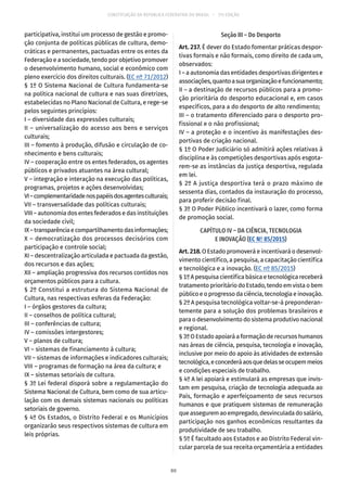 CONSTITUIÇÃO DA REPÚBLICA FEDERATIVA DO BRASIL – 51ª EDIÇÃO
participativa, institui um processo de gestão e promo-
ção conjunta de políticas públicas de cultura, demo-
cráticas e permanentes, pactuadas entre os entes da
Federação e a sociedade, tendo por objetivo promover
o desenvolvimento humano, social e econômico com
pleno exercício dos direitos culturais. (EC nº 71/2012)
§ 1º O Sistema Nacional de Cultura fundamenta-se
na política nacional de cultura e nas suas diretrizes,
estabelecidas no Plano Nacional de Cultura, e rege-se
pelos seguintes princípios:
I – diversidade das expressões culturais;
II – universalização do acesso aos bens e serviços
culturais;
III – fomento à produção, difusão e circulação de co-
nhecimento e bens culturais;
IV – cooperação entre os entes federados, os agentes
públicos e privados atuantes na área cultural;
V – integração e interação na execução das políticas,
programas, projetos e ações desenvolvidas;
VI–complementaridadenospapéisdosagentesculturais;
VII – transversalidade das políticas culturais;
VIII – autonomia dos entes federados e das instituições
da sociedade civil;
IX–transparênciaecompartilhamentodasinformações;
X – democratização dos processos decisórios com
participação e controle social;
XI – descentralização articulada e pactuada da gestão,
dos recursos e das ações;
XII – ampliação progressiva dos recursos contidos nos
orçamentos públicos para a cultura.
§ 2º Constitui a estrutura do Sistema Nacional de
Cultura, nas respectivas esferas da Federação:
I – órgãos gestores da cultura;
II – conselhos de política cultural;
III – conferências de cultura;
IV – comissões intergestores;
V – planos de cultura;
VI – sistemas de financiamento à cultura;
VII – sistemas de informações e indicadores culturais;
VIII – programas de formação na área da cultura; e
IX – sistemas setoriais de cultura.
§ 3º Lei federal disporá sobre a regulamentação do
Sistema Nacional de Cultura, bem como de sua articu-
lação com os demais sistemas nacionais ou políticas
setoriais de governo.
§ 4º Os Estados, o Distrito Federal e os Municípios
organizarão seus respectivos sistemas de cultura em
leis próprias.
Seção III – Do Desporto
Art. 217. É dever do Estado fomentar práticas despor-
tivas formais e não formais, como direito de cada um,
observados:
I – a autonomia das entidades desportivas dirigentes e
associações,quantoasuaorganizaçãoefuncionamento;
II – a destinação de recursos públicos para a promo-
ção prioritária do desporto educacional e, em casos
específicos, para a do desporto de alto rendimento;
III – o tratamento diferenciado para o desporto pro-
fissional e o não profissional;
IV – a proteção e o incentivo às manifestações des-
portivas de criação nacional.
§ 1º O Poder Judiciário só admitirá ações relativas à
disciplina e às competições desportivas após esgota-
rem-se as instâncias da justiça desportiva, regulada
em lei.
§ 2º A justiça desportiva terá o prazo máximo de
sessenta dias, contados da instauração do processo,
para proferir decisão final.
§ 3º O Poder Público incentivará o lazer, como forma
de promoção social.
CAPÍTULO IV – DA CIÊNCIA, TECNOLOGIA
E INOVAÇÃO (EC Nº 85/2015)
Art.218.O Estado promoverá e incentivará o desenvol-
vimento científico, a pesquisa, a capacitação científica
e tecnológica e a inovação. (EC nº 85/2015)
§ 1º A pesquisa científica básica e tecnológica receberá
tratamento prioritário do Estado, tendo em vista o bem
público e o progresso da ciência, tecnologia e inovação.
§ 2º A pesquisa tecnológica voltar-se-á preponderan-
temente para a solução dos problemas brasileiros e
para o desenvolvimento do sistema produtivo nacional
e regional.
§ 3º O Estado apoiará a formação de recursos humanos
nas áreas de ciência, pesquisa, tecnologia e inovação,
inclusive por meio do apoio às atividades de extensão
tecnológica,econcederáaosquedelasseocupemmeios
e condições especiais de trabalho.
§ 4º A lei apoiará e estimulará as empresas que invis-
tam em pesquisa, criação de tecnologia adequada ao
País, formação e aperfeiçoamento de seus recursos
humanos e que pratiquem sistemas de remuneração
queasseguremaoempregado,desvinculadadosalário,
participação nos ganhos econômicos resultantes da
produtividade de seu trabalho.
§ 5º É facultado aos Estados e ao Distrito Federal vin-
cular parcela de sua receita orçamentária a entidades
80
 