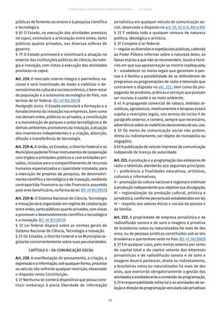 CONSTITUIÇÃO DA REPÚBLICA FEDERATIVA DO BRASIL – 51ª EDIÇÃO
públicas de fomento ao ensino e à pesquisa científica
e tecnológica.
§ 6º O Estado, na execução das atividades previstas
no caput, estimulará a articulação entre entes, tanto
públicos quanto privados, nas diversas esferas de
governo.
§ 7º O Estado promoverá e incentivará a atuação no
exterior das instituições públicas de ciência, tecnolo-
gia e inovação, com vistas à execução das atividades
previstas no caput.
Art. 219. O mercado interno integra o patrimônio na-
cional e será incentivado de modo a viabilizar o de-
senvolvimento cultural e socioeconômico, o bem-estar
da população e a autonomia tecnológica do País, nos
termos de lei federal. (EC nº 85/2015)
Parágrafo único. O Estado estimulará a formação e o
fortalecimento da inovação nas empresas, bem como
nos demais entes, públicos ou privados, a constituição
e a manutenção de parques e polos tecnológicos e de
demais ambientes promotores da inovação, a atuação
dos inventores independentes e a criação, absorção,
difusão e transferência de tecnologia.
Art. 219-A. A União, os Estados, o Distrito Federal e os
Municípiospoderãofirmarinstrumentosdecooperação
com órgãos e entidades públicos e com entidades pri-
vadas, inclusive para o compartilhamento de recursos
humanos especializados e capacidade instalada, para
a execução de projetos de pesquisa, de desenvolvi-
mento científico e tecnológico e de inovação, mediante
contrapartida financeira ou não financeira assumida
pelo ente beneficiário, na forma da lei. (EC nº 85/2015)
Art. 219-B. O Sistema Nacional de Ciência, Tecnologia
e Inovação será organizado em regime de colaboração
entre entes, tanto públicos quanto privados, com vistas
a promover o desenvolvimento científico e tecnológico
e a inovação. (EC nº 85/2015)
§ 1º Lei federal disporá sobre as normas gerais do
Sistema Nacional de Ciência, Tecnologia e Inovação.
§ 2º Os Estados, o Distrito Federal e os Municípios le-
gislarão concorrentemente sobre suas peculiaridades.
CAPÍTULO V – DA COMUNICAÇÃO SOCIAL
Art. 220. A manifestação do pensamento, a criação, a
expressãoeainformação,sobqualquerforma,processo
ou veículo não sofrerão qualquer restrição, observado
o disposto nesta Constituição.
§ 1º Nenhuma lei conterá dispositivo que possa cons-
tituir embaraço à plena liberdade de informação
jornalística em qualquer veículo de comunicação so-
cial, observado o disposto no art. 5º, IV, V, X, XIII e XIV.
§ 2º É vedada toda e qualquer censura de natureza
política, ideológica e artística.
§ 3º Compete à lei federal:
I–regularasdiversõeseespetáculospúblicos,cabendo
ao Poder Público informar sobre a natureza deles, as
faixas etárias a que não se recomendem, locais e horá-
rios em que sua apresentação se mostre inadequada;
II – estabelecer os meios legais que garantam à pes-
soa e à família a possibilidade de se defenderem de
programas ou programações de rádio e televisão que
contrariem o disposto no art. 221, bem como da pro-
paganda de produtos, práticas e serviços que possam
ser nocivos à saúde e ao meio ambiente.
§ 4º A propaganda comercial de tabaco, bebidas al-
coólicas, agrotóxicos, medicamentos e terapias estará
sujeita a restrições legais, nos termos do inciso II do
parágrafo anterior, e conterá, sempre que necessário,
advertênciasobreosmalefíciosdecorrentesdeseuuso.
§ 5º Os meios de comunicação social não podem,
direta ou indiretamente, ser objeto de monopólio ou
oligopólio.
§ 6º A publicação de veículo impresso de comunicação
independe de licença de autoridade.
Art.221.A produção e a programação das emissoras de
rádio e televisão atenderão aos seguintes princípios:
I – preferência a finalidades educativas, artísticas,
culturais e informativas;
II – promoção da cultura nacional e regional e estímulo
à produção independente que objetive sua divulgação;
III – regionalização da produção cultural, artística e
jornalística,conformepercentuaisestabelecidosemlei;
IV – respeito aos valores éticos e sociais da pessoa e
da família.
Art. 222. A propriedade de empresa jornalística e de
radiodifusão sonora e de sons e imagens é privativa
de brasileiros natos ou naturalizados há mais de dez
anos, ou de pessoas jurídicas constituídas sob as leis
brasileiras e que tenham sede no País. (EC nº 36/2002)
§ 1º Em qualquer caso, pelo menos setenta por cento
do capital total e do capital votante das empresas
jornalísticas e de radiodifusão sonora e de sons e
imagens deverá pertencer, direta ou indiretamente,
a brasileiros natos ou naturalizados há mais de dez
anos, que exercerão obrigatoriamente a gestão das
atividadeseestabelecerãooconteúdodaprogramação.
§ 2º A responsabilidade editorial e as atividades de se-
leçãoedireçãodaprogramaçãoveiculadasãoprivativas
81
 