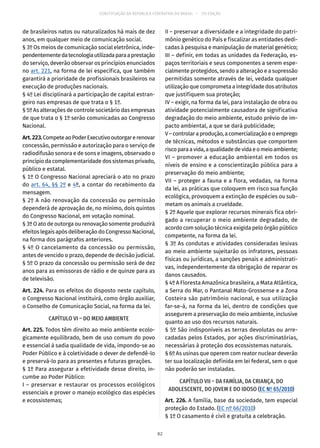 CONSTITUIÇÃO DA REPÚBLICA FEDERATIVA DO BRASIL – 51ª EDIÇÃO
de brasileiros natos ou naturalizados há mais de dez
anos, em qualquer meio de comunicação social.
§ 3º Os meios de comunicação social eletrônica, inde-
pendentementedatecnologiautilizadaparaaprestação
do serviço, deverão observar os princípios enunciados
no art. 221, na forma de lei específica, que também
garantirá a prioridade de profissionais brasileiros na
execução de produções nacionais.
§ 4º Lei disciplinará a participação de capital estran-
geiro nas empresas de que trata o § 1º.
§ 5º As alterações de controle societário das empresas
de que trata o § 1º serão comunicadas ao Congresso
Nacional.
Art.223.CompeteaoPoderExecutivooutorgarerenovar
concessão, permissão e autorização para o serviço de
radiodifusão sonora e de sons e imagens, observado o
princípio da complementaridade dos sistemas privado,
público e estatal.
§ 1º O Congresso Nacional apreciará o ato no prazo
do art. 64, §§ 2º e 4º, a contar do recebimento da
mensagem.
§ 2º A não renovação da concessão ou permissão
dependerá de aprovação de, no mínimo, dois quintos
do Congresso Nacional, em votação nominal.
§ 3º O ato de outorga ou renovação somente produzirá
efeitos legais após deliberação do Congresso Nacional,
na forma dos parágrafos anteriores.
§ 4º O cancelamento da concessão ou permissão,
antes de vencido o prazo, depende de decisão judicial.
§ 5º O prazo da concessão ou permissão será de dez
anos para as emissoras de rádio e de quinze para as
de televisão.
Art. 224. Para os efeitos do disposto neste capítulo,
o Congresso Nacional instituirá, como órgão auxiliar,
o Conselho de Comunicação Social, na forma da lei.
CAPÍTULO VI – DO MEIO AMBIENTE
Art. 225. Todos têm direito ao meio ambiente ecolo-
gicamente equilibrado, bem de uso comum do povo
e essencial à sadia qualidade de vida, impondo-se ao
Poder Público e à coletividade o dever de defendê-lo
e preservá-lo para as presentes e futuras gerações.
§ 1º Para assegurar a efetividade desse direito, in-
cumbe ao Poder Público:
I – preservar e restaurar os processos ecológicos
essenciais e prover o manejo ecológico das espécies
e ecossistemas;
II – preservar a diversidade e a integridade do patri-
mônio genético do País e fiscalizar as entidades dedi-
cadas à pesquisa e manipulação de material genético;
III – definir, em todas as unidades da Federação, es-
paços territoriais e seus componentes a serem espe-
cialmente protegidos, sendo a alteração e a supressão
permitidas somente através de lei, vedada qualquer
utilização que comprometa a integridade dos atributos
que justifiquem sua proteção;
IV – exigir, na forma da lei, para instalação de obra ou
atividade potencialmente causadora de significativa
degradação do meio ambiente, estudo prévio de im-
pacto ambiental, a que se dará publicidade;
V–controlaraprodução,acomercializaçãoeoemprego
de técnicas, métodos e substâncias que comportem
riscoparaavida,aqualidadedevidaeomeioambiente;
VI – promover a educação ambiental em todos os
níveis de ensino e a conscientização pública para a
preservação do meio ambiente;
VII – proteger a fauna e a flora, vedadas, na forma
da lei, as práticas que coloquem em risco sua função
ecológica, provoquem a extinção de espécies ou sub-
metam os animais a crueldade.
§ 2º Aquele que explorar recursos minerais fica obri-
gado a recuperar o meio ambiente degradado, de
acordo com solução técnica exigida pelo órgão público
competente, na forma da lei.
§ 3º As condutas e atividades consideradas lesivas
ao meio ambiente sujeitarão os infratores, pessoas
físicas ou jurídicas, a sanções penais e administrati-
vas, independentemente da obrigação de reparar os
danos causados.
§ 4º A Floresta Amazônica brasileira, a Mata Atlântica,
a Serra do Mar, o Pantanal Mato-Grossense e a Zona
Costeira são patrimônio nacional, e sua utilização
far-se-á, na forma da lei, dentro de condições que
assegurem a preservação do meio ambiente, inclusive
quanto ao uso dos recursos naturais.
§ 5º São indisponíveis as terras devolutas ou arre-
cadadas pelos Estados, por ações discriminatórias,
necessárias à proteção dos ecossistemas naturais.
§ 6º As usinas que operem com reator nuclear deverão
ter sua localização definida em lei federal, sem o que
não poderão ser instaladas.
CAPÍTULO VII – DA FAMÍLIA, DA CRIANÇA, DO
ADOLESCENTE, DO JOVEM E DO IDOSO (EC Nº 65/2010)
Art. 226. A família, base da sociedade, tem especial
proteção do Estado. (EC nº 66/2010)
§ 1º O casamento é civil e gratuita a celebração.
82
 