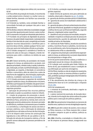 CONSTITUIÇÃO DA REPÚBLICA FEDERATIVA DO BRASIL – 51ª EDIÇÃO
§ 2º O casamento religioso tem efeito civil, nos termos
da lei.
§ 3º Para efeito da proteção do Estado, é reconhecida
a união estável entre o homem e a mulher como en-
tidade familiar, devendo a lei facilitar sua conversão
em casamento.
§ 4º Entende-se, também, como entidade familiar a
comunidade formada por qualquer dos pais e seus
descendentes.
§ 5ºOsdireitosedeveresreferentesàsociedadeconjugal
são exercidos igualmente pelo homem e pela mulher.
§ 6ºOcasamentocivilpodeserdissolvidopelodivórcio.
§ 7º Fundado nos princípios da dignidade da pessoa
humana e da paternidade responsável, o planejamento
familiar é livre decisão do casal, competindo ao Estado
propiciar recursos educacionais e científicos para o
exercício desse direito, vedada qualquer forma coer-
citiva por parte de instituições oficiais ou privadas.
§ 8º O Estado assegurará a assistência à família na
pessoa de cada um dos que a integram, criando me-
canismos para coibir a violência no âmbito de suas
relações.
Art. 227. É dever da família, da sociedade e do Estado
assegurar à criança, ao adolescente e ao jovem, com
absolutaprioridade,odireitoàvida,àsaúde,àalimenta-
ção,àeducação,aolazer,àprofissionalização,àcultura,
à dignidade, ao respeito, à liberdade e à convivência
familiar e comunitária, além de colocá-los a salvo de
toda forma de negligência, discriminação, exploração,
violência, crueldade e opressão. (EC nº 65/2010)
§ 1º O Estado promoverá programas de assistência
integral à saúde da criança, do adolescente e do jovem,
admitida a participação de entidades não governamen-
tais, mediante políticas específicas e obedecendo aos
seguintes preceitos:
I – aplicação de percentual dos recursos públicos
destinados à saúde na assistência materno-infantil;
II – criação de programas de prevenção e atendi-
mento especializado para as pessoas portadoras de
deficiência física, sensorial ou mental, bem como de
integração social do adolescente e do jovem portador
de deficiência, mediante o treinamento para o trabalho
e a convivência, e a facilitação do acesso aos bens e
serviços coletivos, com a eliminação de obstáculos
arquitetônicos e de todas as formas de discriminação.
§ 2º A lei disporá sobre normas de construção dos
logradouros e dos edifícios de uso público e de fa-
bricação de veículos de transporte coletivo, a fim de
garantir acesso adequado às pessoas portadoras de
deficiência.
§ 3º O direito a proteção especial abrangerá os se-
guintes aspectos:
I – idade mínima de quatorze anos para admissão ao
trabalho, observado o disposto no art. 7º, XXXIII;
II – garantia de direitos previdenciários e trabalhistas;
III – garantia de acesso do trabalhador adolescente e
jovem à escola;
IV–garantiadeplenoeformalconhecimentodaatribui-
ção de ato infracional, igualdade na relação processual
e defesa técnica por profissional habilitado, segundo
dispuser a legislação tutelar específica;
V – obediência aos princípios de brevidade, excepcio-
nalidade e respeito à condição peculiar de pessoa em
desenvolvimento, quando da aplicação de qualquer
medida privativa da liberdade;
VI – estímulo do Poder Público, através de assistência
jurídica, incentivos fiscais e subsídios, nos termos da
lei, ao acolhimento, sob a forma de guarda, de criança
ou adolescente órfão ou abandonado;
VII – programas de prevenção e atendimento especiali-
zado à criança, ao adolescente e ao jovem dependente
de entorpecentes e drogas afins.
§ 4º A lei punirá severamente o abuso, a violência e a
exploração sexual da criança e do adolescente.
§ 5º A adoção será assistida pelo Poder Público, na
forma da lei, que estabelecerá casos e condições de
sua efetivação por parte de estrangeiros.
§ 6º Os filhos, havidos ou não da relação do casamento,
ou por adoção, terão os mesmos direitos e qualifica-
ções,proibidasquaisquerdesignaçõesdiscriminatórias
relativas à filiação.
§ 7º No atendimento dos direitos da criança e do
adolescente levar-se-á em consideração o disposto
no art. 204.
§ 8º A lei estabelecerá:
I – o estatuto da juventude, destinado a regular os
direitos dos jovens;
II – o plano nacional de juventude, de duração dece-
nal, visando à articulação das várias esferas do poder
público para a execução de políticas públicas.
Art. 228. São penalmente inimputáveis os menores de
dezoito anos, sujeitos às normas da legislação especial.
Art. 229. Os pais têm o dever de assistir, criar e educar
os filhos menores, e os filhos maiores têm o dever
de ajudar e amparar os pais na velhice, carência ou
enfermidade.
Art. 230. A família, a sociedade e o Estado têm o de-
ver de amparar as pessoas idosas, assegurando sua
83
 
