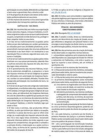 CONSTITUIÇÃO DA REPÚBLICA FEDERATIVA DO BRASIL – 51ª EDIÇÃO
participaçãonacomunidade,defendendosuadignidade
e bem-estar e garantindo-lhes o direito à vida.
§ 1º Os programas de amparo aos idosos serão execu-
tados preferencialmente em seus lares.
§ 2º Aos maiores de sessenta e cinco anos é garantida
a gratuidade dos transportes coletivos urbanos.
CAPÍTULO VIII – DOS ÍNDIOS
Art. 231. São reconhecidos aos índios sua organização
social, costumes, línguas, crenças e tradições, e os di-
reitos originários sobre as terras que tradicionalmente
ocupam, competindo à União demarcá-las, proteger e
fazer respeitar todos os seus bens.
§ 1º São terras tradicionalmente ocupadas pelos
índios as por eles habitadas em caráter permanente,
as utilizadas para suas atividades produtivas, as im-
prescindíveis à preservação dos recursos ambientais
necessários a seu bem-estar e as necessárias a sua
reprodução física e cultural, segundo seus usos, cos-
tumes e tradições.
§ 2º As terras tradicionalmente ocupadas pelos índios
destinam-se a sua posse permanente, cabendo-lhes
o usufruto exclusivo das riquezas do solo, dos rios e
dos lagos nelas existentes.
§ 3º O aproveitamento dos recursos hídricos, incluí-
dos os potenciais energéticos, a pesquisa e a lavra
das riquezas minerais em terras indígenas só podem
ser efetivados com autorização do Congresso Nacio-
nal, ouvidas as comunidades afetadas, ficando-lhes
assegurada participação nos resultados da lavra, na
forma da lei.
§ 4º As terras de que trata este artigo são inalienáveis
e indisponíveis, e os direitos sobre elas, imprescritíveis.
§ 5º É vedada a remoção dos grupos indígenas de suas
terras, salvo, ad referendum do Congresso Nacional,
em caso de catástrofe ou epidemia que ponha em risco
sua população, ou no interesse da soberania do País,
após deliberação do Congresso Nacional, garantido,
em qualquer hipótese, o retorno imediato logo que
cesse o risco.
§ 6º São nulos e extintos, não produzindo efeitos
jurídicos, os atos que tenham por objeto a ocupação,
o domínio e a posse das terras a que se refere este
artigo, ou a exploração das riquezas naturais do solo,
dos rios e dos lagos nelas existentes, ressalvado
relevante interesse público da União, segundo o que
dispuser lei complementar, não gerando a nulidade e
a extinção direito a indenização ou a ações contra a
União, salvo, na forma da lei, quanto às benfeitorias
derivadas da ocupação de boa-fé.
§ 7º Não se aplica às terras indígenas o disposto no
art. 174, §§ 3º e 4º.
Art. 232. Os índios, suas comunidades e organizações
são partes legítimas para ingressar em juízo em defesa
de seus direitos e interesses, intervindo o Ministério
Público em todos os atos do processo.
TÍTULO IX – DAS DISPOSIÇÕES
CONSTITUCIONAIS GERAIS
Art. 233. (Revogado.) (EC nº 28/2000)
Art. 234. É vedado à União, direta ou indiretamente,
assumir, em decorrência da criação de Estado, encar-
gos referentes a despesas com pessoal inativo e com
encargos e amortizações da dívida interna ou externa
da administração pública, inclusive da indireta.
Art. 235. Nos dez primeiros anos da criação de Estado,
serão observadas as seguintes normas básicas:
I – a Assembleia Legislativa será composta de dezes-
sete Deputados se a população do Estado for inferior
a seiscentos mil habitantes, e de vinte e quatro, se
igual ou superior a esse número, até um milhão e
quinhentos mil;
II – o Governo terá no máximo dez Secretarias;
III – o Tribunal de Contas terá três membros, nomeados,
pelo Governador eleito, dentre brasileiros de compro-
vada idoneidade e notório saber;
IV – o Tribunal de Justiça terá sete Desembargadores;
V – os primeiros Desembargadores serão nomeados
pelo Governador eleito, escolhidos da seguinte forma:
	 a)	 cinco dentre os magistrados com mais de trinta
e cinco anos de idade, em exercício na área do
novo Estado ou do Estado originário;
	 b)	 dois dentre promotores, nas mesmas condições,
e advogados de comprovada idoneidade e saber
jurídico, com dez anos, no mínimo, de exercício
profissional, obedecido o procedimento fixado
na Constituição;
VI–nocasodeEstadoprovenientedeTerritórioFederal,
os cinco primeiros Desembargadores poderão ser
escolhidos dentre juízes de direito de qualquer parte
do País;
VII – em cada Comarca, o primeiro Juiz de Direito, o
primeiro Promotor de Justiça e o primeiro Defensor
Público serão nomeados pelo Governador eleito após
concurso público de provas e títulos;
VIII – até a promulgação da Constituição Estadual,
responderão pela Procuradoria-Geral, pela Advocacia-
-Geral e pela Defensoria-Geral do Estado advogados
de notório saber, com trinta e cinco anos de idade, no
84
 