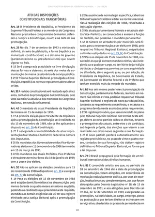 CONSTITUIÇÃO DA REPÚBLICA FEDERATIVA DO BRASIL – 51ª EDIÇÃO
ATO DAS DISPOSIÇÕES
CONSTITUCIONAIS TRANSITÓRIAS
Art. 1º O Presidente da República, o Presidente do
Supremo Tribunal Federal e os membros do Congresso
Nacional prestarão o compromisso de manter, defen-
der e cumprir a Constituição, no ato e na data de sua
promulgação.
Art. 2º No dia 7 de setembro de 1993 o eleitorado
definirá, através de plebiscito, a forma (república ou
monarquia constitucional) e o sistema de governo
(parlamentarismo ou presidencialismo) que devem
vigorar no País.
§ 1º Será assegurada gratuidade na livre divulgação
dessas formas e sistemas, através dos meios de co-
municação de massa cessionários de serviço público.
§ 2º O Tribunal Superior Eleitoral, promulgada a Cons-
tituição, expedirá as normas regulamentadoras deste
artigo.
Art.3ºArevisãoconstitucionalserárealizadaapóscinco
anos, contados da promulgação da Constituição, pelo
voto da maioria absoluta dos membros do Congresso
Nacional, em sessão unicameral.
Art. 4º O mandato do atual Presidente da República
terminará em 15 de março de 1990.
§ 1º A primeira eleição para Presidente da República
após a promulgação da Constituição será realizada no
dia 15 de novembro de 1989, não se lhe aplicando o
disposto no art. 16 da Constituição.
§ 2º É assegurada a irredutibilidade da atual repre-
sentação dos Estados e do Distrito Federal na Câmara
dos Deputados.
§ 3º Os mandatos dos Governadores e dos Vice-Gover-
nadoreseleitosem15denovembrode1986terminarão
em 15 de março de 1991.
§ 4º Os mandatos dos atuais Prefeitos, Vice-Prefeitos
e Vereadores terminarão no dia 1º de janeiro de 1989,
com a posse dos eleitos.
Art. 5º Não se aplicam às eleições previstas para 15
de novembro de 1988 o disposto no art. 16 e as regras
do art. 77 da Constituição.
§ 1º Para as eleições de 15 de novembro de 1988
será exigido domicílio eleitoral na circunscrição pelo
menos durante os quatro meses anteriores ao pleito,
podendo os candidatos que preencham este requisito,
atendidas as demais exigências da lei, ter seu registro
efetivado pela Justiça Eleitoral após a promulgação
da Constituição.
§ 2º Na ausência de norma legal específica, caberá ao
Tribunal Superior Eleitoral editar as normas necessá-
rias à realização das eleições de 1988, respeitada a
legislação vigente.
§ 3º Os atuais parlamentares federais e estaduais elei-
tos Vice-Prefeitos, se convocados a exercer a função
de Prefeito, não perderão o mandato parlamentar.
§ 4º O número de vereadores por município será fi-
xado, para a representação a ser eleita em 1988, pelo
respectivo Tribunal Regional Eleitoral, respeitados
os limites estipulados no art. 29, IV, da Constituição.
§ 5º Para as eleições de 15 de novembro de 1988, res-
salvados os que já exercem mandato eletivo, são inele-
gíveis para qualquer cargo, no território de jurisdição
do titular, o cônjuge e os parentes por consanguinidade
ou afinidade, até o segundo grau, ou por adoção, do
Presidente da República, do Governador de Estado,
do Governador do Distrito Federal e do Prefeito que
tenham exercido mais da metade do mandato.
Art. 6º Nos seis meses posteriores à promulgação da
Constituição, parlamentares federais, reunidos em nú-
mero não inferior a trinta, poderão requerer ao Tribunal
Superior Eleitoral o registro de novo partido político,
juntando ao requerimento o manifesto, o estatuto e o
programa devidamente assinados pelos requerentes.
§ 1º O registro provisório, que será concedido de plano
pelo Tribunal Superior Eleitoral, nos termos deste arti-
go, defere ao novo partido todos os direitos, deveres
e prerrogativas dos atuais, entre eles o de participar,
sob legenda própria, das eleições que vierem a ser
realizadas nos doze meses seguintes a sua formação.
§ 2º O novo partido perderá automaticamente seu
registro provisório se, no prazo de vinte e quatro me-
ses, contados de sua formação, não obtiver registro
definitivo no Tribunal Superior Eleitoral, na forma que
a lei dispuser.
Art. 7º O Brasil propugnará pela formação de um tri-
bunal internacional dos direitos humanos.
Art. 8º É concedida anistia aos que, no período de
18 de setembro de 1946 até a data da promulgação
da Constituição, foram atingidos, em decorrência de
motivação exclusivamente política, por atos de exce-
ção, institucionais ou complementares, aos que foram
abrangidos pelo Decreto Legislativo no
18, de 15 de
dezembro de 1961, e aos atingidos pelo Decreto-Lei
nº 864, de 12 de setembro de 1969, asseguradas as
promoções, na inatividade, ao cargo, emprego, posto
ou graduação a que teriam direito se estivessem em
serviçoativo,obedecidososprazosdepermanênciaem
89
 