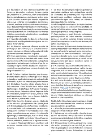 CONSTITUIÇÃO DA REPÚBLICA FEDERATIVA DO BRASIL – 51ª EDIÇÃO
§ 1º No prazo de um ano, a Comissão submeterá ao
Congresso Nacional os resultados de seus estudos
para,nostermosdaConstituição,seremapreciadosnos
doze meses subsequentes, extinguindo-se logo após.
§ 2º Os Estados e os Municípios deverão, no prazo de
três anos, a contar da promulgação da Constituição,
promover, mediante acordo ou arbitramento, a demar-
cação de suas linhas divisórias atualmente litigiosas,
podendo para isso fazer alterações e compensações
de área que atendam aos acidentes naturais, critérios
históricos,conveniênciasadministrativasecomodidade
das populações limítrofes.
§ 3º Havendo solicitação dos Estados e Municípios
interessados, a União poderá encarregar-se dos tra-
balhos demarcatórios.
§ 4º Se, decorrido o prazo de três anos, a contar da
promulgação da Constituição, os trabalhos demar-
catórios não tiverem sido concluídos, caberá à União
determinar os limites das áreas litigiosas.
§ 5º Ficam reconhecidos e homologados os atuais li-
mites do Estado do Acre com os Estados do Amazonas
e de Rondônia, conforme levantamentos cartográficos
e geodésicos realizados pela Comissão Tripartite in-
tegrada por representantes dos Estados e dos servi-
ços técnico-especializados do Instituto Brasileiro de
Geografia e Estatística.
Art. 13. É criado o Estado do Tocantins, pelo desmem-
bramento da área descrita neste artigo, dando-se sua
instalação no quadragésimo sexto dia após a eleição
previstano§ 3º,masnãoantesde1ºdejaneirode1989.
§ 1º O Estado do Tocantins integra a Região Norte e
limita-se com o Estado de Goiás pelas divisas norte
dos Municípios de São Miguel do Araguaia, Porangatu,
Formoso, Minaçu, Cavalcante, Monte Alegre de Goiás
e Campos Belos, conservando a leste, norte e oeste
as divisas atuais de Goiás com os Estados da Bahia,
Piauí, Maranhão, Pará e Mato Grosso.
§ 2º O Poder Executivo designará uma das cidades do
Estado para sua Capital provisória até a aprovação da
sededefinitivadogovernopelaAssembleiaConstituinte.
§ 3º O Governador, o Vice-Governador, os Senadores,
os Deputados Federais e os Deputados Estaduais serão
eleitos,emumúnicoturno,atésetentaecincodiasapós
a promulgação da Constituição, mas não antes de 15
de novembro de 1988, a critério do Tribunal Superior
Eleitoral,obedecidas,entreoutras,asseguintesnormas:
I – o prazo de filiação partidária dos candidatos será
encerrado setenta e cinco dias antes da data das
eleições;
II – as datas das convenções regionais partidárias
destinadas a deliberar sobre coligações e escolha
de candidatos, de apresentação de requerimento
de registro dos candidatos escolhidos e dos demais
procedimentos legais serão fixadas, em calendário
especial, pela Justiça Eleitoral;
III – são inelegíveis os ocupantes de cargos estaduais
ou municipais que não se tenham deles afastado, em
caráter definitivo, setenta e cinco dias antes da data
das eleições previstas neste parágrafo;
IV – ficam mantidos os atuais diretórios regionais dos
partidos políticos do Estado de Goiás, cabendo às
comissões executivas nacionais designar comissões
provisórias no Estado do Tocantins, nos termos e para
os fins previstos na lei.
§ 4º Os mandatos do Governador, do Vice-Governador,
dos Deputados Federais e Estaduais eleitos na forma
do parágrafo anterior extinguir-se-ão concomitan-
temente aos das demais unidades da Federação; o
mandato do Senador eleito menos votado extinguir-
-se-á nessa mesma oportunidade, e os dos outros
dois, juntamente com os dos Senadores eleitos em
1986 nos demais Estados.
§ 5º A Assembleia Estadual Constituinte será insta-
lada no quadragésimo sexto dia da eleição de seus
integrantes, mas não antes de 1º de janeiro de 1989,
sob a presidência do Presidente do Tribunal Regional
Eleitoral do Estado de Goiás, e dará posse, na mesma
data, ao Governador e ao Vice-Governador eleitos.
§ 6º Aplicam-se à criação e instalação do Estado do
Tocantins, no que couber, as normas legais disciplina-
doras da divisão do Estado de Mato Grosso, observado
o disposto no art. 234 da Constituição.
§ 7º Fica o Estado de Goiás liberado dos débitos e en-
cargos decorrentes de empreendimentos no território
do novo Estado, e autorizada a União, a seu critério, a
assumir os referidos débitos.
Art. 14. Os Territórios Federais de Roraima e do Amapá
são transformados em Estados Federados, mantidos
seus atuais limites geográficos.
§ 1º A instalação dos Estados dar-se-á com a posse
dos governadores eleitos em 1990.
§ 2º Aplicam-se à transformação e instalação dos
Estados de Roraima e Amapá as normas e critérios
seguidos na criação do Estado de Rondônia, respeitado
o disposto na Constituição e neste Ato.
§ 3º O Presidente da República, até quarenta e cinco
dias após a promulgação da Constituição, encami-
nhará à apreciação do Senado Federal os nomes dos
governadores dos Estados de Roraima e do Amapá
91
 