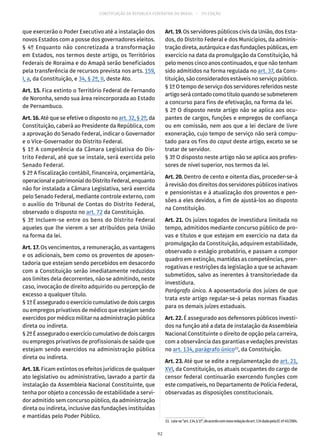 CONSTITUIÇÃO DA REPÚBLICA FEDERATIVA DO BRASIL – 51ª EDIÇÃO
que exercerão o Poder Executivo até a instalação dos
novos Estados com a posse dos governadores eleitos.
§ 4º Enquanto não concretizada a transformação
em Estados, nos termos deste artigo, os Territórios
Federais de Roraima e do Amapá serão beneficiados
pela transferência de recursos prevista nos arts. 159,
I, a, da Constituição, e 34, § 2º, II, deste Ato.
Art. 15. Fica extinto o Território Federal de Fernando
de Noronha, sendo sua área reincorporada ao Estado
de Pernambuco.
Art. 16. Até que se efetive o disposto no art. 32, § 2º, da
Constituição, caberá ao Presidente da República, com
a aprovação do Senado Federal, indicar o Governador
e o Vice-Governador do Distrito Federal.
§ 1º A competência da Câmara Legislativa do Dis-
trito Federal, até que se instale, será exercida pelo
Senado Federal.
§ 2º A fiscalização contábil, financeira, orçamentária,
operacionalepatrimonialdoDistritoFederal,enquanto
não for instalada a Câmara Legislativa, será exercida
pelo Senado Federal, mediante controle externo, com
o auxílio do Tribunal de Contas do Distrito Federal,
observado o disposto no art. 72 da Constituição.
§ 3º Incluem-se entre os bens do Distrito Federal
aqueles que lhe vierem a ser atribuídos pela União
na forma da lei.
Art. 17. Os vencimentos, a remuneração, as vantagens
e os adicionais, bem como os proventos de aposen-
tadoria que estejam sendo percebidos em desacordo
com a Constituição serão imediatamente reduzidos
aos limites dela decorrentes, não se admitindo, neste
caso, invocação de direito adquirido ou percepção de
excesso a qualquer título.
§ 1ºÉasseguradooexercíciocumulativodedois cargos
ou empregos privativos de médico que estejam sendo
exercidos por médico militar na administração pública
direta ou indireta.
§ 2ºÉasseguradooexercíciocumulativodedois cargos
ou empregos privativos de profissionais de saúde que
estejam sendo exercidos na administração pública
direta ou indireta.
Art. 18. Ficam extintos os efeitos jurídicos de qualquer
ato legislativo ou administrativo, lavrado a partir da
instalação da Assembleia Nacional Constituinte, que
tenha por objeto a concessão de estabilidade a servi-
dor admitido sem concurso público, da administração
direta ou indireta, inclusive das fundações instituídas
e mantidas pelo Poder Público.
Art. 19. Os servidores públicos civis da União, dos Esta-
dos, do Distrito Federal e dos Municípios, da adminis-
tração direta, autárquica e das fundações públicas, em
exercício na data da promulgação da Constituição, há
pelo menos cinco anos continuados, e que não tenham
sido admitidos na forma regulada no art. 37, da Cons-
tituição, são considerados estáveis no serviço público.
§ 1º O tempo de serviço dos servidores referidos neste
artigoserácontadocomotítuloquandosesubmeterem
a concurso para fins de efetivação, na forma da lei.
§ 2º O disposto neste artigo não se aplica aos ocu-
pantes de cargos, funções e empregos de confiança
ou em comissão, nem aos que a lei declare de livre
exoneração, cujo tempo de serviço não será compu-
tado para os fins do caput deste artigo, exceto se se
tratar de servidor.
§ 3º O disposto neste artigo não se aplica aos profes-
sores de nível superior, nos termos da lei.
Art. 20. Dentro de cento e oitenta dias, proceder-se-á
à revisão dos direitos dos servidores públicos inativos
e pensionistas e à atualização dos proventos e pen-
sões a eles devidos, a fim de ajustá-los ao disposto
na Constituição.
Art. 21. Os juízes togados de investidura limitada no
tempo, admitidos mediante concurso público de pro-
vas e títulos e que estejam em exercício na data da
promulgação da Constituição, adquirem estabilidade,
observado o estágio probatório, e passam a compor
quadro em extinção, mantidas as competências, prer-
rogativas e restrições da legislação a que se achavam
submetidos, salvo as inerentes à transitoriedade da
investidura.
Parágrafo único. A aposentadoria dos juízes de que
trata este artigo regular-se-á pelas normas fixadas
para os demais juízes estaduais.
Art. 22. É assegurado aos defensores públicos investi-
dos na função até a data de instalação da Assembleia
Nacional Constituinte o direito de opção pela carreira,
com a observância das garantias e vedações previstas
no art. 134, parágrafo único33
, da Constituição.
Art. 23. Até que se edite a regulamentação do art. 21,
XVI, da Constituição, os atuais ocupantes do cargo de
censor federal continuarão exercendo funções com
este compatíveis, no Departamento de Polícia Federal,
observadas as disposições constitucionais.
33.  Leia-se“art. 134,§ 1º”,deacordocomnovaredaçãodoart. 134dadapelaECnº 45/2004.
92
 