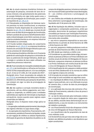CONSTITUIÇÃO DA REPÚBLICA FEDERATIVA DO BRASIL – 51ª EDIÇÃO
Art. 44. As atuais empresas brasileiras titulares de
autorização de pesquisa, concessão de lavra de re-
cursos minerais e de aproveitamento dos potenciais
de energia hidráulica em vigor terão quatro anos, a
partir da promulgação da Constituição, para cumprir
os requisitos do art. 176, § 1º.
§ 1º Ressalvadas as disposições de interesse nacio-
nal previstas no texto constitucional, as empresas
brasileiras ficarão dispensadas do cumprimento do
disposto no art. 176, § 1º, desde que, no prazo de até
quatro anos da data da promulgação da Constituição,
tenham o produto de sua lavra e beneficiamento desti-
nado a industrialização no território nacional, em seus
próprios estabelecimentos ou em empresa industrial
controladora ou controlada.
§ 2º Ficarão também dispensadas do cumprimento
do disposto no art. 176, § 1º, as empresas brasileiras
titulares de concessão de energia hidráulica para uso
em seu processo de industrialização.
§ 3º As empresas brasileiras referidas no § 1º somente
poderão ter autorizações de pesquisa e concessões de
lavra ou potenciais de energia hidráulica, desde que
a energia e o produto da lavra sejam utilizados nos
respectivos processos industriais.
Art.45.Ficamexcluídasdomonopólioestabelecidopelo
art. 177, II, da Constituição as refinarias em funciona-
mento no País amparadas pelo art. 43 e nas condições
do art. 45 da Lei nº 2.004, de 3 de outubro de 195341
.
Parágrafo único. Ficam ressalvados da vedação do
art. 177,§ 1º,oscontratos deriscofeitos comaPetróleo
Brasileiro S.A. (Petrobrás), para pesquisa de petróleo,
que estejam em vigor na data da promulgação da
Constituição.
Art. 46. São sujeitos à correção monetária desde o
vencimento, até seu efetivo pagamento, sem inter-
rupção ou suspensão, os créditos junto a entidades
submetidas aos regimes de intervenção ou liquidação
extrajudicial, mesmo quando esses regimes sejam
convertidos em falência.
Parágrafo único. O disposto neste artigo aplica-se
também:
I–àsoperaçõesrealizadasposteriormenteàdecretação
dos regimes referidos no caput deste artigo;
II – às operações de empréstimo, financiamento, refi-
nanciamento, assistência financeira de liquidez, cessão
ou sub-rogação de créditos ou cédulas hipotecárias,
efetivação de garantia de depósitos do público ou de
41.  Revogada pela Lei nº 9.478/1997.
compra de obrigações passivas, inclusive as realizadas
comrecursosdefundosquetenhamessasdestinações;
III – aos créditos anteriores à promulgação da
Constituição;
IV – aos créditos das entidades da administração pú-
blica anteriores à promulgação da Constituição, não
liquidados até 1º de janeiro de 1988.
Art. 47. Na liquidação dos débitos, inclusive suas re-
negociações e composições posteriores, ainda que
ajuizados, decorrentes de quaisquer empréstimos
concedidos por bancos e por instituições financeiras,
não existirá correção monetária desde que o emprés-
timo tenha sido concedido:
I – aos micro e pequenos empresários ou seus esta-
belecimentos no período de 28 de fevereiro de 1986
a 28 de fevereiro de 1987;
II – aos mini, pequenos e médios produtores rurais no
período de 28 de fevereiro de 1986 a 31 de dezembro
de 1987, desde que relativos a crédito rural.
§ 1º Consideram-se, para efeito deste artigo, microem-
presas as pessoas jurídicas e as firmas individuais com
receitas anuais de até dez mil Obrigações do Tesouro
Nacional, e pequenas empresas as pessoas jurídicas
e as firmas individuais com receita anual de até vinte
e cinco mil Obrigações do Tesouro Nacional.
§ 2º A classificação de mini, pequeno e médio produtor
rural será feita obedecendo-se às normas de crédito
rural vigentes à época do contrato.
§ 3º A isenção da correção monetária a que se refere
este artigo só será concedida nos seguintes casos:
I – se a liquidação do débito inicial, acrescido de juros
legais e taxas judiciais, vier a ser efetivada no prazo
de noventa dias, a contar da data da promulgação
da Constituição;
II – se a aplicação dos recursos não contrariar a fina-
lidade do financiamento, cabendo o ônus da prova à
instituição credora;
III – se não for demonstrado pela instituição credora
que o mutuário dispõe de meios para o pagamento
de seu débito, excluído desta demonstração seu es-
tabelecimento, a casa de moradia e os instrumentos
de trabalho e produção;
IV – se o financiamento inicial não ultrapassar o limite
de cinco mil Obrigações do Tesouro Nacional;
V – se o beneficiário não for proprietário de mais de
cinco módulos rurais.
§ 4º Os benefícios de que trata este artigo não se es-
tendem aos débitos já quitados e aos devedores que
sejam constituintes.
97
 