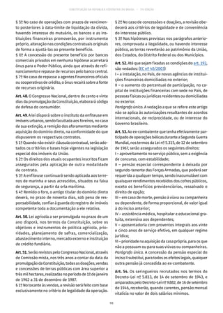 CONSTITUIÇÃO DA REPÚBLICA FEDERATIVA DO BRASIL – 51ª EDIÇÃO
§ 5º No caso de operações com prazos de vencimen-
to posteriores à data-limite de liquidação da dívida,
havendo interesse do mutuário, os bancos e as ins-
tituições financeiras promoverão, por instrumento
próprio, alteração nas condições contratuais originais
de forma a ajustá-las ao presente benefício.
§ 6º A concessão do presente benefício por bancos
comerciais privados em nenhuma hipótese acarretará
ônus para o Poder Público, ainda que através de refi-
nanciamento e repasse de recursos pelo banco central.
§ 7º No caso de repasse a agentes financeiros oficiais
ou cooperativas de crédito, o ônus recairá sobre a fonte
de recursos originária.
Art. 48. O Congresso Nacional, dentro de cento e vinte
dias da promulgação da Constituição, elaborará código
de defesa do consumidor.
Art. 49. A lei disporá sobre o instituto da enfiteuse em
imóveis urbanos, sendo facultada aos foreiros, no caso
de sua extinção, a remição dos aforamentos mediante
aquisição do domínio direto, na conformidade do que
dispuserem os respectivos contratos.
§ 1º Quando não existir cláusula contratual, serão ado-
tados os critérios e bases hoje vigentes na legislação
especial dos imóveis da União.
§ 2º Os direitos dos atuais ocupantes inscritos ficam
assegurados pela aplicação de outra modalidade
de contrato.
§ 3º A enfiteuse continuará sendo aplicada aos terre-
nos de marinha e seus acrescidos, situados na faixa
de segurança, a partir da orla marítima.
§ 4º Remido o foro, o antigo titular do domínio direto
deverá, no prazo de noventa dias, sob pena de res-
ponsabilidade, confiar à guarda do registro de imóveis
competente toda a documentação a ele relativa.
Art. 50. Lei agrícola a ser promulgada no prazo de um
ano disporá, nos termos da Constituição, sobre os
objetivos e instrumentos de política agrícola, prio-
ridades, planejamento de safras, comercialização,
abastecimento interno, mercado externo e instituição
de crédito fundiário.
Art.51.Serão revistos pelo Congresso Nacional, através
de Comissão mista, nos três anos a contar da data da
promulgaçãodaConstituição,todasasdoações,vendas
e concessões de terras públicas com área superior a
trêsmilhectares,realizadasnoperíodode1ºdejaneiro
de 1962 a 31 de dezembro de 1987.
§ 1ºNotocanteàsvendas,arevisãoseráfeitocombase
exclusivamente no critério de legalidade da operação.
§ 2º No caso de concessões e doações, a revisão obe-
decerá aos critérios de legalidade e de conveniência
do interesse público.
§ 3º Nas hipóteses previstas nos parágrafos anterio-
res, comprovada a ilegalidade, ou havendo interesse
público, as terras reverterão ao patrimônio da União,
dos Estados, do Distrito Federal ou dos Municípios.
Art. 52. Até que sejam fixadas as condições do art. 192,
são vedados: (EC nº 40/2003)
I – a instalação, no País, de novas agências de institui-
ções financeiras domiciliadas no exterior;
II – o aumento do percentual de participação, no ca-
pital de instituições financeiras com sede no País, de
pessoas físicas ou jurídicas residentes ou domiciliadas
no exterior.
Parágrafo único. A vedação a que se refere este artigo
não se aplica às autorizações resultantes de acordos
internacionais, de reciprocidade, ou de interesse do
Governo brasileiro.
Art.53.Ao ex-combatente que tenha efetivamente par-
ticipadodeoperaçõesbélicasduranteaSegundaGuerra
Mundial, nos termos da Lei nº 5.315, de 12 de setembro
de 1967, serão assegurados os seguintes direitos:
I – aproveitamento no serviço público, sem a exigência
de concurso, com estabilidade;
II – pensão especial correspondente à deixada por
segundo-tenente das Forças Armadas, que poderá ser
requerida a qualquer tempo, sendo inacumulável com
quaisquer rendimentos recebidos dos cofres públicos,
exceto os benefícios previdenciários, ressalvado o
direito de opção;
III – em caso de morte, pensão à viúva ou companheira
ou dependente, de forma proporcional, de valor igual
à do inciso anterior;
IV – assistência médica, hospitalar e educacional gra-
tuita, extensiva aos dependentes;
V – aposentadoria com proventos integrais aos vinte
e cinco anos de serviço efetivo, em qualquer regime
jurídico;
VI–prioridadenaaquisiçãodacasaprópria,paraosque
não a possuam ou para suas viúvas ou companheiras.
Parágrafo único. A concessão da pensão especial do
inciso II substitui, para todos os efeitos legais, qualquer
outra pensão já concedida ao ex-combatente.
Art. 54. Os seringueiros recrutados nos termos do
Decreto-Lei nº 5.813, de 14 de setembro de 1943, e
amparadospeloDecreto-Leinº9.882,de16desetembro
de 1946, receberão, quando carentes, pensão mensal
vitalícia no valor de dois salários mínimos.
98
 