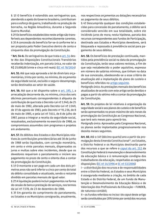 CONSTITUIÇÃO DA REPÚBLICA FEDERATIVA DO BRASIL – 51ª EDIÇÃO
§ 1º O benefício é estendido aos seringueiros que,
atendendo a apelo do Governo brasileiro, contribuíram
para o esforço de guerra, trabalhando na produção de
borracha, na Região Amazônica, durante a Segunda
Guerra Mundial.
§ 2ºOsbenefíciosestabelecidosnesteartigosãotrans-
feríveis aos dependentes reconhecidamente carentes.
§ 3º A concessão do benefício far-se-á conforme lei a
ser proposta pelo Poder Executivo dentro de cento e
cinquenta dias da promulgação da Constituição.
42
Art. 54-A. Os seringueiros de que trata o art. 54 des-
te Ato das Disposições Constitucionais Transitórias
receberão indenização, em parcela única, no valor de
R$ 25.000,00 (vinte e cinco mil reais). (EC nº 78/2014)
Art. 55. Até que seja aprovada a lei de diretrizes orça-
mentárias, trinta por cento, no mínimo, do orçamento
da seguridade social, excluído o seguro-desemprego,
serão destinados ao setor de saúde.
Art. 56. Até que a lei disponha sobre o art. 195, I, a
arrecadação decorrente de, no mínimo, cinco dos seis
décimos percentuais correspondentes à alíquota da
contribuição de que trata o Decreto-Lei nº 1.940, de 25
de maio de 1982, alterada pelo Decreto-Lei nº 2.049,
de 1º de agosto de 1983, pelo Decreto no
91.236, de 8
de maio de 1985, e pela Lei nº 7.611, de 8 de julho de
1987, passa a integrar a receita da seguridade social,
ressalvados, exclusivamente no exercício de 1988, os
compromissos assumidos com programas e projetos
em andamento.
Art. 57. Os débitos dos Estados e dos Municípios rela-
tivos às contribuições previdenciárias até 30 de junho
de 1988 serão liquidados, com correção monetária,
em cento e vinte parcelas mensais, dispensados os
juros e multas sobre eles incidentes, desde que os
devedores requeiram o parcelamento e iniciem seu
pagamento no prazo de cento e oitenta dias a contar
da promulgação da Constituição.
§ 1º O montante a ser pago em cada um dos dois pri-
meiros anos não será inferior a cinco por cento do total
do débito consolidado e atualizado, sendo o restante
dividido em parcelas mensais de igual valor.
§ 2º A liquidação poderá incluir pagamentos na forma
de cessão de bens e prestação de serviços, nos termos
da Lei nº 7.578, de 23 de dezembro de 1986.
§ 3º Em garantia do cumprimento do parcelamento,
os Estados e os Municípios consignarão, anualmente,
42.  Ver art. 2º da EC nº 78/2014.
nos respectivos orçamentos as dotações necessárias
ao pagamento de seus débitos.
§ 4º Descumprida qualquer das condições estabele-
cidas para concessão do parcelamento, o débito será
considerado vencido em sua totalidade, sobre ele
incidindo juros de mora; nesta hipótese, parcela dos
recursos correspondentes aos Fundos de Participação,
destinada aos Estados e Municípios devedores, será
bloqueada e repassada à previdência social para pa-
gamento de seus débitos.
Art. 58. Os benefícios de prestação continuada, man-
tidos pela previdência social na data da promulgação
da Constituição, terão seus valores revistos, a fim de
que seja restabelecido o poder aquisitivo, expresso
em número de salários mínimos, que tinham na data
de sua concessão, obedecendo-se a esse critério de
atualização até a implantação do plano de custeio e
benefícios referidos no artigo seguinte.
Parágrafo único. As prestações mensais dos benefícios
atualizadas de acordo com este artigo serão devidas e
pagas a partir do sétimo mês a contar da promulgação
da Constituição.
Art. 59. Os projetos de lei relativos à organização da
seguridadesocialeaosplanosdecusteioedebenefício
serão apresentados no prazo máximo de seis meses da
promulgação da Constituição ao Congresso Nacional,
que terá seis meses para apreciá-los.
Parágrafo único. Aprovados pelo Congresso Nacional,
os planos serão implantados progressivamente nos
dezoito meses seguintes.
Art. 60. Até o 14º (décimo quarto) ano a partir da pro-
mulgação desta Emenda Constitucional43
, os Estados,
o Distrito Federal e os Municípios destinarão parte
dos recursos a que se refere o caput do art. 212 da
Constituição Federal à manutenção e desenvolvimento
da educação básica e à remuneração condigna dos
trabalhadores da educação, respeitadas as seguintes
disposições: (EC nº 14/1996 e EC nº 53/2006)
I – a distribuição dos recursos e de responsabilidades
entre o Distrito Federal, os Estados e seus Municípios
é assegurada mediante a criação, no âmbito de cada
Estado e do Distrito Federal, de um Fundo de Manu-
tenção e Desenvolvimento da Educação Básica e de
Valorização dos Profissionais da Educação – FUNDEB,
de natureza contábil;
II – os Fundos referidos no inciso I do caput deste artigo
serãoconstituídospor20%(vinteporcento)dosrecursos
43.  EC nº 53/2006.
99
 