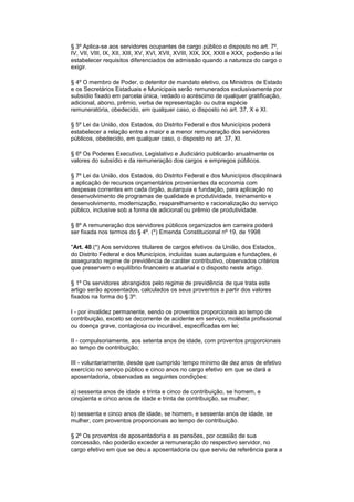 § 3º Aplica-se aos servidores ocupantes de cargo público o disposto no art. 7º,
IV, VII, VIII, IX, XII, XIII, XV, XVI, XVII, XVIII, XIX, XX, XXII e XXX, podendo a lei
estabelecer requisitos diferenciados de admissão quando a natureza do cargo o
exigir.
§ 4º O membro de Poder, o detentor de mandato eletivo, os Ministros de Estado
e os Secretários Estaduais e Municipais serão remunerados exclusivamente por
subsídio fixado em parcela única, vedado o acréscimo de qualquer gratificação,
adicional, abono, prêmio, verba de representação ou outra espécie
remuneratória, obedecido, em qualquer caso, o disposto no art. 37, X e XI.
§ 5º Lei da União, dos Estados, do Distrito Federal e dos Municípios poderá
estabelecer a relação entre a maior e a menor remuneração dos servidores
públicos, obedecido, em qualquer caso, o disposto no art. 37, XI.
§ 6º Os Poderes Executivo, Legislativo e Judiciário publicarão anualmente os
valores do subsídio e da remuneração dos cargos e empregos públicos.
§ 7º Lei da União, dos Estados, do Distrito Federal e dos Municípios disciplinará
a aplicação de recursos orçamentários provenientes da economia com
despesas correntes em cada órgão, autarquia e fundação, para aplicação no
desenvolvimento de programas de qualidade e produtividade, treinamento e
desenvolvimento, modernização, reaparelhamento e racionalização do serviço
público, inclusive sob a forma de adicional ou prêmio de produtividade.
§ 8º A remuneração dos servidores públicos organizados em carreira poderá
ser fixada nos termos do § 4º. (*) Emenda Constitucional nº 19, de 1998
"Art. 40.(*) Aos servidores titulares de cargos efetivos da União, dos Estados,
do Distrito Federal e dos Municípios, incluídas suas autarquias e fundações, é
assegurado regime de previdência de caráter contributivo, observados critérios
que preservem o equilíbrio financeiro e atuarial e o disposto neste artigo.
§ 1º Os servidores abrangidos pelo regime de previdência de que trata este
artigo serão aposentados, calculados os seus proventos a partir dos valores
fixados na forma do § 3º:
I - por invalidez permanente, sendo os proventos proporcionais ao tempo de
contribuição, exceto se decorrente de acidente em serviço, moléstia profissional
ou doença grave, contagiosa ou incurável, especificadas em lei;
II - compulsoriamente, aos setenta anos de idade, com proventos proporcionais
ao tempo de contribuição;
III - voluntariamente, desde que cumprido tempo mínimo de dez anos de efetivo
exercício no serviço público e cinco anos no cargo efetivo em que se dará a
aposentadoria, observadas as seguintes condições:
a) sessenta anos de idade e trinta e cinco de contribuição, se homem, e
cinqüenta e cinco anos de idade e trinta de contribuição, se mulher;
b) sessenta e cinco anos de idade, se homem, e sessenta anos de idade, se
mulher, com proventos proporcionais ao tempo de contribuição.
§ 2º Os proventos de aposentadoria e as pensões, por ocasião de sua
concessão, não poderão exceder a remuneração do respectivo servidor, no
cargo efetivo em que se deu a aposentadoria ou que serviu de referência para a
 