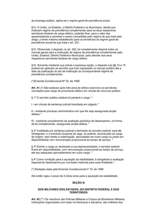 de emprego público, aplica-se o regime geral de previdência social.
§14. A União, os Estados, o Distrito Federal e os Municípios, desde que
instituam regime de previdência complementar para os seus respectivos
servidores titulares de cargo efetivo, poderão fixar, para o valor das
aposentadorias e pensões a serem concedidas pelo regime de que trata este
artigo, o limite máximo estabelecido para os benefícios do regime geral de
previdência social de que trata o art. 201.
§15. Observado o disposto no art. 202, lei complementar disporá sobre as
normas gerais para a instituição de regime de previdência complementar pela
União, Estados, Distrito Federal e Municípios, para atender aos seus
respectivos servidores titulares de cargo efetivo.
§16. Somente mediante sua prévia e expressa opção, o disposto nos §§ 14 e 15
poderá ser aplicado ao servidor que tiver ingressado no serviço público até a
data da publicação do ato de instituição do correspondente regime de
previdência complementar.
(*)Emenda Constitucional Nº 20, de 1998
Art. 41.(*) São estáveis após três anos de efetivo exercício os servidores
nomeados para cargo de provimento efetivo em virtude de concurso público.
§ 1º O servidor público estável só perderá o cargo: *
I - em virtude de sentença judicial transitada em julgado; *
II - mediante processo administrativo em que lhe seja assegurada ampla
defesa; *
III - mediante procedimento de avaliação periódica de desempenho, na forma
de lei complementar, assegurada ampla defesa. *
§ 2º Invalidada por sentença judicial a demissão do servidor estável, será ele
reintegrado, e o eventual ocupante da vaga, se estável, reconduzido ao cargo
de origem, sem direito a indenização, aproveitado em outro cargo ou posto em
disponibilidade com remuneração proporcional ao tempo de serviço. *
§ 3º Extinto o cargo ou declarada a sua desnecessidade, o servidor estável
ficará em disponibilidade, com remuneração proporcional ao tempo de serviço,
até seu adequado aproveitamento em outro cargo. *
§ 4º Como condição para a aquisição da estabilidade, é obrigatória a avaliação
especial de desempenho por comissão instituída para essa finalidade. *
(*) Redação dada pela Emenda Constitucional nº 19, de 1998
Até então vigeu o prazo de 2 (dois) anos para a aquisição de estabilidade.
SEÇÃO III
DOS MILITARES DOS ESTADOS, DO DISTRITO FEDERAL E DOS
TERRITÓRIOS
Art. 42.(**) Os membros das Polícias Militares e Corpos de Bombeiros Militares,
instituições organizadas com base na hierarquia e disciplina, são militares dos
 