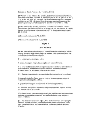 Estados, do Distrito Federal e dos Territórios.(EC18)
§1º Aplicam-se aos militares dos Estados, do Distrito Federal e dos Territórios,
além do que vier a ser fixado em lei, as disposições do art. 14, § 8º, do art. 40, §
3º, e do art. 142, §§ 2º e 3º, cabendo a lei estadual específica dispor sobre as
matérias do art. 142, § 3º, inciso X, sendo as patentes dos oficiais conferidas
pelos respectivos governadores.(Emenda Constitucional Nº 20, de 1998).
§2º Aos militares dos Estados, do Distrito Federal e dos Territórios e a seus
pensionistas, aplica-se o disposto no art. 40 §§ 4º e 5º e aos militares do Distrito
Federal e dos Territórios, o disposto no art.40 § 6º (Emenda Constitucional Nº
20, de 1998).
(*) Emenda Constitucional nº 3, de 1993
(**)Emenda Constitucional Nº 18, de 1998
SEÇÃO IV
DAS REGIÕES
Art. 43. Para efeitos administrativos, a União poderá articular sua ação em um
mesmo complexo geoeconômico e social, visando a seu desenvolvimento e à
redução das desigualdades regionais.
§ 1.º Lei complementar disporá sobre:
I - as condições para integração de regiões em desenvolvimento;
II - a composição dos organismos regionais que executarão, na forma da lei, os
planos regionais, integrantes dos planos nacionais de desenvolvimento
econômico e social, aprovados juntamente com estes.
§ 2.º Os incentivos regionais compreenderão, além de outros, na forma da lei:
I - igualdade de tarifas, fretes, seguros e outros itens de custos e preços de
responsabilidade do poder público;
II - juros favorecidos para financiamento de atividades prioritárias;
III - isenções, reduções ou diferimento temporário de tributos federais devidos
por pessoas físicas ou jurídicas;
IV - prioridade para o aproveitamento econômico e social dos rios e das massas
de água represadas ou represáveis nas regiões de baixa renda, sujeitas a
secas periódicas.
§ 3.º Nas áreas a que se refere o § 2.º, IV, a União incentivará a recuperação
de terras áridas e cooperará com os pequenos e médios proprietários rurais
para o estabelecimento, em suas glebas, de fontes de água e de pequena
irrigação.
 
