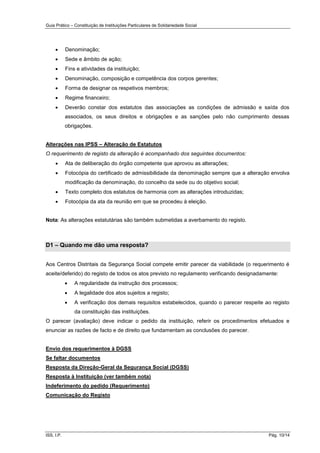 Guia Prático – Constituição de Instituições Particulares de Solidariedade Social
ISS, I.P. Pág. 10/14
 Denominação;
 Sede e âmbito de ação;
 Fins e atividades da instituição;
 Denominação, composição e competência dos corpos gerentes;
 Forma de designar os respetivos membros;
 Regime financeiro;
 Deverão constar dos estatutos das associações as condições de admissão e saída dos
associados, os seus direitos e obrigações e as sanções pelo não cumprimento dessas
obrigações.
Alterações nas IPSS – Alteração de Estatutos
O requerimento de registo da alteração é acompanhado dos seguintes documentos:
 Ata de deliberação do órgão competente que aprovou as alterações;
 Fotocópia do certificado de admissibilidade da denominação sempre que a alteração envolva
modificação da denominação, do concelho da sede ou do objetivo social;
 Texto completo dos estatutos de harmonia com as alterações introduzidas;
 Fotocópia da ata da reunião em que se procedeu à eleição.
Nota: As alterações estatutárias são também submetidas a averbamento do registo.
D1 – Quando me dão uma resposta?
Aos Centros Distritais da Segurança Social compete emitir parecer da viabilidade (o requerimento é
aceite/deferido) do registo de todos os atos previsto no regulamento verificando designadamente:
 A regularidade da instrução dos processos;
 A legalidade dos atos sujeitos a registo;
 A verificação dos demais requisitos estabelecidos, quando o parecer respeite ao registo
da constituição das instituições.
O parecer (avaliação) deve indicar o pedido da instituição, referir os procedimentos efetuados e
enunciar as razões de facto e de direito que fundamentam as conclusões do parecer.
Envio dos requerimentos à DGSS
Se faltar documentos
Resposta da Direção-Geral da Segurança Social (DGSS)
Resposta à Instituição (ver também nota)
Indeferimento do pedido (Requerimento)
Comunicação do Registo
 