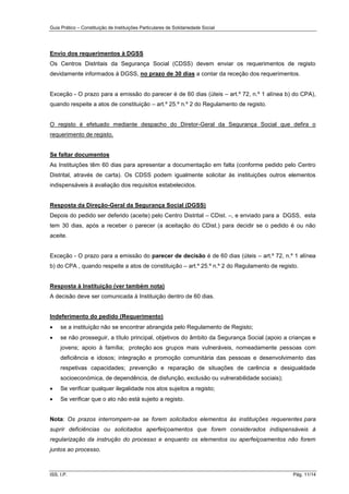 Guia Prático – Constituição de Instituições Particulares de Solidariedade Social
ISS, I.P. Pág. 11/14
Envio dos requerimentos à DGSS
Os Centros Distritais da Segurança Social (CDSS) devem enviar os requerimentos de registo
devidamente informados à DGSS, no prazo de 30 dias a contar da receção dos requerimentos.
Exceção - O prazo para a emissão do parecer é de 60 dias (úteis – art.º 72, n.º 1 alínea b) do CPA),
quando respeite a atos de constituição – art.º 25.º n.º 2 do Regulamento de registo.
O registo é efetuado mediante despacho do Diretor-Geral da Segurança Social que defira o
requerimento de registo.
Se faltar documentos
As Instituições têm 60 dias para apresentar a documentação em falta (conforme pedido pelo Centro
Distrital, através de carta). Os CDSS podem igualmente solicitar às instituições outros elementos
indispensáveis à avaliação dos requisitos estabelecidos.
Resposta da Direção-Geral da Segurança Social (DGSS)
Depois do pedido ser deferido (aceite) pelo Centro Distrital – CDist. –, e enviado para a DGSS, esta
tem 30 dias, após a receber o parecer (a aceitação do CDist.) para decidir se o pedido é ou não
aceite.
Exceção - O prazo para a emissão do parecer de decisão é de 60 dias (úteis – art.º 72, n.º 1 alínea
b) do CPA , quando respeite a atos de constituição – art.º 25.º n.º 2 do Regulamento de registo.
Resposta à Instituição (ver também nota)
A decisão deve ser comunicada à Instituição dentro de 60 dias.
Indeferimento do pedido (Requerimento)
 se a instituição não se encontrar abrangida pelo Regulamento de Registo;
 se não prosseguir, a título principal, objetivos do âmbito da Segurança Social (apoio a crianças e
jovens; apoio à família; proteção aos grupos mais vulneráveis, nomeadamente pessoas com
deficiência e idosos; integração e promoção comunitária das pessoas e desenvolvimento das
respetivas capacidades; prevenção e reparação de situações de carência e desigualdade
socioeconómica, de dependência, de disfunção, exclusão ou vulnerabilidade sociais);
 Se verificar qualquer ilegalidade nos atos sujeitos a registo;
 Se verificar que o ato não está sujeito a registo.
Nota: Os prazos interrompem-se se forem solicitados elementos às instituições requerentes para
suprir deficiências ou solicitados aperfeiçoamentos que forem considerados indispensáveis à
regularização da instrução do processo e enquanto os elementos ou aperfeiçoamentos não forem
juntos ao processo.
 