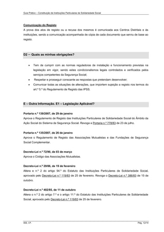Guia Prático – Constituição de Instituições Particulares de Solidariedade Social
ISS, I.P. Pág. 12/14
Comunicação do Registo
A prova dos atos de registo ou a recusa dos mesmos é comunicada aos Centros Distritais e às
instituições, sendo a comunicação acompanhada de cópia de cada documento que serviu de base ao
registo.
D2 – Quais as minhas obrigações?
 Tem de cumprir com as normas reguladoras de instalação e funcionamento previstas na
legislação em vigor, sendo estes condicionalismos legais controlados e verificados pelos
serviços competentes da Segurança Social;
 Respeitar e prosseguir consoante as respostas que pretendam desenvolver;
 Comunicar todas as situações de alterações, que importem sujeição a registo nos termos do
art.º 5.º do Regulamento de Registo das IPSS.
E – Outra Informação. E1 – Legislação Aplicável?
Portaria n.º 139/2007, de 29 de janeiro
Aprova o Regulamento de Registo das Instituições Particulares de Solidariedade Social do Âmbito da
Ação Social do Sistema de Segurança Social. Revoga a Portaria n.º 778/83 de 23 de julho.
Portaria n.º 135/2007, de 26 de janeiro
Aprova o Regulamento de Registo das Associações Mutualistas e das Fundações de Segurança
Social Complementar.
Decreto-Lei n.º 72/90, de 03 de março
Aprova o Código das Associações Mutualistas.
Decreto-Lei n.º 29/86, de 19 de fevereiro
Altera e n.º 2 do artigo 94.º do Estatuto das Instituições Particulares de Solidariedade Social,
aprovado pelo Decreto-Lei n.º 119/83 de 25 de fevereiro. Revoga o Decreto-Lei n.º 386/83 de 15 de
outubro.
Decreto-Lei n.º 402/85, de 11 de outubro
Altera o n.º 2 do artigo 7.º e o artigo 11.º do Estatuto das Instituições Particulares de Solidariedade
Social, aprovado pelo Decreto-Lei n.º 119/83 de 25 de fevereiro.
 