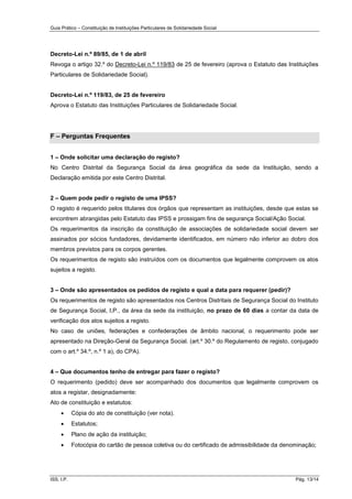 Guia Prático – Constituição de Instituições Particulares de Solidariedade Social
ISS, I.P. Pág. 13/14
Decreto-Lei n.º 89/85, de 1 de abril
Revoga o artigo 32.º do Decreto-Lei n.º 119/83 de 25 de fevereiro (aprova o Estatuto das Instituições
Particulares de Solidariedade Social).
Decreto-Lei n.º 119/83, de 25 de fevereiro
Aprova o Estatuto das Instituições Particulares de Solidariedade Social.
F – Perguntas Frequentes
1 – Onde solicitar uma declaração do registo?
No Centro Distrital da Segurança Social da área geográfica da sede da Instituição, sendo a
Declaração emitida por este Centro Distrital.
2 – Quem pode pedir o registo de uma IPSS?
O registo é requerido pelos titulares dos órgãos que representam as instituições, desde que estas se
encontrem abrangidas pelo Estatuto das IPSS e prossigam fins de segurança Social/Ação Social.
Os requerimentos da inscrição da constituição de associações de solidariedade social devem ser
assinados por sócios fundadores, devidamente identificados, em número não inferior ao dobro dos
membros previstos para os corpos gerentes.
Os requerimentos de registo são instruídos com os documentos que legalmente comprovem os atos
sujeitos a registo.
3 – Onde são apresentados os pedidos de registo e qual a data para requerer (pedir)?
Os requerimentos de registo são apresentados nos Centros Distritais de Segurança Social do Instituto
de Segurança Social, I,P., da área da sede da instituição, no prazo de 60 dias a contar da data de
verificação dos atos sujeitos a registo.
No caso de uniões, federações e confederações de âmbito nacional, o requerimento pode ser
apresentado na Direção-Geral da Segurança Social. (art.º 30.º do Regulamento de registo, conjugado
com o art.º 34.º, n.º 1 a), do CPA).
4 – Que documentos tenho de entregar para fazer o registo?
O requerimento (pedido) deve ser acompanhado dos documentos que legalmente comprovem os
atos a registar, designadamente:
Ato de constituição e estatutos:
 Cópia do ato de constituição (ver nota).
 Estatutos;
 Plano de ação da instituição;
 Fotocópia do cartão de pessoa coletiva ou do certificado de admissibilidade da denominação;
 