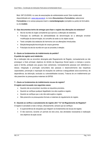 Guia Prático – Constituição de Instituições Particulares de Solidariedade Social
ISS, I.P. Pág. 14/14
Mod. GIP 23-DGSS, no caso de associações de solidariedade social. Este modelo está
disponibilizado em: www.seg-social.pt, no menu Documentos e Formulários, seleccionar
Formulários e no campo pesquisa inserir o nome/designação (completo ou parte) do formulário
ou do modelo.
5 – Que documentos tenho de entregar para fazer o registo das alterações de estatutos?
 Ata da reunião do órgão competente que aprovou a alteração de estatutos;
 Fotocópia do certificado de admissibilidade da denominação se a alteração envolver
modificação da denominação, do concelho da sede ou do objeto social;
 Texto completo dos estatutos de harmonia com as alterações introduzidas.
 Eleição/designação/recondução de corpos gerentes
 Fotocópia da ata da reunião em que se procedeu à eleição.
6 – Quais os fundamentos do indeferimento do pedido?
O pedido de registo será indeferido:
Se a instituição não se encontrar abrangida pelo Regulamento de Registo, nomeadamente se não
prosseguir a título principal, objetivos do âmbito da Segurança Social (apoio a crianças e jovens;
apoio à família, proteção aos grupos mais vulneráveis, nomeadamente pessoas com deficiência e
idosos; integração e promoção comunitária das pessoas e desenvolvimento das respetivas
capacidades; prevenção e reparação de situações de carência e desigualdade sócio-económica, de
dependência, de disfunção, exclusão ou vulnerabilidades sociais). Trata-se de um indeferimento por
não preencher os pressupostos materiais do EIPSS.
7 – Quais os fundamentos do indeferimento recusa do registo?
O registo será recusado nos seguintes casos:
 Quando não se encontrem reunidos os requisitos previstos,
 Quando se verifique qualquer ilegalidade nos atos sujeitos a registo;
 Quando se verifique que o ato não está sujeito a registo.
 Não preenche os pressupostos formais e materiais do regulamento do registo.
8 – Quando se verifica o cancelamento do registo (Art.º 13.º do Regulamento do Registo)?
O registo é cancelado a todo o tempo, oficiosamente, sempre que se verifique:
 A superveniência de situações que integrem os fundamentos de recusa de registo;
 O não exercício, durante um período de dois anos, das atividades necessárias à realização
dos objetivos da ação social.
 