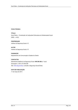 Guia Prático – Constituição de Instituições Particulares de Solidariedade Social
ISS, I.P. Pág. 2/14
FICHA TÉCNICA
TÍTULO
Guia Prático – Constituição de Instituições Particulares de Solidariedade Social
(9002 – v4.02)
PROPRIEDADE
Instituto da Segurança Social, I.P.
AUTOR
Instituto da Segurança Social, I.P.
PAGINAÇÃO
Departamento de Comunicação e Gestão do Cliente
CONTACTOS
Atendimento telefónico da Segurança Social: 808 266 266 (n.º azul)
Estrangeiro: (+351) 210 495 280
Site: www.seg-social.pt, consulte a Segurança Social Direta.
DATA DE PUBLICAÇÃO
11 de março de 2013
 