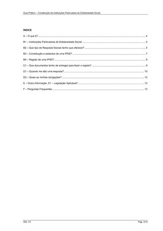 Guia Prático – Constituição de Instituições Particulares de Solidariedade Social
ISS, I.P. Pág. 3/14
ÍNDICE
A – O que é?............................................................................................................................................................ 4
B1 – Instituições Particulares de Solidariedade Social ............................................................................................ 4
B2 – Que tipo de Resposta Sociais tenho que oferecer? ........................................................................................5
B3 – Constituição e estatutos de uma IPSS? ..........................................................................................................7
B4 – Registo de uma IPSS? ....................................................................................................................................8
C1 – Que documentos tenho de entregar para fazer o registo? ..............................................................................9
D1 – Quando me dão uma resposta?.................................................................................................................... 10
D2 – Quais as minhas obrigações? ....................................................................................................................... 12
E – Outra Informação. E1 – Legislação Aplicável?................................................................................................ 12
F – Perguntas Frequentes ..................................................................................................................................... 13
 