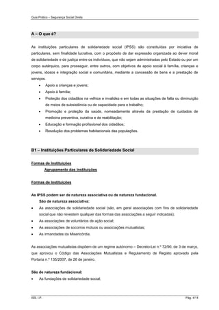 Guia Prático – Segurança Social Direta
ISS, I.P. Pág. 4/14
A – O que é?
As instituições particulares de solidariedade social (IPSS) são constituídas por iniciativa de
particulares, sem finalidade lucrativa, com o propósito de dar expressão organizada ao dever moral
de solidariedade e de justiça entre os indivíduos, que não sejam administradas pelo Estado ou por um
corpo autárquico, para prosseguir, entre outros, com objetivos de apoio social à família, crianças e
jovens, idosos e integração social e comunitária, mediante a concessão de bens e a prestação de
serviços.
 Apoio a crianças e jovens;
 Apoio à família;
 Proteção dos cidadãos na velhice e invalidez e em todas as situações de falta ou diminuição
de meios de subsistência ou de capacidade para o trabalho;
 Promoção e proteção da saúde, nomeadamente através da prestação de cuidados de
medicina preventiva, curativa e de reabilitação;
 Educação e formação profissional dos cidadãos;
 Resolução dos problemas habitacionais das populações.
B1 – Instituições Particulares de Solidariedade Social
Formas de Instituições
Agrupamento das Instituições
Formas de Instituições
As IPSS podem ser de natureza associativa ou de natureza fundacional.
São de natureza associativa:
 As associações de solidariedade social (são, em geral associações com fins de solidariedade
social que não revestem qualquer das formas das associações a seguir indicadas);
 As associações de voluntários de ação social;
 As associações de socorros mútuos ou associações mutualistas;
 As irmandades da Misericórdia.
As associações mutualistas dispõem de um regime autónomo – Decreto-Lei n.º 72/90, de 3 de março,
que aprovou o Código das Associações Mutualistas e Regulamento de Registo aprovado pela
Portaria n.º 135/2007, de 26 de janeiro.
São de natureza fundacional:
 As fundações de solidariedade social;
 
