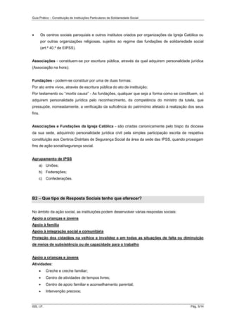 Guia Prático – Constituição de Instituições Particulares de Solidariedade Social
ISS, I.P. Pág. 5/14
 Os centros sociais paroquiais e outros institutos criados por organizações da Igreja Católica ou
por outras organizações religiosas, sujeitos ao regime das fundações de solidariedade social
(art.º 40.º de EIPSS).
Associações - constituem-se por escritura pública, através da qual adquirem personalidade jurídica
(Associação na hora);
Fundações - podem-se constituir por uma de duas formas:
Por ato entre vivos, através de escritura pública do ato de instituição;
Por testamento ou “mortis causa” - As fundações, qualquer que seja a forma como se constituem, só
adquirem personalidade jurídica pelo reconhecimento, da competência do ministro da tutela, que
pressupõe, nomeadamente, a verificação da suficiência do património afetado à realização dos seus
fins.
Associações e Fundações da Igreja Católica - são criadas canonicamente pelo bispo da diocese
da sua sede, adquirindo personalidade jurídica civil pela simples participação escrita de respetiva
constituição aos Centros Distritais de Segurança Social da área da sede das IPSS, quando prossigam
fins de ação social/segurança social.
Agrupamento de IPSS
a) Uniões;
b) Federações;
c) Confederações.
B2 – Que tipo de Resposta Sociais tenho que oferecer?
No âmbito da ação social, as instituições podem desenvolver várias respostas sociais:
Apoio a crianças e jovens
Apoio à família
Apoio à integração social e comunitária
Proteção dos cidadãos na velhice e invalidez e em todas as situações de falta ou diminuição
de meios de subsistência ou de capacidade para o trabalho
Apoio a crianças e jovens
Atividades:
 Creche e creche familiar;
 Centro de atividades de tempos livres;
 Centro de apoio familiar e aconselhamento parental;
 Intervenção precoce;
 