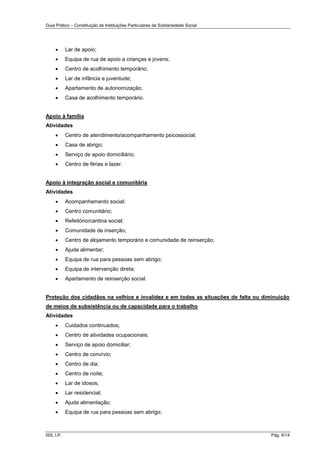 Guia Prático – Constituição de Instituições Particulares de Solidariedade Social
ISS, I.P. Pág. 6/14
 Lar de apoio;
 Equipa de rua de apoio a crianças e jovens;
 Centro de acolhimento temporário;
 Lar de infância e juventude;
 Apartamento de autonomização;
 Casa de acolhimento temporário.
Apoio à família
Atividades
 Centro de atendimento/acompanhamento psicossocial;
 Casa de abrigo;
 Serviço de apoio domiciliário;
 Centro de férias e lazer.
Apoio à integração social e comunitária
Atividades
 Acompanhamento social;
 Centro comunitário;
 Refeitório/cantina social;
 Comunidade de inserção;
 Centro de alojamento temporário e comunidade de reinserção;
 Ajuda alimentar;
 Equipa de rua para pessoas sem abrigo;
 Equipa de intervenção direta;
 Apartamento de reinserção social.
Proteção dos cidadãos na velhice e invalidez e em todas as situações de falta ou diminuição
de meios de subsistência ou de capacidade para o trabalho
Atividades
 Cuidados continuados;
 Centro de atividades ocupacionais;
 Serviço de apoio domiciliar;
 Centro de convívio;
 Centro de dia;
 Centro de noite;
 Lar de idosos;
 Lar residencial;
 Ajuda alimentação;
 Equipa de rua para pessoas sem abrigo;
 